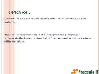 OPENSSL OpenSSL is an open source implementation of the SSL and TLS protocols. The core library (written in the C programming language) implements the basic cryptographic functions and provides various utility functions. 