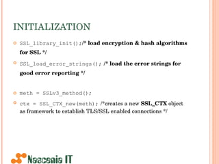 INITIALIZATION SSL_library_init(); /* load encryption & hash algorithms for SSL */   SSL_load_error_strings();   /* load the error strings for good error reporting */   meth = SSLv3_method(); ctx = SSL_CTX_new(meth);   /*creates a new  SSL_CTX  object as framework to establish TLS/SSL enabled connections */ 