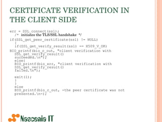 CERTIFICATE VERIFICATION IN THE CLIENT SIDE   err = SSL_connect(ssl); /*  initiates the TLS/SSL handshake  */ if(SSL_get_peer_certificate(ssl) != NULL) { if(SSL_get_verify_result(ssl) == X509_V_OK) BIO_printf(bio_c_out, &quot;client verification with SSL_get_verify_result()  succeeded.\n&quot;);  else{ BIO_printf(bio_err, &quot;client verification with SSL_get_verify_result()  failed.\n&quot;); exit(1); } } else BIO_printf(bio_c_out, -the peer certificate was not presented.\n-);   