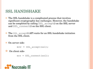 SSL HANDSHAKE The SSL handshake is a complicated process that involves significant cryptographic key exchanges. However, the handshake can be completed by calling  SSL_accept () on the SSL server and  SSL_connect () on the SSL client.  The  SSL_accept () API waits for an SSL handshake initiation from the SSL client. On server side- err =  SSL_accept(ssl); On client side- err = SSL_connect(ssl);   
