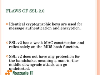 FLAWS OF SSL 2.0 Identical cryptographic keys are used for message authentication and encryption. SSL v2 has a weak MAC construction and relies solely on the MD5 hash function. SSL v2 does not have any protection for the handshake, meaning a man-in-the-middle downgrade attack can go undetected. 