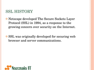 SSL HISTORY Netscape developed The Secure Sockets Layer Protocol (SSL) in 1994, as a response to the growing concern over security on the Internet.  SSL was originally developed for securing web browser and server communications.  