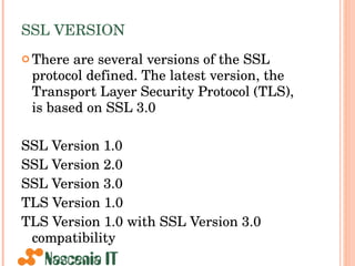 SSL VERSION There are several versions of the SSL protocol defined. The latest version, the Transport Layer Security Protocol (TLS), is based on SSL 3.0  SSL Version 1.0  SSL Version 2.0  SSL Version 3.0  TLS Version 1.0  TLS Version 1.0 with SSL Version 3.0 compatibility  