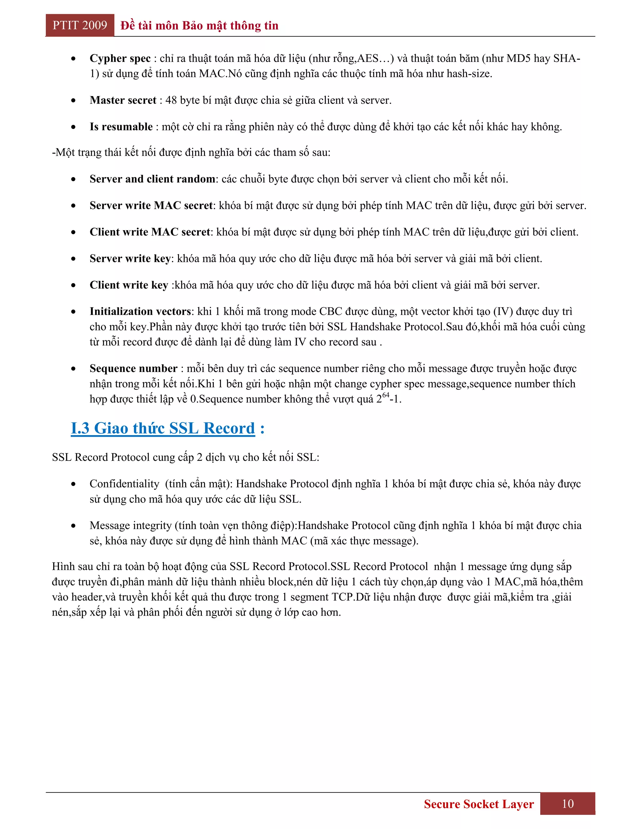PTIT 2009     Đề tài môn Bảo mật thông tin

        Cypher spec : chỉ ra thuật toán mã hóa dữ liệu (như rỗng,AES…) và thuật toán băm (như MD5 hay SHA-
        1) sử dụng để tính toán MAC.Nó cũng định nghĩa các thuộc tính mã hóa như hash-size.

        Master secret : 48 byte bí mật được chia sẻ giữa client và server.

        Is resumable : một cờ chỉ ra rằng phiên này có thể được dùng để khởi tạo các kết nối khác hay không.

-Một trạng thái kết nối được định nghĩa bởi các tham số sau:

        Server and client random: các chuỗi byte được chọn bởi server và client cho mỗi kết nối.

        Server write MAC secret: khóa bí mật được sử dụng bởi phép tính MAC trên dữ liệu, được gửi bởi server.

        Client write MAC secret: khóa bí mật được sử dụng bởi phép tính MAC trên dữ liệu,được gửi bởi client.

        Server write key: khóa mã hóa quy ước cho dữ liệu được mã hóa bởi server và giải mã bởi client.

        Client write key :khóa mã hóa quy ước cho dữ liệu được mã hóa bởi client và giải mã bởi server.

        Initialization vectors: khi 1 khối mã trong mode CBC được dùng, một vector khởi tạo (IV) được duy trì
        cho mỗi key.Phần này được khởi tạo trước tiên bởi SSL Handshake Protocol.Sau đó,khối mã hóa cuối cùng
        từ mỗi record được để dành lại để dùng làm IV cho record sau .

        Sequence number : mỗi bên duy trì các sequence number riêng cho mỗi message được truyền hoặc được
        nhận trong mỗi kết nối.Khi 1 bên gửi hoặc nhận một change cypher spec message,sequence number thích
        hợp được thiết lập về 0.Sequence number không thể vượt quá 264-1.

    I.3 Giao thức SSL Record :
SSL Record Protocol cung cấp 2 dịch vụ cho kết nối SSL:

        Confidentiality (tính cẩn mật): Handshake Protocol định nghĩa 1 khóa bí mật được chia sẻ, khóa này được
        sử dụng cho mã hóa quy ước các dữ liệu SSL.

        Message integrity (tính toàn vẹn thông điệp):Handshake Protocol cũng định nghĩa 1 khóa bí mật được chia
        sẻ, khóa này được sử dụng để hình thành MAC (mã xác thực message).

Hình sau chỉ ra toàn bộ hoạt động của SSL Record Protocol.SSL Record Protocol nhận 1 message ứng dụng sắp
được truyền đi,phân mảnh dữ liệu thành nhiều block,nén dữ liệu 1 cách tùy chọn,áp dụng vào 1 MAC,mã hóa,thêm
vào header,và truyền khối kết quả thu được trong 1 segment TCP.Dữ liệu nhận được được giải mã,kiểm tra ,giải
nén,sắp xếp lại và phân phối đến người sử dụng ở lớp cao hơn.




                                                                              Secure Socket Layer          10
 