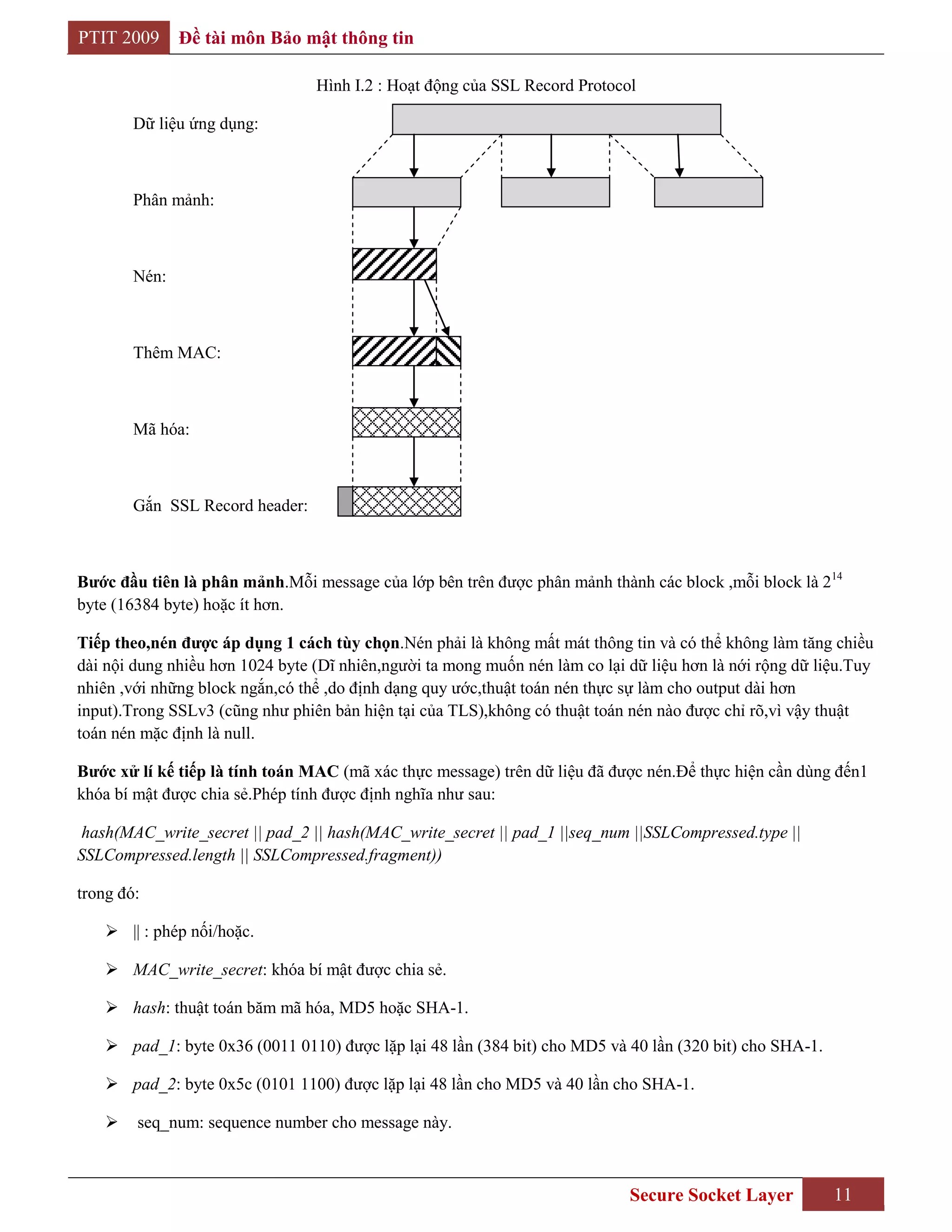 PTIT 2009      Đề tài môn Bảo mật thông tin

                                 Hình I.2 : Hoạt động của SSL Record Protocol

        Dữ liệu ứng dụng:



        Phân mảnh:



        Nén:



        Thêm MAC:



        Mã hóa:



        Gắn SSL Record header:



Bƣớc đầu tiên là phân mảnh.Mỗi message của lớp bên trên được phân mảnh thành các block ,mỗi block là 214
byte (16384 byte) hoặc ít hơn.

Tiếp theo,nén đƣợc áp dụng 1 cách tùy chọn.Nén phải là không mất mát thông tin và có thể không làm tăng chiều
dài nội dung nhiều hơn 1024 byte (Dĩ nhiên,người ta mong muốn nén làm co lại dữ liệu hơn là nới rộng dữ liệu.Tuy
nhiên ,với những block ngắn,có thể ,do định dạng quy ước,thuật toán nén thực sự làm cho output dài hơn
input).Trong SSLv3 (cũng như phiên bản hiện tại của TLS),không có thuật toán nén nào được chỉ rõ,vì vậy thuật
toán nén mặc định là null.

Bƣớc xử lí kế tiếp là tính toán MAC (mã xác thực message) trên dữ liệu đã được nén.Để thực hiện cần dùng đến1
khóa bí mật được chia sẻ.Phép tính được định nghĩa như sau:

 hash(MAC_write_secret || pad_2 || hash(MAC_write_secret || pad_1 ||seq_num ||SSLCompressed.type ||
SSLCompressed.length || SSLCompressed.fragment))

trong đó:

     || : phép nối/hoặc.

     MAC_write_secret: khóa bí mật được chia sẻ.

     hash: thuật toán băm mã hóa, MD5 hoặc SHA-1.

     pad_1: byte 0x36 (0011 0110) được lặp lại 48 lần (384 bit) cho MD5 và 40 lần (320 bit) cho SHA-1.

     pad_2: byte 0x5c (0101 1100) được lặp lại 48 lần cho MD5 và 40 lần cho SHA-1.

       seq_num: sequence number cho message này.



                                                                             Secure Socket Layer          11
 