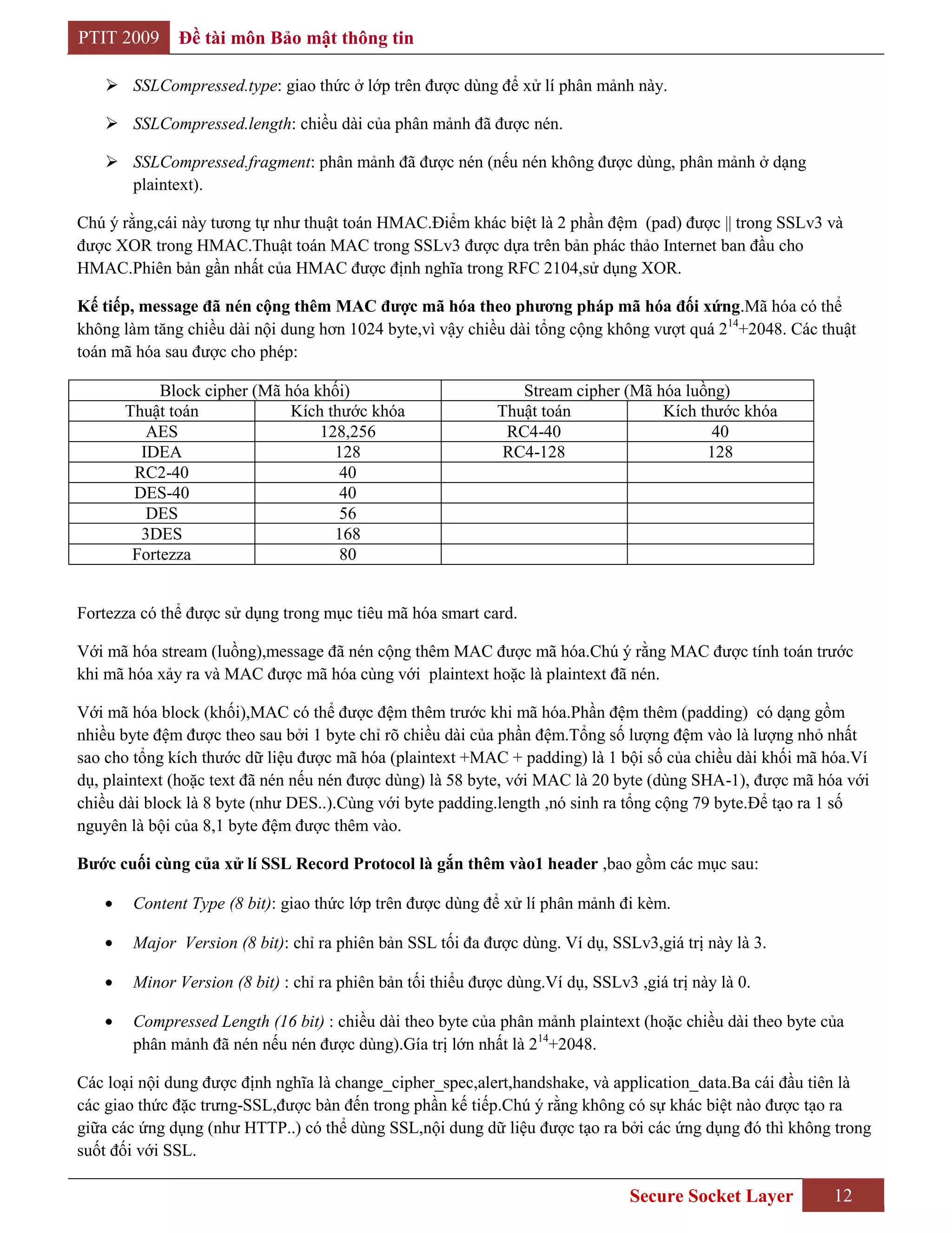 PTIT 2009     Đề tài môn Bảo mật thông tin

    SSLCompressed.type: giao thức ở lớp trên được dùng để xử lí phân mảnh này.

    SSLCompressed.length: chiều dài của phân mảnh đã được nén.

    SSLCompressed.fragment: phân mảnh đã được nén (nếu nén không được dùng, phân mảnh ở dạng
     plaintext).

Chú ý rằng,cái này tương tự như thuật toán HMAC.Điểm khác biệt là 2 phần đệm (pad) được || trong SSLv3 và
được XOR trong HMAC.Thuật toán MAC trong SSLv3 được dựa trên bản phác thảo Internet ban đầu cho
HMAC.Phiên bản gần nhất của HMAC được định nghĩa trong RFC 2104,sử dụng XOR.

Kế tiếp, message đã nén cộng thêm MAC đƣợc mã hóa theo phƣơng pháp mã hóa đối xứng.Mã hóa có thể
không làm tăng chiều dài nội dung hơn 1024 byte,vì vậy chiều dài tổng cộng không vượt quá 214+2048. Các thuật
toán mã hóa sau được cho phép:

           Block cipher (Mã hóa khối)                           Stream cipher (Mã hóa luồng)
      Thuật toán             Kích thước khóa                 Thuật toán            Kích thước khóa
         AES                     128,256                      RC4-40                      40
        IDEA                       128                        RC4-128                    128
       RC2-40                       40
       DES-40                       40
         DES                        56
        3DES                       168
       Fortezza                     80


Fortezza có thể được sử dụng trong mục tiêu mã hóa smart card.

Với mã hóa stream (luồng),message đã nén cộng thêm MAC được mã hóa.Chú ý rằng MAC được tính toán trước
khi mã hóa xảy ra và MAC được mã hóa cùng với plaintext hoặc là plaintext đã nén.

Với mã hóa block (khối),MAC có thể được đệm thêm trước khi mã hóa.Phần đệm thêm (padding) có dạng gồm
nhiều byte đệm được theo sau bởi 1 byte chỉ rõ chiều dài của phần đệm.Tổng số lượng đệm vào là lượng nhỏ nhất
sao cho tổng kích thước dữ liệu được mã hóa (plaintext +MAC + padding) là 1 bội số của chiều dài khối mã hóa.Ví
dụ, plaintext (hoặc text đã nén nếu nén được dùng) là 58 byte, với MAC là 20 byte (dùng SHA-1), được mã hóa với
chiều dài block là 8 byte (như DES..).Cùng với byte padding.length ,nó sinh ra tổng cộng 79 byte.Để tạo ra 1 số
nguyên là bội của 8,1 byte đệm được thêm vào.

Bƣớc cuối cùng của xử lí SSL Record Protocol là gắn thêm vào1 header ,bao gồm các mục sau:

       Content Type (8 bit): giao thức lớp trên được dùng để xử lí phân mảnh đi kèm.

       Major Version (8 bit): chỉ ra phiên bản SSL tối đa được dùng. Ví dụ, SSLv3,giá trị này là 3.

       Minor Version (8 bit) : chỉ ra phiên bản tối thiểu được dùng.Ví dụ, SSLv3 ,giá trị này là 0.

       Compressed Length (16 bit) : chiều dài theo byte của phân mảnh plaintext (hoặc chiều dài theo byte của
       phân mảnh đã nén nếu nén được dùng).Gía trị lớn nhất là 214+2048.

Các loại nội dung được định nghĩa là change_cipher_spec,alert,handshake, và application_data.Ba cái đầu tiên là
các giao thức đặc trưng-SSL,được bàn đến trong phần kế tiếp.Chú ý rằng không có sự khác biệt nào được tạo ra
giữa các ứng dụng (như HTTP..) có thể dùng SSL,nội dung dữ liệu được tạo ra bởi các ứng dụng đó thì không trong
suốt đối với SSL.

                                                                                Secure Socket Layer        12
 
