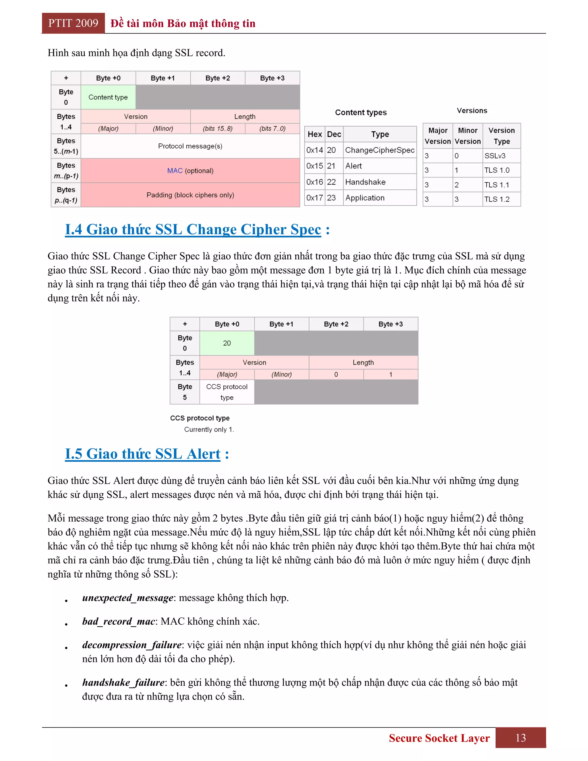 PTIT 2009      Đề tài môn Bảo mật thông tin

Hình sau minh họa định dạng SSL record.




    I.4 Giao thức SSL Change Cipher Spec :
Giao thức SSL Change Cipher Spec là giao thức đơn giản nhất trong ba giao thức đặc trưng của SSL mà sử dụng
giao thức SSL Record . Giao thức này bao gồm một message đơn 1 byte giá trị là 1. Mục đích chính của message
này là sinh ra trạng thái tiếp theo để gán vào trạng thái hiện tại,và trạng thái hiện tại cập nhật lại bộ mã hóa để sử
dụng trên kết nối này.




    I.5 Giao thức SSL Alert :
Giao thức SSL Alert được dùng để truyền cảnh báo liên kết SSL với đầu cuối bên kia.Như với những ứng dụng
khác sử dụng SSL, alert messages được nén và mã hóa, được chỉ định bởi trạng thái hiện tại.

Mỗi message trong giao thức này gồm 2 bytes .Byte đầu tiên giữ giá trị cảnh báo(1) hoặc nguy hiểm(2) để thông
báo độ nghiêm ngặt của message.Nếu mức độ là nguy hiểm,SSL lập tức chấp dứt kết nối.Những kết nối cùng phiên
khác vẫn có thể tiếp tục nhưng sẽ không kết nối nào khác trên phiên này được khởi tạo thêm.Byte thứ hai chứa một
mã chỉ ra cảnh báo đặc trưng.Đầu tiên , chúng ta liệt kê những cảnh báo đó mà luôn ở mức nguy hiểm ( được định
nghĩa từ những thông số SSL):

        unexpected_message: message không thích hợp.

        bad_record_mac: MAC không chính xác.

        decompression_failure: việc giải nén nhận input không thích hợp(ví dụ như không thể giải nén hoặc giải
        nén lớn hơn độ dài tối đa cho phép).

        handshake_failure: bên gửi không thể thương lượng một bộ chấp nhận được của các thông số bảo mật
        được đưa ra từ những lựa chọn có sẵn.


                                                                                    Secure Socket Layer            13
 