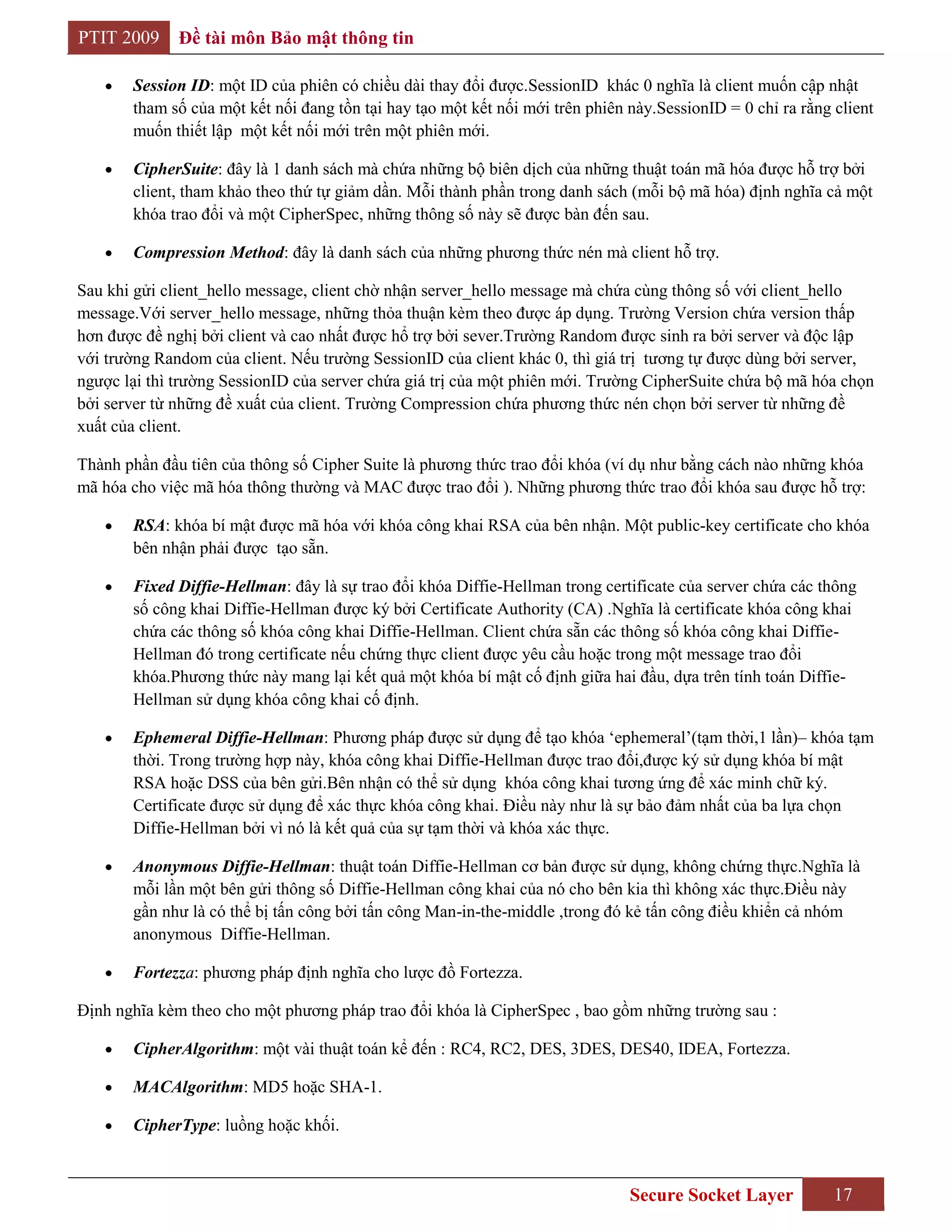 PTIT 2009     Đề tài môn Bảo mật thông tin

       Session ID: một ID của phiên có chiều dài thay đổi được.SessionID khác 0 nghĩa là client muốn cập nhật
       tham số của một kết nối đang tồn tại hay tạo một kết nối mới trên phiên này.SessionID = 0 chỉ ra rằng client
       muốn thiết lập một kết nối mới trên một phiên mới.

       CipherSuite: đây là 1 danh sách mà chứa những bộ biên dịch của những thuật toán mã hóa được hỗ trợ bởi
       client, tham khảo theo thứ tự giảm dần. Mỗi thành phần trong danh sách (mỗi bộ mã hóa) định nghĩa cả một
       khóa trao đổi và một CipherSpec, những thông số này sẽ được bàn đến sau.

       Compression Method: đây là danh sách của những phương thức nén mà client hỗ trợ.

Sau khi gửi client_hello message, client chờ nhận server_hello message mà chứa cùng thông số với client_hello
message.Với server_hello message, những thỏa thuận kèm theo được áp dụng. Trường Version chứa version thấp
hơn được đề nghị bởi client và cao nhất được hổ trợ bởi sever.Trường Random được sinh ra bởi server và độc lập
với trường Random của client. Nếu trường SessionID của client khác 0, thì giá trị tương tự được dùng bởi server,
ngược lại thì trường SessionID của server chứa giá trị của một phiên mới. Trường CipherSuite chứa bộ mã hóa chọn
bởi server từ những đề xuất của client. Trường Compression chứa phương thức nén chọn bởi server từ những đề
xuất của client.

Thành phần đầu tiên của thông số Cipher Suite là phương thức trao đổi khóa (ví dụ như bằng cách nào những khóa
mã hóa cho việc mã hóa thông thường và MAC được trao đổi ). Những phương thức trao đổi khóa sau được hỗ trợ:

       RSA: khóa bí mật được mã hóa với khóa công khai RSA của bên nhận. Một public-key certificate cho khóa
       bên nhận phải được tạo sẵn.

       Fixed Diffie-Hellman: đây là sự trao đổi khóa Diffie-Hellman trong certificate của server chứa các thông
       số công khai Diffie-Hellman được ký bởi Certificate Authority (CA) .Nghĩa là certificate khóa công khai
       chứa các thông số khóa công khai Diffie-Hellman. Client chứa sẵn các thông số khóa công khai Diffie-
       Hellman đó trong certificate nếu chứng thực client được yêu cầu hoặc trong một message trao đổi
       khóa.Phương thức này mang lại kết quả một khóa bí mật cố định giữa hai đầu, dựa trên tính toán Diffie-
       Hellman sử dụng khóa công khai cố định.

       Ephemeral Diffie-Hellman: Phương pháp được sử dụng để tạo khóa „ephemeral‟(tạm thời,1 lần)– khóa tạm
       thời. Trong trường hợp này, khóa công khai Diffie-Hellman được trao đổi,được ký sử dụng khóa bí mật
       RSA hoặc DSS của bên gửi.Bên nhận có thể sử dụng khóa công khai tương ứng để xác minh chữ ký.
       Certificate được sử dụng để xác thực khóa công khai. Điều này như là sự bảo đảm nhất của ba lựa chọn
       Diffie-Hellman bởi vì nó là kết quả của sự tạm thời và khóa xác thực.

       Anonymous Diffie-Hellman: thuật toán Diffie-Hellman cơ bản được sử dụng, không chứng thực.Nghĩa là
       mỗi lần một bên gửi thông số Diffie-Hellman công khai của nó cho bên kia thì không xác thực.Điều này
       gần như là có thể bị tấn công bởi tấn công Man-in-the-middle ,trong đó kẻ tấn công điều khiển cả nhóm
       anonymous Diffie-Hellman.

       Fortezza: phương pháp định nghĩa cho lược đồ Fortezza.

Định nghĩa kèm theo cho một phương pháp trao đổi khóa là CipherSpec , bao gồm những trường sau :

       CipherAlgorithm: một vài thuật toán kể đến : RC4, RC2, DES, 3DES, DES40, IDEA, Fortezza.

       MACAlgorithm: MD5 hoặc SHA-1.

       CipherType: luồng hoặc khối.



                                                                               Secure Socket Layer           17
 