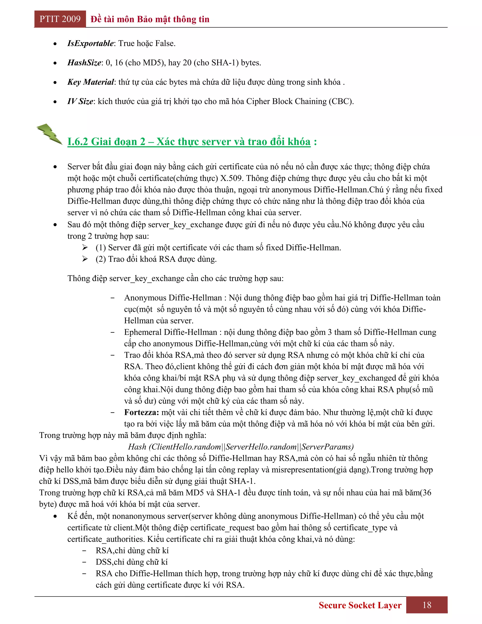 PTIT 2009     Đề tài môn Bảo mật thông tin

        IsExportable: True hoặc False.

        HashSize: 0, 16 (cho MD5), hay 20 (cho SHA-1) bytes.

        Key Material: thứ tự của các bytes mà chứa dữ liệu được dùng trong sinh khóa .

        IV Size: kích thước của giá trị khởi tạo cho mã hóa Cipher Block Chaining (CBC).



        I.6.2 Giai đoạn 2 – Xác thực server và trao đổi khóa :

        Server bắt đầu giai đoạn này bằng cách gửi certificate của nó nếu nó cần được xác thực; thông điệp chứa
        một hoặc một chuỗi certificate(chứng thực) X.509. Thông điệp chứng thực được yêu cầu cho bất kì một
        phương pháp trao đổi khóa nào được thỏa thuận, ngoại trừ anonymous Diffie-Hellman.Chú ý rằng nếu fixed
        Diffie-Hellman được dùng,thì thông điệp chứng thực có chức năng như là thông điệp trao đổi khóa của
        server vì nó chứa các tham số Diffie-Hellman công khai của server.
        Sau đó một thông điệp server_key_exchange được gửi đi nếu nó được yêu cầu.Nó không được yêu cầu
        trong 2 trường hợp sau:
             (1) Server đã gửi một certificate với các tham số fixed Diffie-Hellman.
             (2) Trao đổi khoá RSA được dùng.

        Thông điệp server_key_exchange cần cho các trường hợp sau:

                    -      Anonymous Diffie-Hellman : Nội dung thông điệp bao gồm hai giá trị Diffie-Hellman toàn
                           cục(một số nguyên tố và một số nguyên tố cùng nhau với số đó) cùng với khóa Diffie-
                           Hellman của server.
                      - Ephemeral Diffie-Hellman : nội dung thông điệp bao gồm 3 tham số Diffie-Hellman cung
                           cấp cho anonymous Diffie-Hellman,cùng với một chữ kí của các tham số này.
                      - Trao đổi khóa RSA,mà theo đó server sử dụng RSA nhưng có một khóa chữ kí chỉ của
                           RSA. Theo đó,client không thể gửi đi cách đơn giản một khóa bí mật được mã hóa với
                           khóa công khai/bí mật RSA phụ và sử dụng thông điệp server_key_exchanged để gửi khóa
                           công khai.Nội dung thông điệp bao gồm hai tham số của khóa công khai RSA phụ(số mũ
                           và số dư) cùng với một chữ ký của các tham số này.
                      - Fortezza: một vài chi tiết thêm về chữ kí được đảm bảo. Như thường lệ,một chữ kí được
                           tạo ra bởi việc lấy mã băm của một thông điệp và mã hóa nó với khóa bí mật của bên gửi.
Trong trường hợp này mã băm được định nghĩa:
                            Hash (ClientHello.random||ServerHello.random||ServerParams)
Vì vậy mã băm bao gồm không chỉ các thông số Diffie-Hellman hay RSA,mà còn có hai số ngẫu nhiên từ thông
điệp hello khởi tạo.Điều này đảm bảo chống lại tấn công replay và misrepresentation(giả dạng).Trong trường hợp
chữ kí DSS,mã băm được biểu diễn sử dụng giải thuật SHA-1.
Trong trường hợp chữ kí RSA,cả mã băm MD5 và SHA-1 đều được tính toán, và sự nối nhau của hai mã băm(36
byte) được mã hoá với khóa bí mật của server.
        Kế đến, một nonanonymous server(server không dùng anonymous Diffie-Hellman) có thể yêu cầu một
        certificate từ client.Một thông điệp certificate_request bao gồm hai thông số certificate_type và
        certificate_authorities. Kiểu certificate chỉ ra giải thuật khóa công khai,và nó dùng:
            - RSA,chỉ dùng chữ kí
            - DSS,chỉ dùng chữ kí
            - RSA cho Diffie-Hellman thích hợp, trong trường hợp này chữ kí được dùng chỉ để xác thực,bằng
                 cách gửi dùng certificate được kí với RSA.

                                                                               Secure Socket Layer          18
 