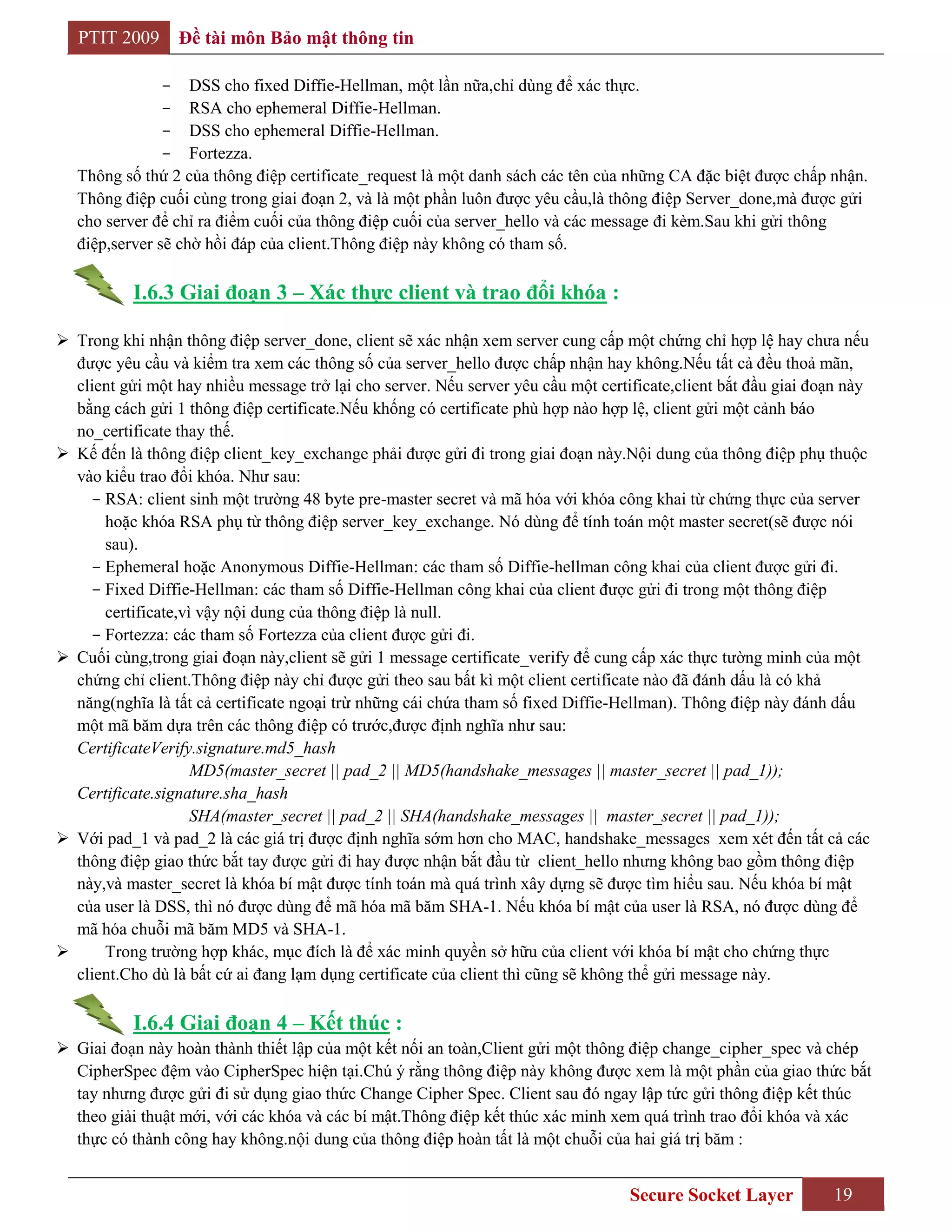 PTIT 2009     Đề tài môn Bảo mật thông tin

                - DSS cho fixed Diffie-Hellman, một lần nữa,chỉ dùng để xác thực.
                - RSA cho ephemeral Diffie-Hellman.
                - DSS cho ephemeral Diffie-Hellman.
                - Fortezza.
   Thông số thứ 2 của thông điệp certificate_request là một danh sách các tên của những CA đặc biệt được chấp nhận.
   Thông điệp cuối cùng trong giai đoạn 2, và là một phần luôn được yêu cầu,là thông điệp Server_done,mà được gửi
   cho server để chỉ ra điểm cuối của thông điệp cuối của server_hello và các message đi kèm.Sau khi gửi thông
   điệp,server sẽ chờ hồi đáp của client.Thông điệp này không có tham số.

           I.6.3 Giai đoạn 3 – Xác thực client và trao đổi khóa :

 Trong khi nhận thông điệp server_done, client sẽ xác nhận xem server cung cấp một chứng chỉ hợp lệ hay chưa nếu
  được yêu cầu và kiểm tra xem các thông số của server_hello được chấp nhận hay không.Nếu tất cả đều thoả mãn,
  client gửi một hay nhiều message trở lại cho server. Nếu server yêu cầu một certificate,client bắt đầu giai đoạn này
  bằng cách gửi 1 thông điệp certificate.Nếu khống có certificate phù hợp nào hợp lệ, client gửi một cảnh báo
  no_certificate thay thế.
 Kế đến là thông điệp client_key_exchange phải được gửi đi trong giai đoạn này.Nội dung của thông điệp phụ thuộc
  vào kiểu trao đổi khóa. Như sau:
    - RSA: client sinh một trường 48 byte pre-master secret và mã hóa với khóa công khai từ chứng thực của server
      hoặc khóa RSA phụ từ thông điệp server_key_exchange. Nó dùng để tính toán một master secret(sẽ được nói
      sau).
    - Ephemeral hoặc Anonymous Diffie-Hellman: các tham số Diffie-hellman công khai của client được gửi đi.
    - Fixed Diffie-Hellman: các tham số Diffie-Hellman công khai của client được gửi đi trong một thông điệp
      certificate,vì vậy nội dung của thông điệp là null.
    - Fortezza: các tham số Fortezza của client được gửi đi.
 Cuối cùng,trong giai đoạn này,client sẽ gửi 1 message certificate_verify để cung cấp xác thực tường minh của một
  chứng chỉ client.Thông điệp này chỉ được gửi theo sau bất kì một client certificate nào đã đánh dấu là có khả
  năng(nghĩa là tất cả certificate ngoại trừ những cái chứa tham số fixed Diffie-Hellman). Thông điệp này đánh dấu
  một mã băm dựa trên các thông điệp có trước,được định nghĩa như sau:
  CertificateVerify.signature.md5_hash
                    MD5(master_secret || pad_2 || MD5(handshake_messages || master_secret || pad_1));
  Certificate.signature.sha_hash
                    SHA(master_secret || pad_2 || SHA(handshake_messages || master_secret || pad_1));
 Với pad_1 và pad_2 là các giá trị được định nghĩa sớm hơn cho MAC, handshake_messages xem xét đến tất cả các
  thông điệp giao thức bắt tay được gửi đi hay được nhận bắt đầu từ client_hello nhưng không bao gồm thông điệp
  này,và master_secret là khóa bí mật được tính toán mà quá trình xây dựng sẽ được tìm hiểu sau. Nếu khóa bí mật
  của user là DSS, thì nó được dùng để mã hóa mã băm SHA-1. Nếu khóa bí mật của user là RSA, nó được dùng để
  mã hóa chuỗi mã băm MD5 và SHA-1.
     Trong trường hợp khác, mục đích là để xác minh quyền sở hữu của client với khóa bí mật cho chứng thực
  client.Cho dù là bất cứ ai đang lạm dụng certificate của client thì cũng sẽ không thể gửi message này.

           I.6.4 Giai đoạn 4 – Kết thúc :
 Giai đoạn này hoàn thành thiết lập của một kết nối an toàn,Client gửi một thông điệp change_cipher_spec và chép
  CipherSpec đệm vào CipherSpec hiện tại.Chú ý rằng thông điệp này không được xem là một phần của giao thức bắt
  tay nhưng được gửi đi sử dụng giao thức Change Cipher Spec. Client sau đó ngay lập tức gửi thông điệp kết thúc
  theo giải thuật mới, với các khóa và các bí mật.Thông điệp kết thúc xác minh xem quá trình trao đổi khóa và xác
  thực có thành công hay không.nội dung của thông điệp hoàn tất là một chuỗi của hai giá trị băm :


                                                                                   Secure Socket Layer          19
 
