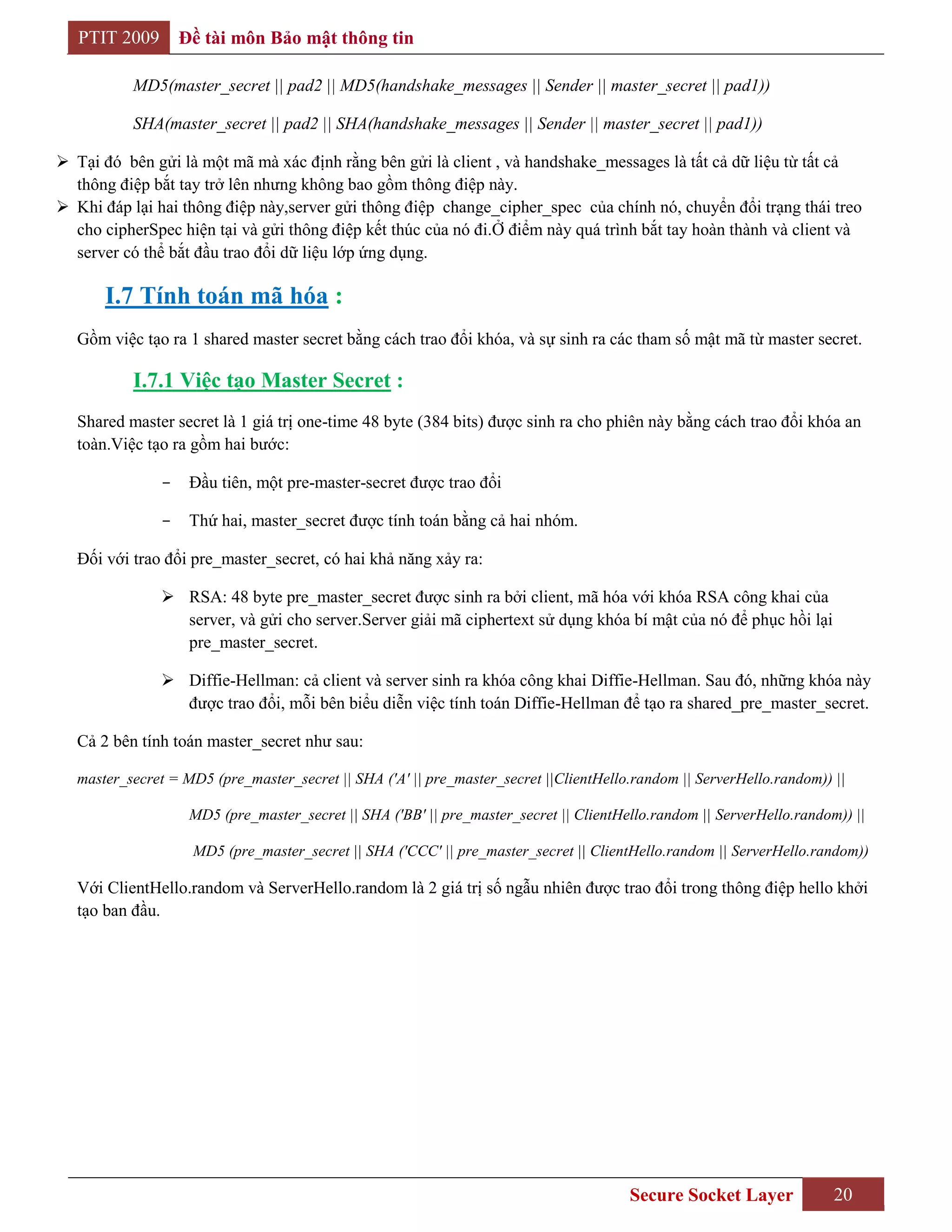 PTIT 2009        Đề tài môn Bảo mật thông tin

           MD5(master_secret || pad2 || MD5(handshake_messages || Sender || master_secret || pad1))

           SHA(master_secret || pad2 || SHA(handshake_messages || Sender || master_secret || pad1))

 Tại đó bên gửi là một mã mà xác định rằng bên gửi là client , và handshake_messages là tất cả dữ liệu từ tất cả
  thông điệp bắt tay trở lên nhưng không bao gồm thông điệp này.
 Khi đáp lại hai thông điệp này,server gửi thông điệp change_cipher_spec của chính nó, chuyển đổi trạng thái treo
  cho cipherSpec hiện tại và gửi thông điệp kết thúc của nó đi.Ở điểm này quá trình bắt tay hoàn thành và client và
  server có thể bắt đầu trao đổi dữ liệu lớp ứng dụng.

       I.7 Tính toán mã hóa :
   Gồm việc tạo ra 1 shared master secret bằng cách trao đổi khóa, và sự sinh ra các tham số mật mã từ master secret.

           I.7.1 Việc tạo Master Secret :
   Shared master secret là 1 giá trị one-time 48 byte (384 bits) được sinh ra cho phiên này bằng cách trao đổi khóa an
   toàn.Việc tạo ra gồm hai bước:

                -    Đầu tiên, một pre-master-secret được trao đổi

                -    Thứ hai, master_secret được tính toán bằng cả hai nhóm.

   Đối với trao đổi pre_master_secret, có hai khả năng xảy ra:

                 RSA: 48 byte pre_master_secret được sinh ra bởi client, mã hóa với khóa RSA công khai của
                  server, và gửi cho server.Server giải mã ciphertext sử dụng khóa bí mật của nó để phục hồi lại
                  pre_master_secret.

                 Diffie-Hellman: cả client và server sinh ra khóa công khai Diffie-Hellman. Sau đó, những khóa này
                  được trao đổi, mỗi bên biểu diễn việc tính toán Diffie-Hellman để tạo ra shared_pre_master_secret.

   Cả 2 bên tính toán master_secret như sau:

   master_secret = MD5 (pre_master_secret || SHA ('A' || pre_master_secret ||ClientHello.random || ServerHello.random)) ||

                     MD5 (pre_master_secret || SHA ('BB' || pre_master_secret || ClientHello.random || ServerHello.random)) ||

                     MD5 (pre_master_secret || SHA ('CCC' || pre_master_secret || ClientHello.random || ServerHello.random))

   Với ClientHello.random và ServerHello.random là 2 giá trị số ngẫu nhiên được trao đổi trong thông điệp hello khởi
   tạo ban đầu.




                                                                                         Secure Socket Layer             20
 