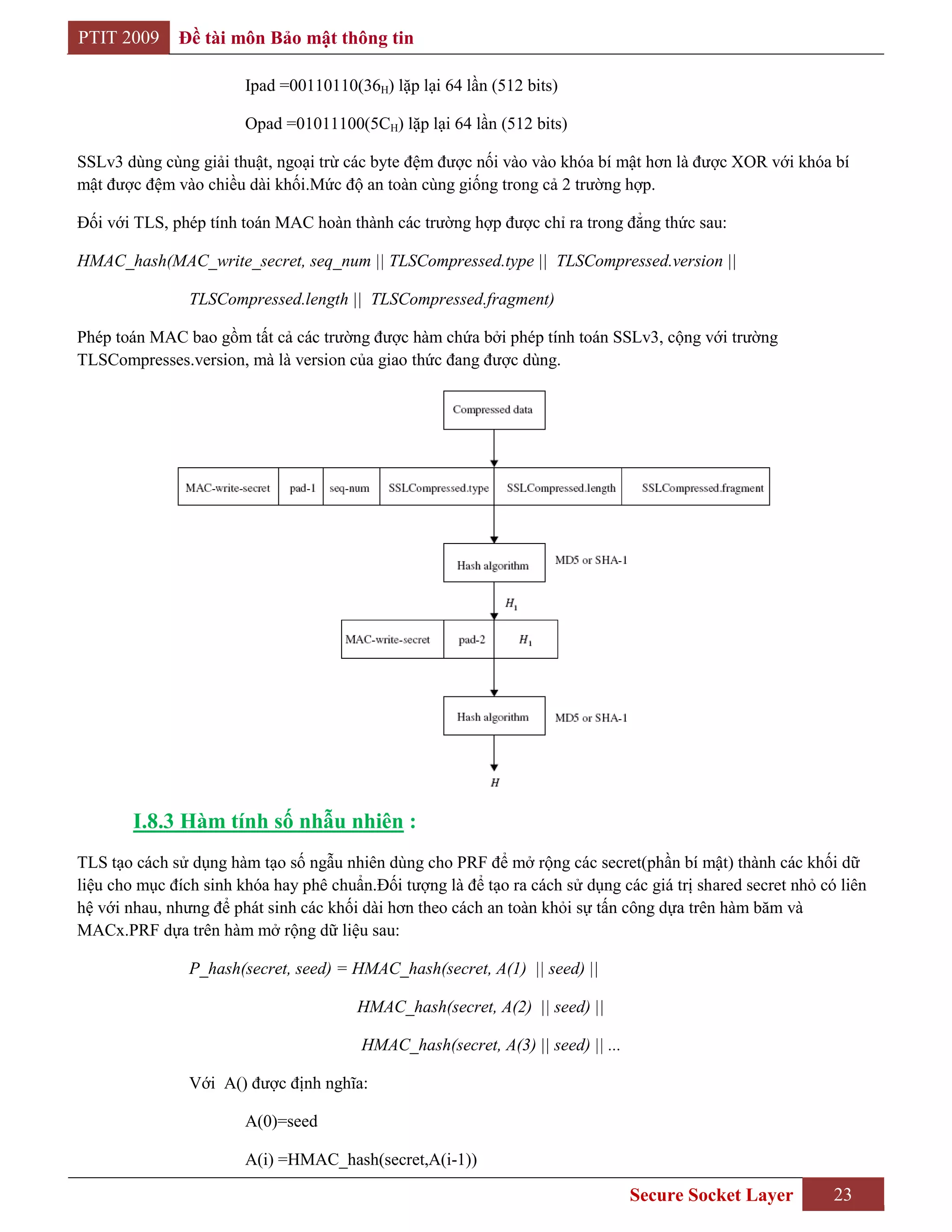 PTIT 2009     Đề tài môn Bảo mật thông tin

                        Ipad =00110110(36H) lặp lại 64 lần (512 bits)

                        Opad =01011100(5CH) lặp lại 64 lần (512 bits)

SSLv3 dùng cùng giải thuật, ngoại trừ các byte đệm được nối vào vào khóa bí mật hơn là được XOR với khóa bí
mật được đệm vào chiều dài khối.Mức độ an toàn cùng giống trong cả 2 trường hợp.

Đối với TLS, phép tính toán MAC hoàn thành các trường hợp được chỉ ra trong đẳng thức sau:

HMAC_hash(MAC_write_secret, seq_num || TLSCompressed.type || TLSCompressed.version ||

                TLSCompressed.length || TLSCompressed.fragment)

Phép toán MAC bao gồm tất cả các trường được hàm chứa bởi phép tính toán SSLv3, cộng với trường
TLSCompresses.version, mà là version của giao thức đang được dùng.




        I.8.3 Hàm tính số nhẫu nhiên :
TLS tạo cách sử dụng hàm tạo số ngẫu nhiên dùng cho PRF để mở rộng các secret(phần bí mật) thành các khối dữ
liệu cho mục đích sinh khóa hay phê chuẩn.Đối tượng là để tạo ra cách sử dụng các giá trị shared secret nhỏ có liên
hệ với nhau, nhưng để phát sinh các khối dài hơn theo cách an toàn khỏi sự tấn công dựa trên hàm băm và
MACx.PRF dựa trên hàm mở rộng dữ liệu sau:

                P_hash(secret, seed) = HMAC_hash(secret, A(1) || seed) ||

                                        HMAC_hash(secret, A(2) || seed) ||

                                         HMAC_hash(secret, A(3) || seed) || ...

                Với A() được định nghĩa:

                        A(0)=seed

                        A(i) =HMAC_hash(secret,A(i-1))

                                                                                  Secure Socket Layer         23
 