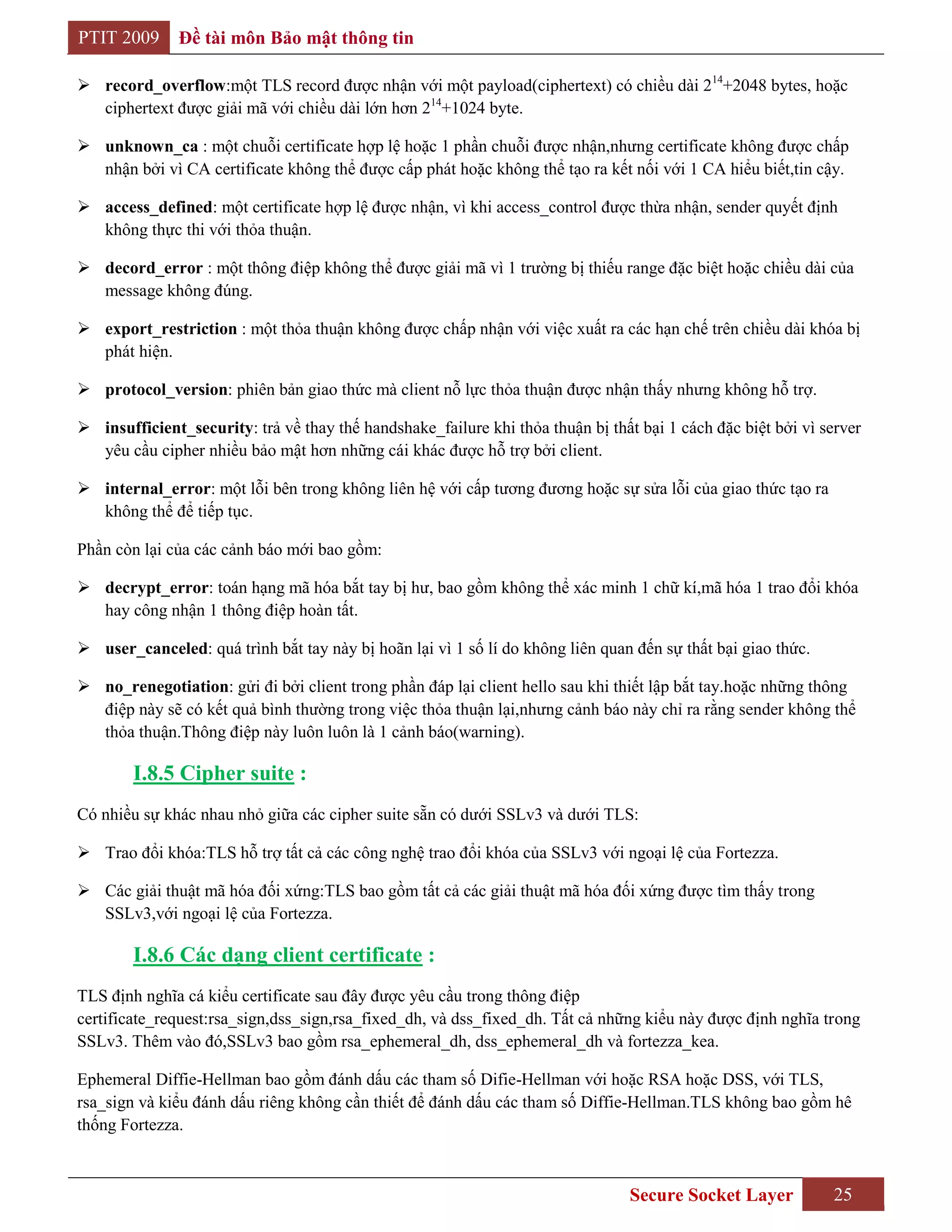 PTIT 2009     Đề tài môn Bảo mật thông tin

 record_overflow:một TLS record được nhận với một payload(ciphertext) có chiều dài 214+2048 bytes, hoặc
  ciphertext được giải mã với chiều dài lớn hơn 214+1024 byte.

 unknown_ca : một chuỗi certificate hợp lệ hoặc 1 phần chuỗi được nhận,nhưng certificate không được chấp
  nhận bởi vì CA certificate không thể được cấp phát hoặc không thể tạo ra kết nối với 1 CA hiểu biết,tin cậy.

 access_defined: một certificate hợp lệ được nhận, vì khi access_control được thừa nhận, sender quyết định
  không thực thi với thỏa thuận.

 decord_error : một thông điệp không thể được giải mã vì 1 trường bị thiếu range đặc biệt hoặc chiều dài của
  message không đúng.

 export_restriction : một thỏa thuận không được chấp nhận với việc xuất ra các hạn chế trên chiều dài khóa bị
  phát hiện.

 protocol_version: phiên bản giao thức mà client nỗ lực thỏa thuận được nhận thấy nhưng không hỗ trợ.

 insufficient_security: trả về thay thế handshake_failure khi thỏa thuận bị thất bại 1 cách đặc biệt bởi vì server
  yêu cầu cipher nhiều bảo mật hơn những cái khác được hỗ trợ bởi client.

 internal_error: một lỗi bên trong không liên hệ với cấp tương đương hoặc sự sửa lỗi của giao thức tạo ra
  không thể để tiếp tục.

Phần còn lại của các cảnh báo mới bao gồm:

 decrypt_error: toán hạng mã hóa bắt tay bị hư, bao gồm không thể xác minh 1 chữ kí,mã hóa 1 trao đổi khóa
  hay công nhận 1 thông điệp hoàn tất.

 user_canceled: quá trình bắt tay này bị hoãn lại vì 1 số lí do không liên quan đến sự thất bại giao thức.

 no_renegotiation: gửi đi bởi client trong phần đáp lại client hello sau khi thiết lập bắt tay.hoặc những thông
  điệp này sẽ có kết quả bình thường trong việc thỏa thuận lại,nhưng cảnh báo này chỉ ra rằng sender không thể
  thỏa thuận.Thông điệp này luôn luôn là 1 cảnh báo(warning).

        I.8.5 Cipher suite :
Có nhiều sự khác nhau nhỏ giữa các cipher suite sẵn có dưới SSLv3 và dưới TLS:

 Trao đổi khóa:TLS hỗ trợ tất cả các công nghệ trao đổi khóa của SSLv3 với ngoại lệ của Fortezza.

 Các giải thuật mã hóa đối xứng:TLS bao gồm tất cả các giải thuật mã hóa đối xứng được tìm thấy trong
  SSLv3,với ngoại lệ của Fortezza.

        I.8.6 Các dạng client certificate :
TLS định nghĩa cá kiểu certificate sau đây được yêu cầu trong thông điệp
certificate_request:rsa_sign,dss_sign,rsa_fixed_dh, và dss_fixed_dh. Tất cả những kiểu này được định nghĩa trong
SSLv3. Thêm vào đó,SSLv3 bao gồm rsa_ephemeral_dh, dss_ephemeral_dh và fortezza_kea.

Ephemeral Diffie-Hellman bao gồm đánh dấu các tham số Difie-Hellman với hoặc RSA hoặc DSS, với TLS,
rsa_sign và kiểu đánh dấu riêng không cần thiết để đánh dấu các tham số Diffie-Hellman.TLS không bao gồm hê
thống Fortezza.



                                                                                 Secure Socket Layer           25
 
