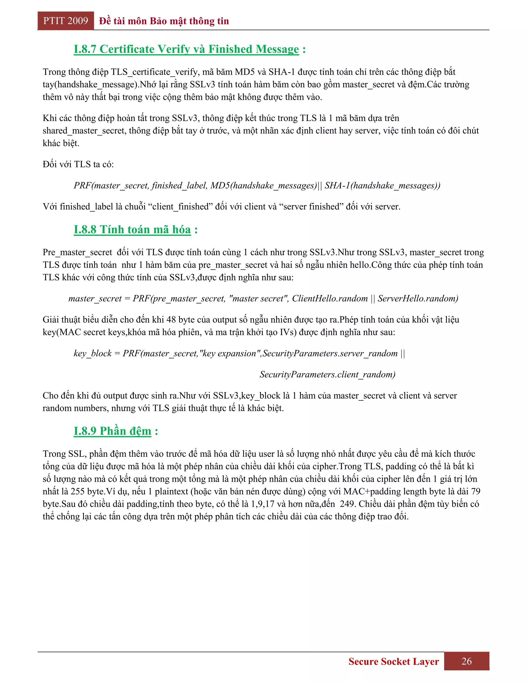 PTIT 2009      Đề tài môn Bảo mật thông tin

        I.8.7 Certificate Verify và Finished Message :
Trong thông điệp TLS_certificate_verify, mã băm MD5 và SHA-1 được tính toán chỉ trên các thông điệp bắt
tay(handshake_message).Nhớ lại rằng SSLv3 tính toán hàm băm còn bao gồm master_secret và đệm.Các trường
thêm vô này thất bại trong việc cộng thêm bảo mật không được thêm vào.

Khi các thông điệp hoàn tất trong SSLv3, thông điệp kết thúc trong TLS là 1 mã băm dựa trên
shared_master_secret, thông điệp bắt tay ở trước, và một nhãn xác định client hay server, việc tính toán có đôi chút
khác biệt.

Đối với TLS ta có:

        PRF(master_secret, finished_label, MD5(handshake_messages)|| SHA-1(handshake_messages))

Với finished_label là chuỗi “client_finished” đối với client và “server finished” đối với server.

        I.8.8 Tính toán mã hóa :
Pre_master_secret đối với TLS được tính toán cùng 1 cách như trong SSLv3.Như trong SSLv3, master_secret trong
TLS được tính toán như 1 hàm băm của pre_master_secret và hai số ngẫu nhiên hello.Công thức của phép tính toán
TLS khác với công thức tính của SSLv3,được định nghĩa như sau:

      master_secret = PRF(pre_master_secret, "master secret", ClientHello.random || ServerHello.random)

Giải thuật biểu diễn cho đến khi 48 byte của output số ngẫu nhiên được tạo ra.Phép tính toán của khối vật liệu
key(MAC secret keys,khóa mã hóa phiên, và ma trận khởi tạo IVs) được định nghĩa như sau:

        key_block = PRF(master_secret,"key expansion",SecurityParameters.server_random ||

                                                          SecurityParameters.client_random)

Cho đến khi đủ output được sinh ra.Như với SSLv3,key_block là 1 hàm của master_secret và client và server
random numbers, nhưng với TLS giải thuật thực tế là khác biệt.

        I.8.9 Phần đệm :
Trong SSL, phần đệm thêm vào trước để mã hóa dữ liệu user là số lượng nhỏ nhất được yêu cầu để mà kích thước
tổng của dữ liệu được mã hóa là một phép nhân của chiều dài khối của cipher.Trong TLS, padding có thể là bất kì
số lượng nào mà có kết quả trong một tổng mà là một phép nhân của chiều dài khối của cipher lên đến 1 giá trị lớn
nhất là 255 byte.Ví dụ, nếu 1 plaintext (hoặc văn bản nén được dùng) cộng với MAC+padding length byte là dài 79
byte.Sau đó chiều dài padding,tính theo byte, có thể là 1,9,17 và hơn nữa,đến 249. Chiều dài phần đệm tùy biến có
thể chống lại các tấn công dựa trên một phép phân tích các chiều dài của các thông điệp trao đổi.




                                                                                  Secure Socket Layer            26
 
