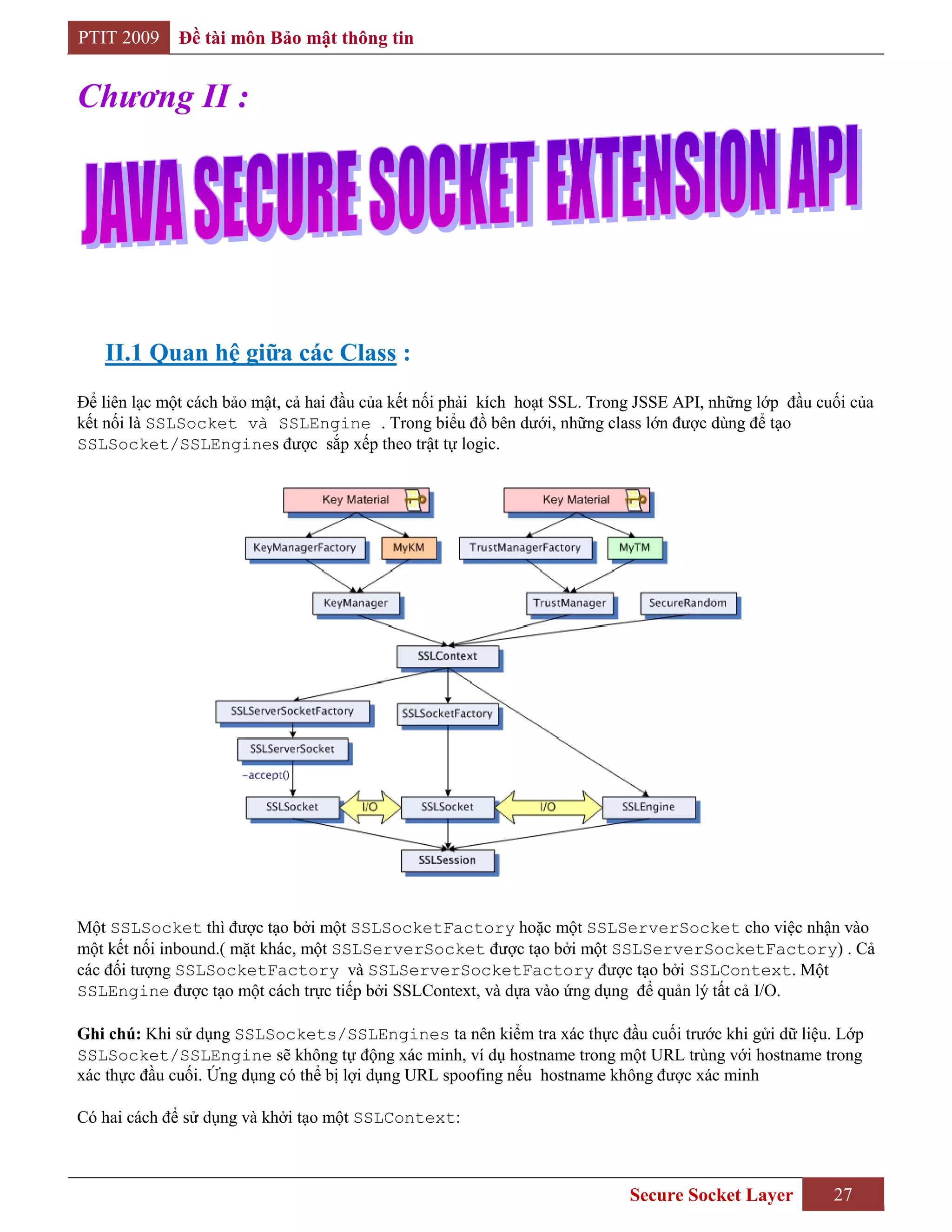 PTIT 2009     Đề tài môn Bảo mật thông tin


Chương II :




   II.1 Quan hệ giữa các Class :
Để liên lạc một cách bảo mật, cả hai đầu của kết nối phải kích hoạt SSL. Trong JSSE API, những lớp đầu cuối của
kết nối là SSLSocket và SSLEngine . Trong biểu đồ bên dưới, những class lớn được dùng để tạo
SSLSocket/SSLEngines được sắp xếp theo trật tự logic.




Một SSLSocket thì được tạo bởi một SSLSocketFactory hoặc một SSLServerSocket cho việc nhận vào
một kết nối inbound.( mặt khác, một SSLServerSocket được tạo bởi một SSLServerSocketFactory) . Cả
các đối tượng SSLSocketFactory và SSLServerSocketFactory được tạo bởi SSLContext. Một
SSLEngine được tạo một cách trực tiếp bởi SSLContext, và dựa vào ứng dụng để quản lý tất cả I/O.

Ghi chú: Khi sử dụng SSLSockets/SSLEngines ta nên kiểm tra xác thực đầu cuối trước khi gửi dữ liệu. Lớp
SSLSocket/SSLEngine sẽ không tự động xác minh, ví dụ hostname trong một URL trùng với hostname trong
xác thực đầu cuối. Ứng dụng có thể bị lợi dụng URL spoofing nếu hostname không được xác minh

Có hai cách để sử dụng và khởi tạo một SSLContext:



                                                                             Secure Socket Layer         27
 