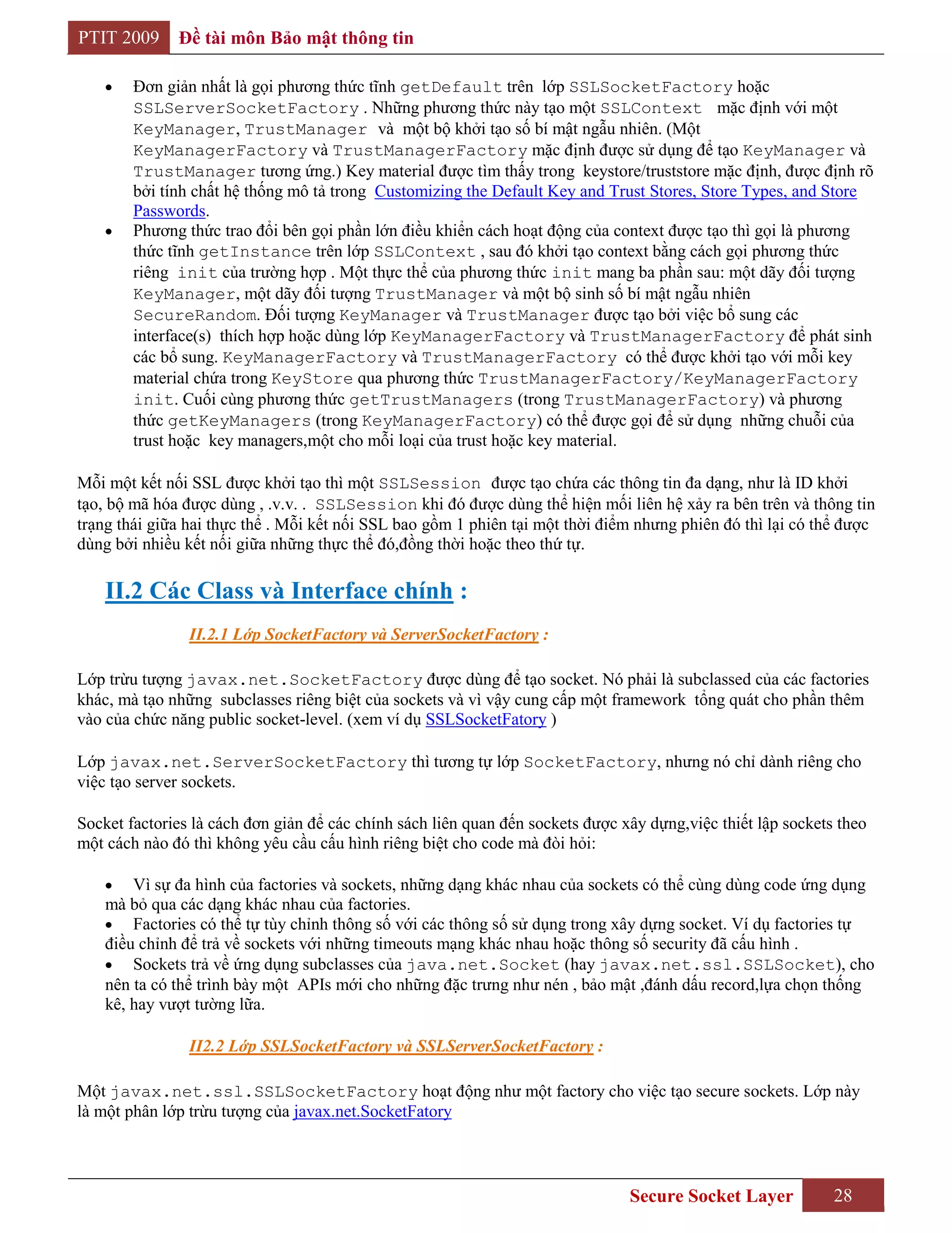 PTIT 2009     Đề tài môn Bảo mật thông tin

        Đơn giản nhất là gọi phương thức tĩnh getDefault trên lớp SSLSocketFactory hoặc
        SSLServerSocketFactory . Những phương thức này tạo một SSLContext mặc định với một
        KeyManager, TrustManager và một bộ khởi tạo số bí mật ngẫu nhiên. (Một
        KeyManagerFactory và TrustManagerFactory mặc định được sử dụng để tạo KeyManager và
        TrustManager tương ứng.) Key material được tìm thấy trong keystore/truststore mặc định, được định rõ
        bởi tính chất hệ thống mô tả trong Customizing the Default Key and Trust Stores, Store Types, and Store
        Passwords.
        Phương thức trao đổi bên gọi phần lớn điều khiển cách hoạt động của context được tạo thì gọi là phương
        thức tĩnh getInstance trên lớp SSLContext , sau đó khởi tạo context bằng cách gọi phương thức
        riêng init của trường hợp . Một thực thể của phương thức init mang ba phần sau: một dãy đối tượng
        KeyManager, một dãy đối tượng TrustManager và một bộ sinh số bí mật ngẫu nhiên
        SecureRandom. Đối tượng KeyManager và TrustManager được tạo bởi việc bổ sung các
        interface(s) thích hợp hoặc dùng lớp KeyManagerFactory và TrustManagerFactory để phát sinh
        các bổ sung. KeyManagerFactory và TrustManagerFactory có thể được khởi tạo với mỗi key
        material chứa trong KeyStore qua phương thức TrustManagerFactory/KeyManagerFactory
        init. Cuối cùng phương thức getTrustManagers (trong TrustManagerFactory) và phương
        thức getKeyManagers (trong KeyManagerFactory) có thể được gọi để sử dụng những chuỗi của
        trust hoặc key managers,một cho mỗi loại của trust hoặc key material.

Mỗi một kết nối SSL được khởi tạo thì một SSLSession được tạo chứa các thông tin đa dạng, như là ID khởi
tạo, bộ mã hóa được dùng , .v.v. . SSLSession khi đó được dùng thể hiện mối liên hệ xảy ra bên trên và thông tin
trạng thái giữa hai thực thể . Mỗi kết nối SSL bao gồm 1 phiên tại một thời điểm nhưng phiên đó thì lại có thể được
dùng bởi nhiều kết nối giữa những thực thể đó,đồng thời hoặc theo thứ tự.

    II.2 Các Class và Interface chính :
                II.2.1 Lớp SocketFactory và ServerSocketFactory :

Lớp trừu tượng javax.net.SocketFactory được dùng để tạo socket. Nó phải là subclassed của các factories
khác, mà tạo những subclasses riêng biệt của sockets và vì vậy cung cấp một framework tổng quát cho phần thêm
vào của chức năng public socket-level. (xem ví dụ SSLSocketFatory )

Lớp javax.net.ServerSocketFactory thì tương tự lớp SocketFactory, nhưng nó chỉ dành riêng cho
việc tạo server sockets.

Socket factories là cách đơn giản để các chính sách liên quan đến sockets được xây dựng,việc thiết lập sockets theo
một cách nào đó thì không yêu cầu cấu hình riêng biệt cho code mà đòi hỏi:

        Vì sự đa hình của factories và sockets, những dạng khác nhau của sockets có thể cùng dùng code ứng dụng
    mà bỏ qua các dạng khác nhau của factories.
        Factories có thể tự tùy chỉnh thông số với các thông số sử dụng trong xây dựng socket. Ví dụ factories tự
    điều chỉnh để trả về sockets với những timeouts mạng khác nhau hoặc thông số security đã cấu hình .
        Sockets trả về ứng dụng subclasses của java.net.Socket (hay javax.net.ssl.SSLSocket), cho
    nên ta có thể trình bày một APIs mới cho những đặc trưng như nén , bảo mật ,đánh dấu record,lựa chọn thống
    kê, hay vượt tường lữa.

                II2.2 Lớp SSLSocketFactory và SSLServerSocketFactory :

Một javax.net.ssl.SSLSocketFactory hoạt động như một factory cho việc tạo secure sockets. Lớp này
là một phân lớp trừu tượng của javax.net.SocketFatory



                                                                                Secure Socket Layer           28
 