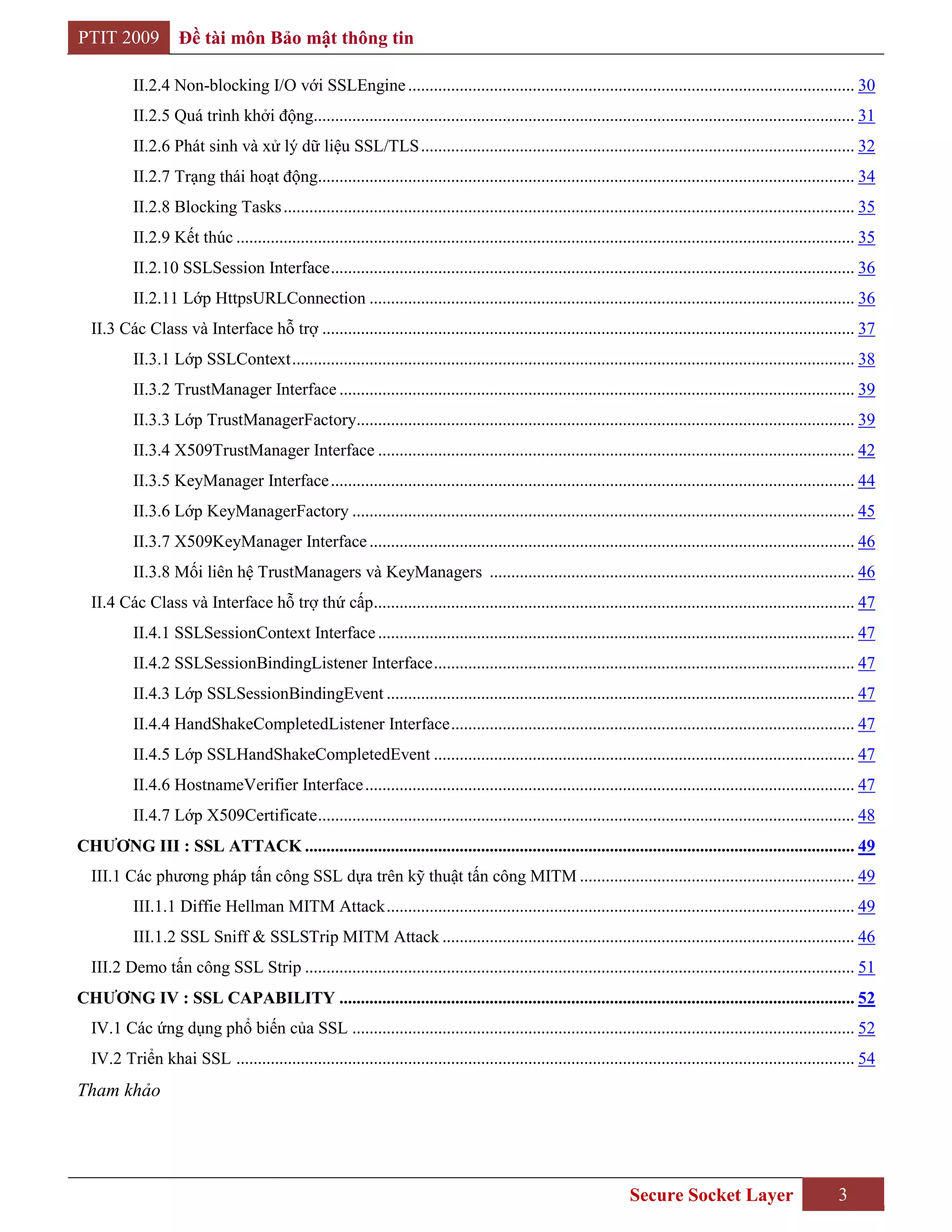 PTIT 2009           Đề tài môn Bảo mật thông tin

          II.2.4 Non-blocking I/O với SSLEngine ........................................................................................................ 30
          II.2.5 Quá trình khởi động.............................................................................................................................. 31
          II.2.6 Phát sinh và xử lý dữ liệu SSL/TLS ..................................................................................................... 32
          II.2.7 Trạng thái hoạt động............................................................................................................................. 34
          II.2.8 Blocking Tasks ..................................................................................................................................... 35
          II.2.9 Kết thúc ................................................................................................................................................ 35
          II.2.10 SSLSession Interface .......................................................................................................................... 36
          II.2.11 Lớp HttpsURLConnection ................................................................................................................. 36
  II.3 Các Class và Interface hỗ trợ ............................................................................................................................ 37
          II.3.1 Lớp SSLContext ................................................................................................................................... 38
          II.3.2 TrustManager Interface ........................................................................................................................ 39
          II.3.3 Lớp TrustManagerFactory.................................................................................................................... 39
          II.3.4 X509TrustManager Interface ............................................................................................................... 42
          II.3.5 KeyManager Interface .......................................................................................................................... 44
          II.3.6 Lớp KeyManagerFactory ..................................................................................................................... 45
          II.3.7 X509KeyManager Interface ................................................................................................................. 46
          II.3.8 Mối liên hệ TrustManagers và KeyManagers ..................................................................................... 46
  II.4 Các Class và Interface hỗ trợ thứ cấp................................................................................................................ 47
          II.4.1 SSLSessionContext Interface ............................................................................................................... 47
          II.4.2 SSLSessionBindingListener Interface .................................................................................................. 47
          II.4.3 Lớp SSLSessionBindingEvent ............................................................................................................. 47
          II.4.4 HandShakeCompletedListener Interface .............................................................................................. 47
          II.4.5 Lớp SSLHandShakeCompletedEvent .................................................................................................. 47
          II.4.6 HostnameVerifier Interface .................................................................................................................. 47
          II.4.7 Lớp X509Certificate ............................................................................................................................. 48
CHƢƠNG III : SSL ATTACK ................................................................................................................................ 49
  III.1 Các phương pháp tấn công SSL dựa trên kỹ thuật tấn công MITM ................................................................ 49
          III.1.1 Diffie Hellman MITM Attack ............................................................................................................. 49
          III.1.2 SSL Sniff & SSLSTrip MITM Attack ................................................................................................ 46
  III.2 Demo tấn công SSL Strip ................................................................................................................................ 51
CHƢƠNG IV : SSL CAPABILITY ........................................................................................................................ 52
  IV.1 Các ứng dụng phổ biến của SSL ..................................................................................................................... 52
  IV.2 Triển khai SSL ................................................................................................................................................ 54
Tham khảo




                                                                                                                       Secure Socket Layer                          3
 