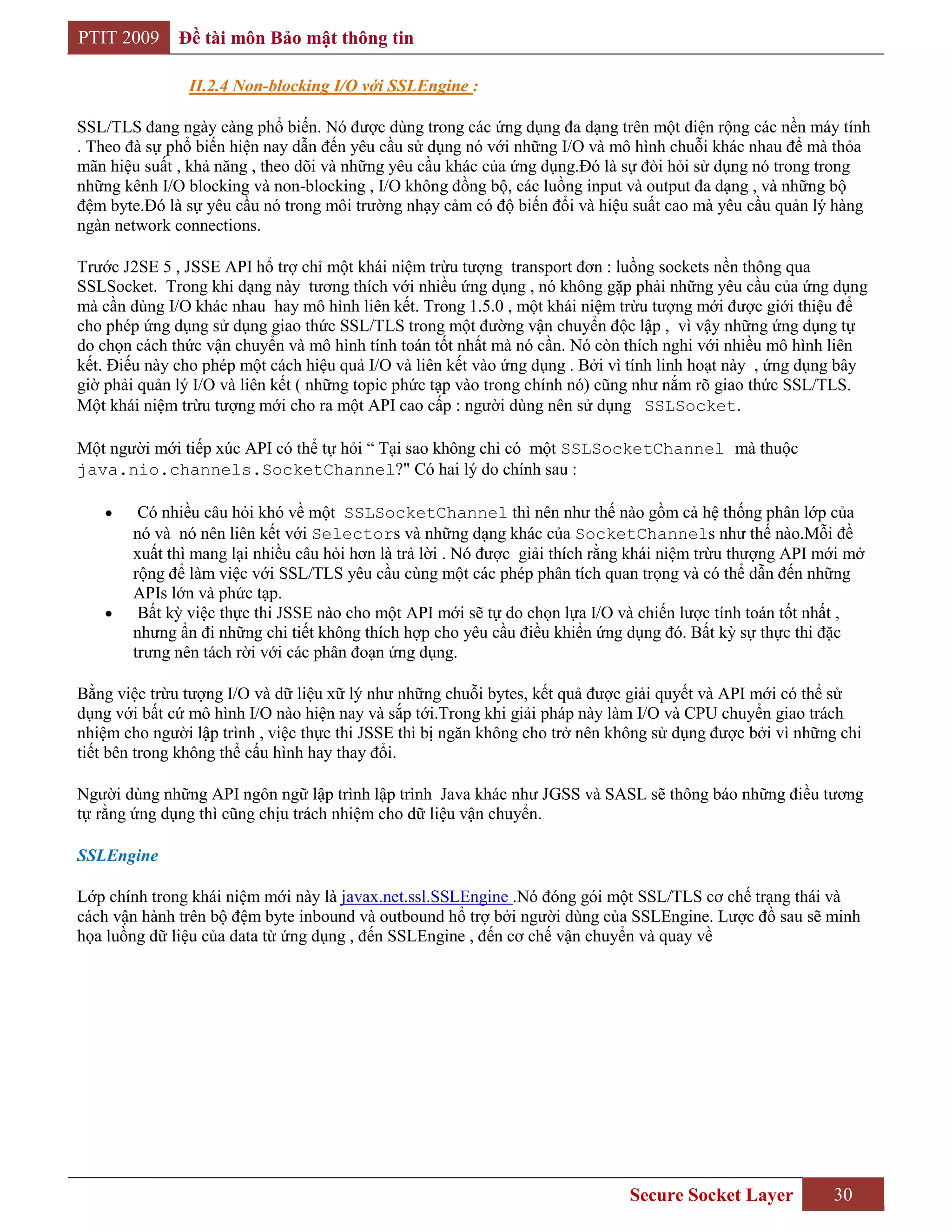 PTIT 2009     Đề tài môn Bảo mật thông tin

               II.2.4 Non-blocking I/O với SSLEngine :

SSL/TLS đang ngày càng phổ biến. Nó được dùng trong các ứng dụng đa dạng trên một diện rộng các nền máy tính
. Theo đà sự phổ biến hiện nay dẫn đến yêu cầu sử dụng nó với những I/O và mô hình chuỗi khác nhau để mà thỏa
mãn hiệu suất , khả năng , theo dõi và những yêu cầu khác của ứng dụng.Đó là sự đòi hỏi sử dụng nó trong trong
những kênh I/O blocking và non-blocking , I/O không đồng bộ, các luồng input và output đa dạng , và những bộ
đệm byte.Đó là sự yêu cầu nó trong môi trường nhạy cảm có độ biến đổi và hiệu suất cao mà yêu cầu quản lý hàng
ngàn network connections.

Trước J2SE 5 , JSSE API hổ trợ chỉ một khái niệm trừu tượng transport đơn : luồng sockets nền thông qua
SSLSocket. Trong khi dạng này tương thích với nhiều ứng dụng , nó không gặp phải những yêu cầu của ứng dụng
mà cần dùng I/O khác nhau hay mô hình liên kết. Trong 1.5.0 , một khái niệm trừu tượng mới được giới thiệu để
cho phép ứng dụng sử dụng giao thức SSL/TLS trong một đường vận chuyển độc lập , vì vậy những ứng dụng tự
do chọn cách thức vận chuyển và mô hình tính toán tốt nhất mà nó cần. Nó còn thích nghi với nhiều mô hình liên
kết. Điếu này cho phép một cách hiệu quả I/O và liên kết vào ứng dụng . Bởi vì tính linh hoạt này , ứng dụng bây
giờ phải quản lý I/O và liên kết ( những topic phức tạp vào trong chính nó) cũng như nắm rõ giao thức SSL/TLS.
Một khái niệm trừu tượng mới cho ra một API cao cấp : người dùng nên sử dụng SSLSocket.

Một người mới tiếp xúc API có thể tự hỏi “ Tại sao không chỉ có một SSLSocketChannel mà thuộc
java.nio.channels.SocketChannel?" Có hai lý do chính sau :

        Có nhiều câu hỏi khó về một SSLSocketChannel thì nên như thế nào gồm cả hệ thống phân lớp của
       nó và nó nên liên kết với Selectors và những dạng khác của SocketChannels như thế nào.Mỗi đề
       xuất thì mang lại nhiều câu hỏi hơn là trả lời . Nó được giải thích rằng khái niệm trừu thượng API mới mở
       rộng để làm việc với SSL/TLS yêu cầu cùng một các phép phân tích quan trọng và có thể dẫn đến những
       APIs lớn và phức tạp.
        Bất kỳ việc thực thi JSSE nào cho một API mới sẽ tự do chọn lựa I/O và chiến lược tính toán tốt nhất ,
       nhưng ẩn đi những chi tiết không thích hợp cho yêu cầu điều khiển ứng dụng đó. Bất kỳ sự thực thi đặc
       trưng nên tách rời với các phân đoạn ứng dụng.

Bằng việc trừu tượng I/O và dữ liệu xữ lý như những chuỗi bytes, kết quả được giải quyết và API mới có thể sử
dụng với bất cứ mô hình I/O nào hiện nay và sắp tới.Trong khi giải pháp này làm I/O và CPU chuyển giao trách
nhiệm cho người lập trình , việc thực thi JSSE thì bị ngăn không cho trở nên không sử dụng được bởi vì những chi
tiết bên trong không thể cấu hình hay thay đổi.

Người dùng những API ngôn ngữ lập trình lập trình Java khác như JGSS và SASL sẽ thông báo những điều tương
tự rằng ứng dụng thì cũng chịu trách nhiệm cho dữ liệu vận chuyển.

SSLEngine

Lớp chính trong khái niệm mới này là javax.net.ssl.SSLEngine .Nó đóng gói một SSL/TLS cơ chế trạng thái và
cách vận hành trên bộ đệm byte inbound và outbound hổ trợ bởi người dùng của SSLEngine. Lược đồ sau sẽ minh
họa luồng dữ liệu của data từ ứng dụng , đến SSLEngine , đến cơ chế vận chuyển và quay về




                                                                              Secure Socket Layer           30
 