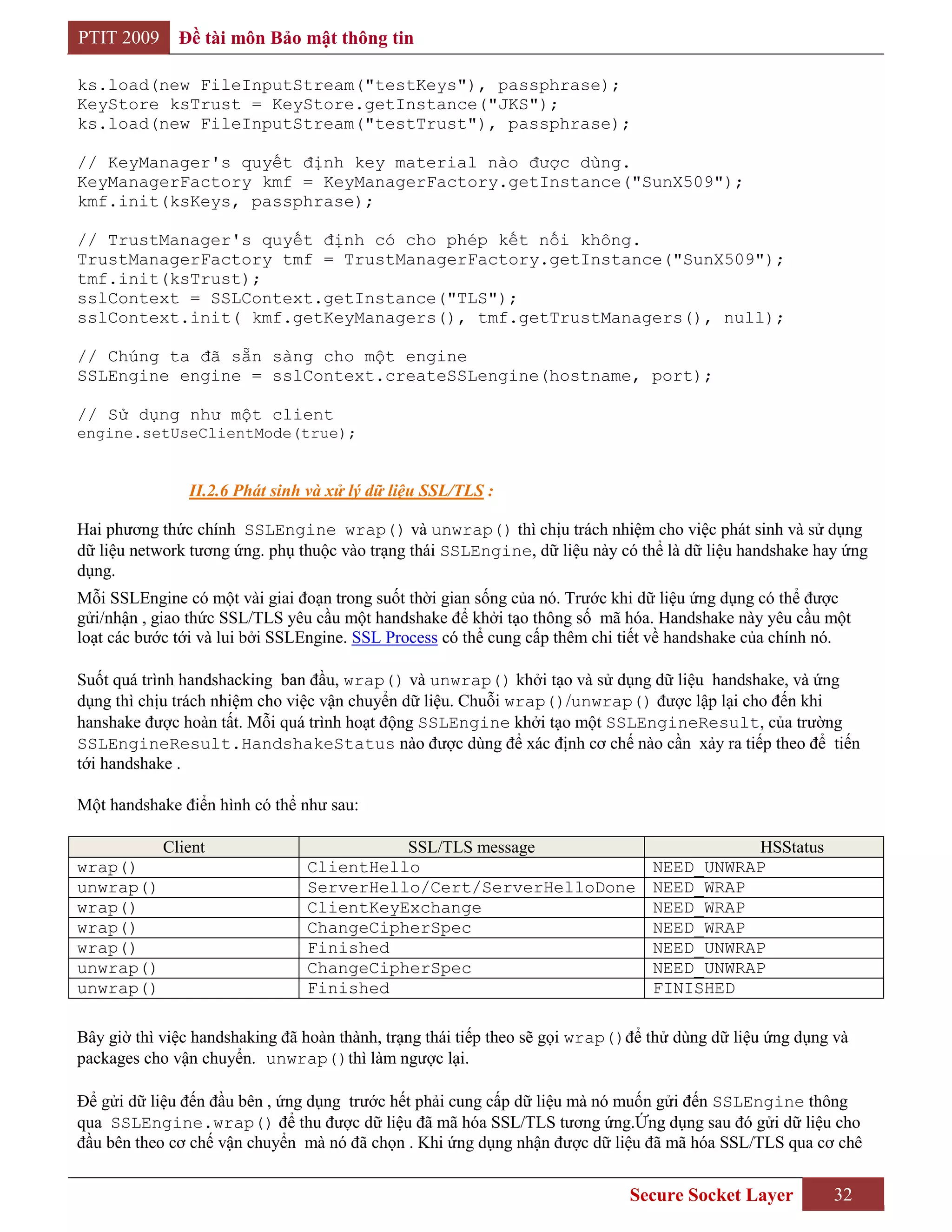 PTIT 2009     Đề tài môn Bảo mật thông tin

ks.load(new FileInputStream("testKeys"), passphrase);
KeyStore ksTrust = KeyStore.getInstance("JKS");
ks.load(new FileInputStream("testTrust"), passphrase);

// KeyManager's quyết định key material nào được dùng.
KeyManagerFactory kmf = KeyManagerFactory.getInstance("SunX509");
kmf.init(ksKeys, passphrase);

// TrustManager's quyết định có cho phép kết nối không.
TrustManagerFactory tmf = TrustManagerFactory.getInstance("SunX509");
tmf.init(ksTrust);
sslContext = SSLContext.getInstance("TLS");
sslContext.init( kmf.getKeyManagers(), tmf.getTrustManagers(), null);

// Chúng ta đã sẵn sàng cho một engine
SSLEngine engine = sslContext.createSSLengine(hostname, port);

// Sử dụng như một client
engine.setUseClientMode(true);


               II.2.6 Phát sinh và xử lý dữ liệu SSL/TLS :

Hai phương thức chính SSLEngine wrap() và unwrap() thì chịu trách nhiệm cho việc phát sinh và sử dụng
dữ liệu network tương ứng. phụ thuộc vào trạng thái SSLEngine, dữ liệu này có thể là dữ liệu handshake hay ứng
dụng.
Mỗi SSLEngine có một vài giai đoạn trong suốt thời gian sống của nó. Trước khi dữ liệu ứng dụng có thể được
gửi/nhận , giao thức SSL/TLS yêu cầu một handshake để khởi tạo thông số mã hóa. Handshake này yêu cầu một
loạt các bước tới và lui bởi SSLEngine. SSL Process có thể cung cấp thêm chi tiết về handshake của chính nó.

Suốt quá trình handshacking ban đầu, wrap() và unwrap() khởi tạo và sử dụng dữ liệu handshake, và ứng
dụng thì chịu trách nhiệm cho việc vận chuyển dữ liệu. Chuỗi wrap()/unwrap() được lập lại cho đến khi
hanshake được hoàn tất. Mỗi quá trình hoạt động SSLEngine khởi tạo một SSLEngineResult, của trường
SSLEngineResult.HandshakeStatus nào được dùng để xác định cơ chế nào cần xảy ra tiếp theo để tiến
tới handshake .

Một handshake điển hình có thể như sau:

            Client                        SSL/TLS message                                  HSStatus
wrap()                          ClientHello                                      NEED_UNWRAP
unwrap()                        ServerHello/Cert/ServerHelloDone                 NEED_WRAP
wrap()                          ClientKeyExchange                                NEED_WRAP
wrap()                          ChangeCipherSpec                                 NEED_WRAP
wrap()                          Finished                                         NEED_UNWRAP
unwrap()                        ChangeCipherSpec                                 NEED_UNWRAP
unwrap()                        Finished                                         FINISHED

Bây giờ thì việc handshaking đã hoàn thành, trạng thái tiếp theo sẽ gọi wrap()để thử dùng dữ liệu ứng dụng và
packages cho vận chuyển. unwrap()thì làm ngược lại.

Để gửi dữ liệu đến đầu bên , ứng dụng trước hết phải cung cấp dữ liệu mà nó muốn gửi đến SSLEngine thông
qua SSLEngine.wrap() để thu được dữ liệu đã mã hóa SSL/TLS tương ứng.Ứng dụng sau đó gửi dữ liệu cho
đầu bên theo cơ chế vận chuyển mà nó đã chọn . Khi ứng dụng nhận được dữ liệu đã mã hóa SSL/TLS qua cơ chê


                                                                              Secure Socket Layer         32
 