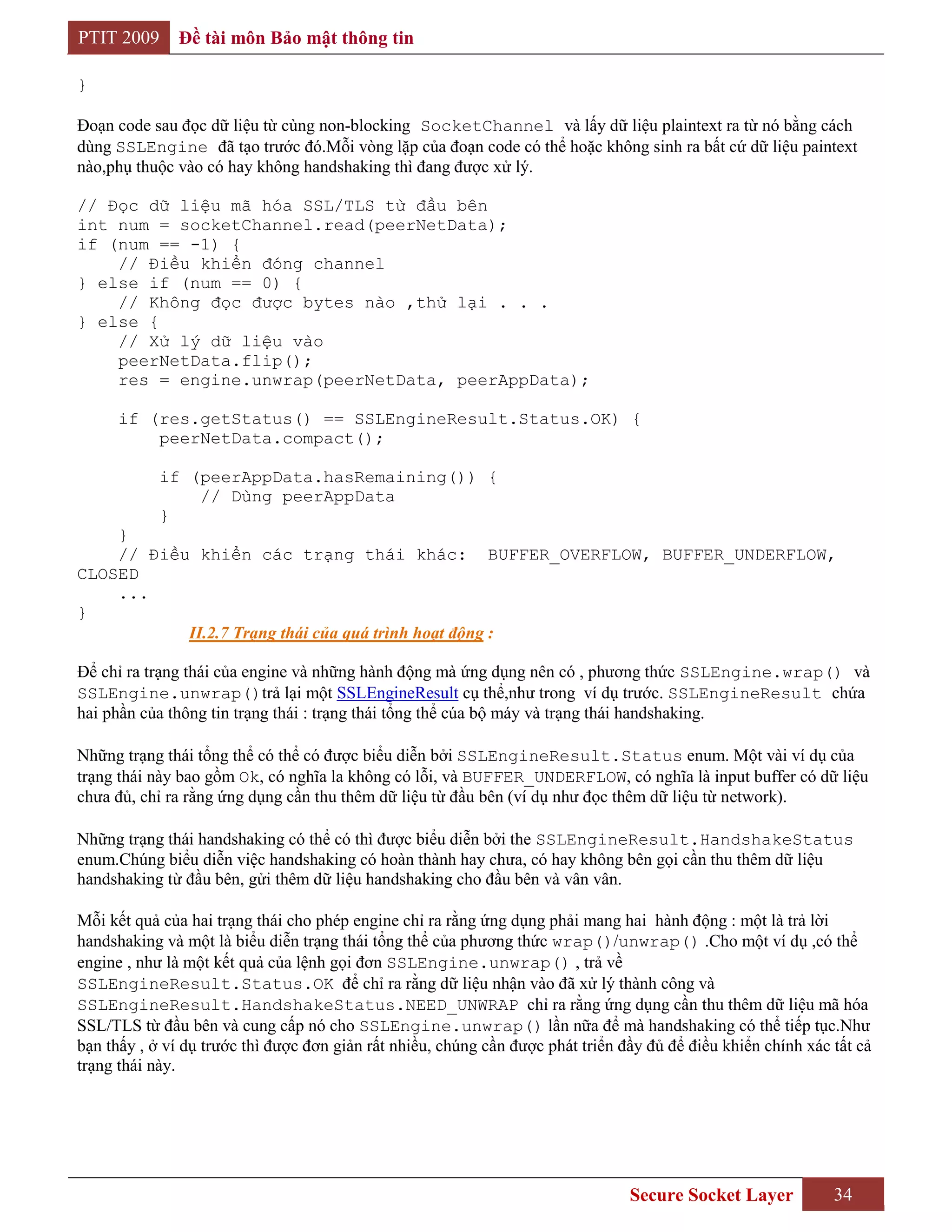 PTIT 2009     Đề tài môn Bảo mật thông tin

}

Đoạn code sau đọc dữ liệu từ cùng non-blocking SocketChannel và lấy dữ liệu plaintext ra từ nó bằng cách
dùng SSLEngine đã tạo trước đó.Mỗi vòng lặp của đoạn code có thể hoặc không sinh ra bất cứ dữ liệu paintext
nào,phụ thuộc vào có hay không handshaking thì đang được xử lý.

// Đọc dữ liệu mã hóa SSL/TLS từ đầu bên
int num = socketChannel.read(peerNetData);
if (num == -1) {
    // Điều khiển đóng channel
} else if (num == 0) {
    // Không đọc được bytes nào ,thử lại . . .
} else {
    // Xử lý dữ liệu vào
    peerNetData.flip();
    res = engine.unwrap(peerNetData, peerAppData);

      if (res.getStatus() == SSLEngineResult.Status.OK) {
          peerNetData.compact();

            if (peerAppData.hasRemaining()) {
                // Dùng peerAppData
            }
    }
    // Điều khiển các trạng thái khác: BUFFER_OVERFLOW, BUFFER_UNDERFLOW,
CLOSED
    ...
}
           II.2.7 Trạng thái của quá trình hoạt động :

Để chỉ ra trạng thái của engine và những hành động mà ứng dụng nên có , phương thức SSLEngine.wrap() và
SSLEngine.unwrap()trả lại một SSLEngineResult cụ thể,như trong ví dụ trước. SSLEngineResult chứa
hai phần của thông tin trạng thái : trạng thái tổng thể cúa bộ máy và trạng thái handshaking.

Những trạng thái tổng thể có thể có được biểu diễn bởi SSLEngineResult.Status enum. Một vài ví dụ của
trạng thái này bao gồm Ok, có nghĩa la không có lỗi, và BUFFER_UNDERFLOW, có nghĩa là input buffer có dữ liệu
chưa đủ, chỉ ra rằng ứng dụng cần thu thêm dữ liệu từ đầu bên (ví dụ như đọc thêm dữ liệu từ network).

Những trạng thái handshaking có thể có thì được biểu diễn bởi the SSLEngineResult.HandshakeStatus
enum.Chúng biểu diễn việc handshaking có hoàn thành hay chưa, có hay không bên gọi cần thu thêm dữ liệu
handshaking từ đầu bên, gửi thêm dữ liệu handshaking cho đầu bên và vân vân.

Mỗi kết quả của hai trạng thái cho phép engine chỉ ra rằng ứng dụng phải mang hai hành động : một là trả lời
handshaking và một là biểu diễn trạng thái tổng thể của phương thức wrap()/unwrap() .Cho một ví dụ ,có thể
engine , như là một kết quả của lệnh gọi đơn SSLEngine.unwrap() , trả về
SSLEngineResult.Status.OK để chỉ ra rằng dữ liệu nhận vào đã xử lý thành công và
SSLEngineResult.HandshakeStatus.NEED_UNWRAP chỉ ra rằng ứng dụng cần thu thêm dữ liệu mã hóa
SSL/TLS từ đầu bên và cung cấp nó cho SSLEngine.unwrap() lần nữa để mà handshaking có thể tiếp tục.Như
bạn thấy , ở ví dụ trước thì được đơn giản rất nhiều, chúng cần được phát triển đầy đủ để điều khiển chính xác tất cả
trạng thái này.




                                                                                 Secure Socket Layer           34
 