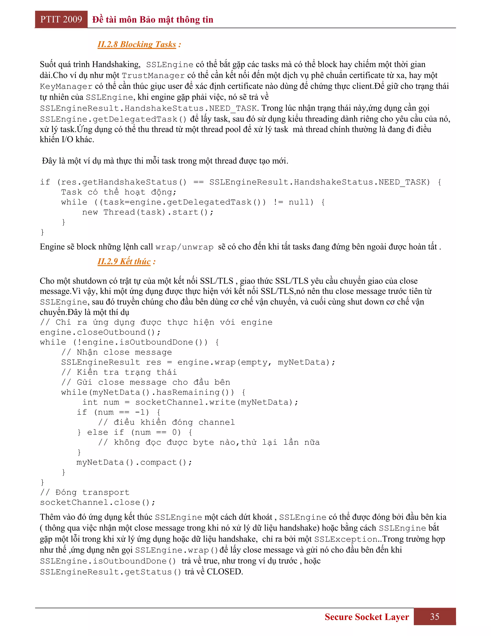 PTIT 2009     Đề tài môn Bảo mật thông tin

               II.2.8 Blocking Tasks :

Suốt quá trình Handshaking, SSLEngine có thể bắt gặp các tasks mà có thể block hay chiếm một thời gian
dài.Cho ví dụ như một TrustManager có thể cần kết nối đến một dịch vụ phê chuẩn certificate từ xa, hay một
KeyManager có thể cần thúc giục user để xác định certificate nào dùng để chứng thực client.Để giữ cho trạng thái
tự nhiên của SSLEngine, khi engine gặp phải việc, nó sẽ trả về
SSLEngineResult.HandshakeStatus.NEED_TASK. Trong lúc nhận trạng thái này,ứng dụng cần gọi
SSLEngine.getDelegatedTask() để lấy task, sau đó sử dụng kiểu threading dành riêng cho yêu cầu của nó,
xử lý task.Ứng dụng có thể thu thread từ một thread pool để xử lý task mà thread chính thường là đang đi điều
khiển I/O khác.

Đây là một ví dụ mà thực thi mỗi task trong một thread được tạo mới.

if (res.getHandshakeStatus() == SSLEngineResult.HandshakeStatus.NEED_TASK) {
    Task có thể hoạt động;
    while ((task=engine.getDelegatedTask()) != null) {
        new Thread(task).start();
    }
}
Engine sẽ block những lệnh call wrap/unwrap sẽ có cho đến khi tất tasks đang đứng bên ngoài được hoàn tất .
               II.2.9 Kết thúc :

Cho một shutdown có trật tự của một kết nối SSL/TLS , giao thức SSL/TLS yêu cầu chuyển giao của close
message.Vì vậy, khi một ứng dụng được thực hiện với kết nối SSL/TLS,nó nên thu close message trước tiên từ
SSLEngine, sau đó truyền chúng cho đầu bên dùng cơ chế vận chuyển, và cuối cùng shut down cơ chế vận
chuyển.Đây là một thí dụ
// Chỉ ra ứng dụng được thực hiện với engine
engine.closeOutbound();
while (!engine.isOutboundDone()) {
     // Nhận close message
     SSLEngineResult res = engine.wrap(empty, myNetData);
     // Kiển tra trạng thái
     // Gửi close message cho đầu bên
     while(myNetData().hasRemaining()) {
           int num = socketChannel.write(myNetData);
         if (num == -1) {
               // điều khiển đóng channel
         } else if (num == 0) {
               // không đọc được byte nào,thử lại lần nữa
         }
         myNetData().compact();
     }
}
// Đóng transport
socketChannel.close();
Thêm vào đó ứng dụng kết thúc SSLEngine một cách dứt khoát , SSLEngine có thể được đóng bởi đầu bên kia
( thông qua việc nhận một close message trong khi nó xử lý dữ liệu handshake) hoặc bằng cách SSLEngine bắt
gặp một lỗi trong khi xử lý ứng dụng hoặc dữ liệu handshake, chỉ ra bởi một SSLException..Trong trường hợp
như thế ,ứng dụng nên gọi SSLEngine.wrap()để lấy close message và gửi nó cho đầu bên đến khi
SSLEngine.isOutboundDone() trả về true, như trong ví dụ trước , hoặc
SSLEngineResult.getStatus() trả về CLOSED.




                                                                             Secure Socket Layer          35
 