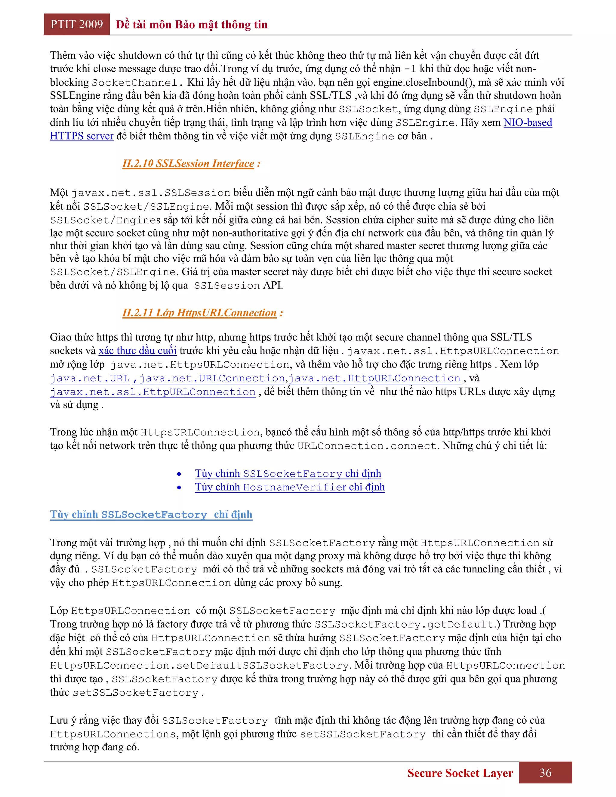PTIT 2009     Đề tài môn Bảo mật thông tin

Thêm vào việc shutdown có thứ tự thì cũng có kết thúc không theo thứ tự mà liên kết vận chuyển được cắt đứt
trước khi close message được trao đổi.Trong ví dụ trước, ứng dụng có thể nhận -1 khi thử đọc hoặc viết non-
blocking SocketChannel. Khi lấy hết dữ liệu nhận vào, bạn nên gọi engine.closeInbound(), mà sẽ xác minh với
SSLEngine rằng đầu bên kia đã đóng hoàn toàn phối cảnh SSL/TLS ,và khi đó ứng dụng sẽ vẫn thử shutdown hoàn
toàn bằng việc dùng kết quả ở trên.Hiển nhiên, không giống như SSLSocket, ứng dụng dùng SSLEngine phải
dính líu tới nhiều chuyển tiếp trạng thái, tình trạng và lập trình hơn việc dùng SSLEngine. Hãy xem NIO-based
HTTPS server để biết thêm thông tin về việc viết một ứng dụng SSLEngine cơ bản .

               II.2.10 SSLSession Interface :

Một javax.net.ssl.SSLSession biểu diễn một ngữ cảnh bảo mật được thương lượng giữa hai đầu của một
kết nối SSLSocket/SSLEngine. Mỗi một session thì được sắp xếp, nó có thể được chia sẻ bởi
SSLSocket/Engines sắp tới kết nối giữa cùng cả hai bên. Session chứa cipher suite mà sẽ được dùng cho liên
lạc một secure socket cũng như một non-authoritative gợi ý đến địa chỉ network của đầu bên, và thông tin quản lý
như thời gian khởi tạo và lần dùng sau cùng. Session cũng chứa một shared master secret thương lượng giữa các
bên về tạo khóa bí mật cho việc mã hóa và đảm bảo sự toàn vẹn của liên lạc thông qua một
SSLSocket/SSLEngine. Giá trị của master secret này được biết chỉ được biết cho việc thực thi secure socket
bên dưới và nó không bị lộ qua SSLSession API.

               II.2.11 Lớp HttpsURLConnection :

Giao thức https thì tương tự như http, nhưng https trước hết khởi tạo một secure channel thông qua SSL/TLS
sockets và xác thực đầu cuối trước khi yêu cầu hoặc nhận dữ liệu . javax.net.ssl.HttpsURLConnection
mở rộng lớp java.net.HttpsURLConnection, và thêm vào hỗ trợ cho đặc trưng riêng https . Xem lớp
java.net.URL ,java.net.URLConnection,java.net.HttpURLConnection , và
javax.net.ssl.HttpURLConnection , để biết thêm thông tin về như thế nào https URLs được xây dựng
và sử dụng .

Trong lúc nhận một HttpsURLConnection, bạncó thể cấu hình một số thông số của http/https trước khi khởi
tạo kết nối network trên thực tế thông qua phương thức URLConnection.connect. Những chú ý chi tiết là:

                               Tùy chỉnh SSLSocketFatory chỉ định
                               Tùy chỉnh HostnameVerifier chỉ định

Tùy chỉnh SSLSocketFactory chỉ định

Trong một vài trường hợp , nó thì muốn chỉ định SSLSocketFactory rằng một HttpsURLConnection sử
dụng riêng. Ví dụ bạn có thể muốn đào xuyên qua một dạng proxy mà không được hổ trợ bởi việc thực thi không
đầy đủ . SSLSocketFactory mới có thể trả về những sockets mà đóng vai trò tất cả các tunneling cần thiết , vì
vậy cho phép HttpsURLConnection dùng các proxy bổ sung.

Lớp HttpsURLConnection có một SSLSocketFactory mặc định mà chỉ định khi nào lớp được load .(
Trong trường hợp nó là factory được trả về từ phương thức SSLSocketFactory.getDefault.) Trường hợp
đặc biệt có thể có của HttpsURLConnection sẽ thừa hưởng SSLSocketFactory mặc định của hiện tại cho
đến khi một SSLSocketFactory mặc định mới được chỉ định cho lớp thông qua phương thức tĩnh
HttpsURLConnection.setDefaultSSLSocketFactory. Mỗi trường hợp của HttpsURLConnection
thì được tạo , SSLSocketFactory được kế thừa trong trường hợp này có thể được gửi qua bên gọi qua phương
thức setSSLSocketFactory .

Lưu ý rằng việc thay đổi SSLSocketFactory tĩnh mặc định thì không tác động lên trường hợp đang có của
HttpsURLConnections, một lệnh gọi phương thức setSSLSocketFactory thì cần thiết để thay đổi
trường hợp đang có.

                                                                              Secure Socket Layer          36
 