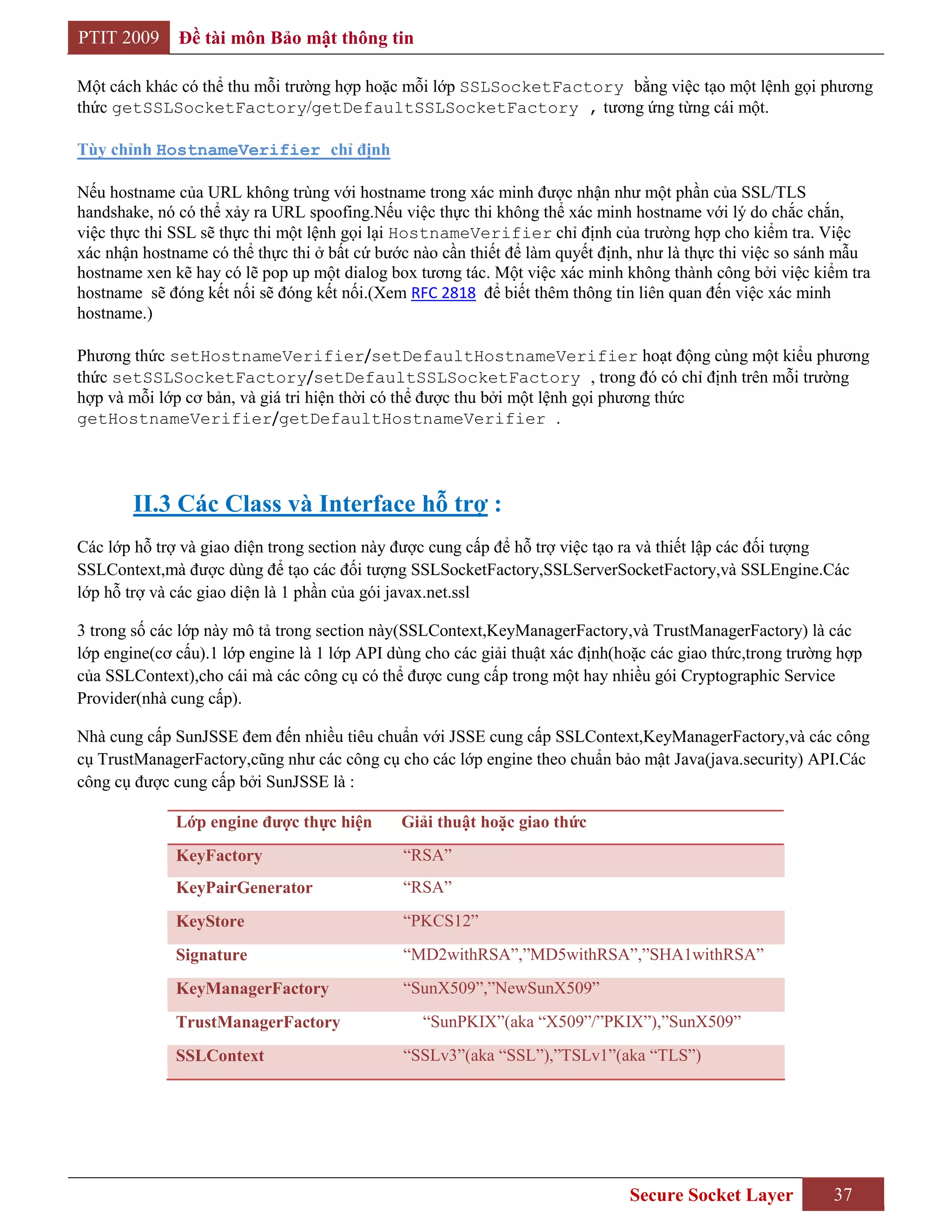 PTIT 2009     Đề tài môn Bảo mật thông tin

Một cách khác có thể thu mỗi trường hợp hoặc mỗi lớp SSLSocketFactory bằng việc tạo một lệnh gọi phương
thức getSSLSocketFactory/getDefaultSSLSocketFactory , tương ứng từng cái một.

Tùy chỉnh HostnameVerifier chỉ định

Nếu hostname của URL không trùng với hostname trong xác minh được nhận như một phần của SSL/TLS
handshake, nó có thể xảy ra URL spoofing.Nếu việc thực thi không thể xác minh hostname với lý do chắc chắn,
việc thực thi SSL sẽ thực thi một lệnh gọi lại HostnameVerifier chỉ định của trường hợp cho kiểm tra. Việc
xác nhận hostname có thể thực thi ở bất cứ bước nào cần thiết để làm quyết định, như là thực thi việc so sánh mẫu
hostname xen kẽ hay có lẽ pop up một dialog box tương tác. Một việc xác minh không thành công bởi việc kiểm tra
hostname sẽ đóng kết nối sẽ đóng kết nối.(Xem RFC 2818 để biết thêm thông tin liên quan đến việc xác minh
hostname.)

Phương thức setHostnameVerifier/setDefaultHostnameVerifier hoạt động cùng một kiểu phương
thức setSSLSocketFactory/setDefaultSSLSocketFactory , trong đó có chỉ định trên mỗi trường
hợp và mỗi lớp cơ bản, và giá tri hiện thời có thể được thu bởi một lệnh gọi phương thức
getHostnameVerifier/getDefaultHostnameVerifier .




        II.3 Các Class và Interface hỗ trợ :
Các lớp hỗ trợ và giao diện trong section này được cung cấp để hỗ trợ việc tạo ra và thiết lập các đối tượng
SSLContext,mà được dùng để tạo các đối tượng SSLSocketFactory,SSLServerSocketFactory,và SSLEngine.Các
lớp hỗ trợ và các giao diện là 1 phần của gói javax.net.ssl

3 trong số các lớp này mô tả trong section này(SSLContext,KeyManagerFactory,và TrustManagerFactory) là các
lớp engine(cơ cấu).1 lớp engine là 1 lớp API dùng cho các giải thuật xác định(hoặc các giao thức,trong trường hợp
của SSLContext),cho cái mà các công cụ có thể được cung cấp trong một hay nhiều gói Cryptographic Service
Provider(nhà cung cấp).

Nhà cung cấp SunJSSE đem đến nhiều tiêu chuẩn với JSSE cung cấp SSLContext,KeyManagerFactory,và các công
cụ TrustManagerFactory,cũng như các công cụ cho các lớp engine theo chuẩn bảo mật Java(java.security) API.Các
công cụ được cung cấp bởi SunJSSE là :

              Lớp engine đƣợc thực hiện       Giải thuật hoặc giao thức
              KeyFactory                      “RSA”
              KeyPairGenerator                “RSA”
              KeyStore                        “PKCS12”
              Signature                       “MD2withRSA”,”MD5withRSA”,”SHA1withRSA”
              KeyManagerFactory               “SunX509”,”NewSunX509”
              TrustManagerFactory                “SunPKIX”(aka “X509”/”PKIX”),”SunX509”
              SSLContext                      “SSLv3”(aka “SSL”),”TSLv1”(aka “TLS”)




                                                                               Secure Socket Layer          37
 