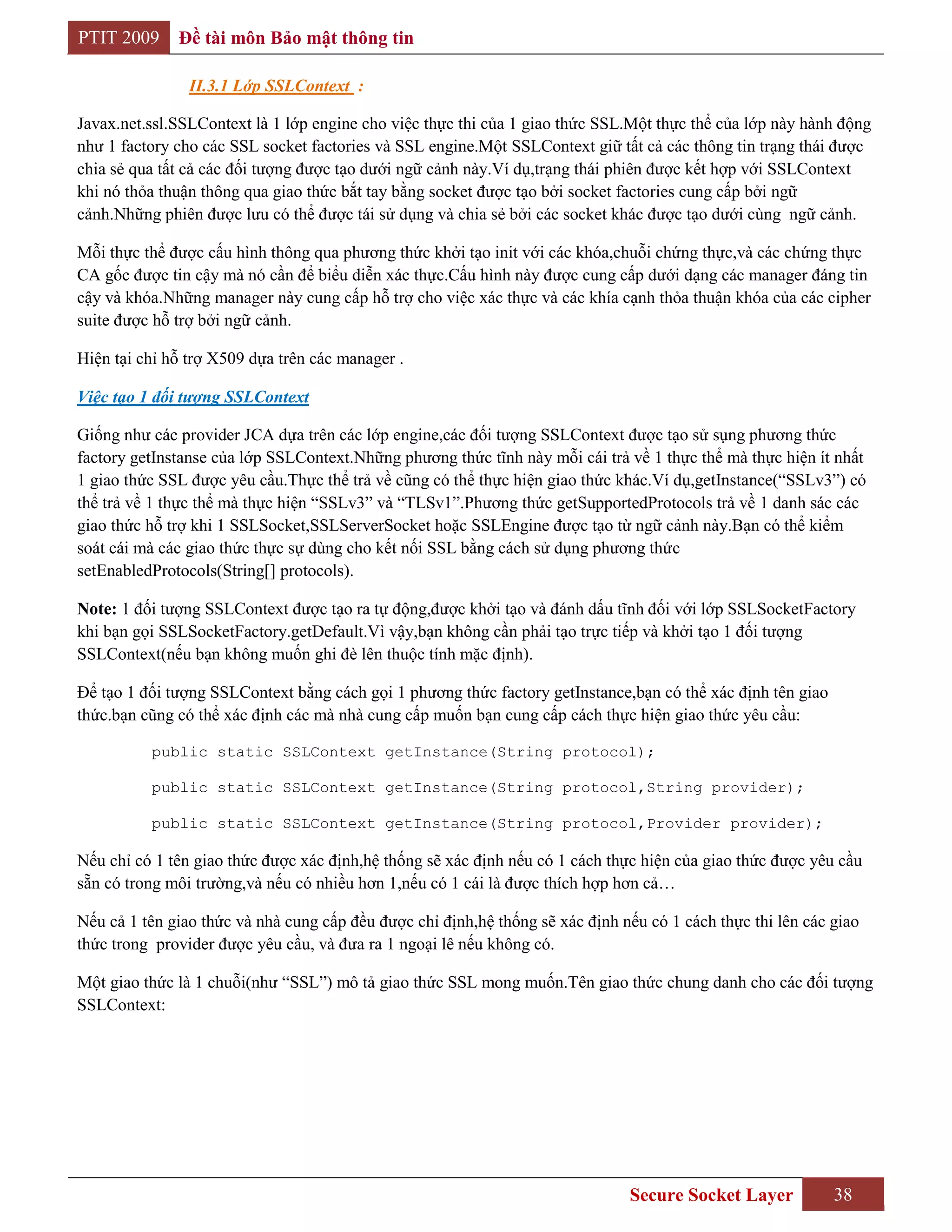 PTIT 2009     Đề tài môn Bảo mật thông tin

                II.3.1 Lớp SSLContext :

Javax.net.ssl.SSLContext là 1 lớp engine cho việc thực thi của 1 giao thức SSL.Một thực thể của lớp này hành động
như 1 factory cho các SSL socket factories và SSL engine.Một SSLContext giữ tất cả các thông tin trạng thái được
chia sẻ qua tất cả các đối tượng được tạo dưới ngữ cảnh này.Ví dụ,trạng thái phiên được kết hợp với SSLContext
khi nó thỏa thuận thông qua giao thức bắt tay bằng socket được tạo bởi socket factories cung cấp bởi ngữ
cảnh.Những phiên được lưu có thể được tái sử dụng và chia sẻ bởi các socket khác được tạo dưới cùng ngữ cảnh.

Mỗi thực thể được cấu hình thông qua phương thức khởi tạo init với các khóa,chuỗi chứng thực,và các chứng thực
CA gốc được tin cậy mà nó cần để biểu diễn xác thực.Cấu hình này được cung cấp dưới dạng các manager đáng tin
cậy và khóa.Những manager này cung cấp hỗ trợ cho việc xác thực và các khía cạnh thỏa thuận khóa của các cipher
suite được hỗ trợ bởi ngữ cảnh.

Hiện tại chỉ hỗ trợ X509 dựa trên các manager .

Việc tạo 1 đối tượng SSLContext

Giống như các provider JCA dựa trên các lớp engine,các đối tượng SSLContext được tạo sử sụng phương thức
factory getInstanse của lớp SSLContext.Những phương thức tĩnh này mỗi cái trả về 1 thực thể mà thực hiện ít nhất
1 giao thức SSL được yêu cầu.Thực thể trả về cũng có thể thực hiện giao thức khác.Ví dụ,getInstance(“SSLv3”) có
thể trả về 1 thực thể mà thực hiện “SSLv3” và “TLSv1”.Phương thức getSupportedProtocols trả về 1 danh sác các
giao thức hỗ trợ khi 1 SSLSocket,SSLServerSocket hoặc SSLEngine được tạo từ ngữ cảnh này.Bạn có thể kiểm
soát cái mà các giao thức thực sự dùng cho kết nối SSL bằng cách sử dụng phương thức
setEnabledProtocols(String[] protocols).

Note: 1 đối tượng SSLContext được tạo ra tự động,được khởi tạo và đánh dấu tĩnh đối với lớp SSLSocketFactory
khi bạn gọi SSLSocketFactory.getDefault.Vì vậy,bạn không cần phải tạo trực tiếp và khởi tạo 1 đối tượng
SSLContext(nếu bạn không muốn ghi đè lên thuộc tính mặc định).

Để tạo 1 đối tượng SSLContext bằng cách gọi 1 phương thức factory getInstance,bạn có thể xác định tên giao
thức.bạn cũng có thể xác định các mà nhà cung cấp muốn bạn cung cấp cách thực hiện giao thức yêu cầu:

          public static SSLContext getInstance(String protocol);

          public static SSLContext getInstance(String protocol,String provider);

          public static SSLContext getInstance(String protocol,Provider provider);

Nếu chỉ có 1 tên giao thức được xác định,hệ thống sẽ xác định nếu có 1 cách thực hiện của giao thức được yêu cầu
sẵn có trong môi trường,và nếu có nhiều hơn 1,nếu có 1 cái là được thích hợp hơn cả…

Nếu cả 1 tên giao thức và nhà cung cấp đều được chỉ định,hệ thống sẽ xác định nếu có 1 cách thực thi lên các giao
thức trong provider được yêu cầu, và đưa ra 1 ngoại lê nếu không có.

Một giao thức là 1 chuỗi(như “SSL”) mô tả giao thức SSL mong muốn.Tên giao thức chung danh cho các đối tượng
SSLContext:




                                                                               Secure Socket Layer           38
 