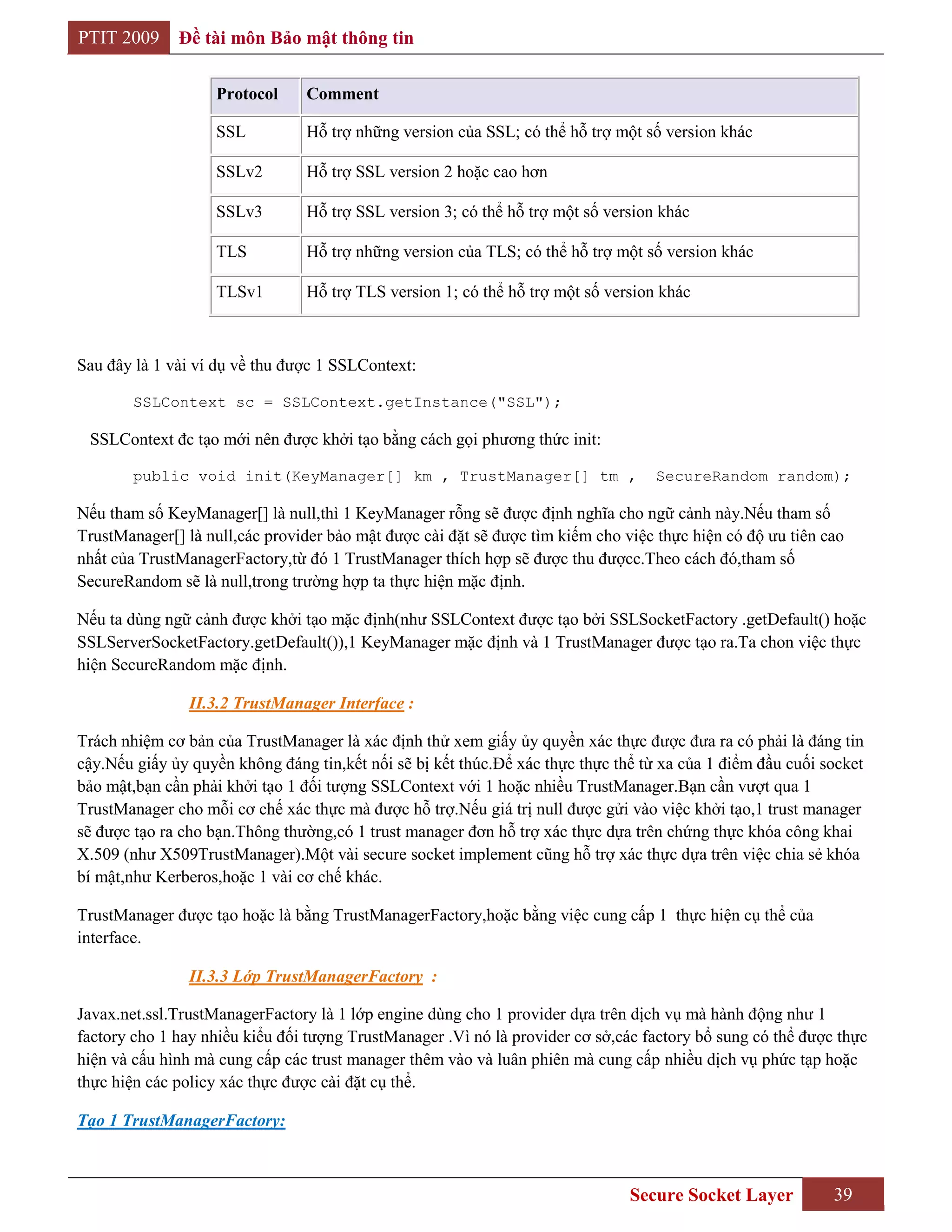 PTIT 2009     Đề tài môn Bảo mật thông tin

                   Protocol     Comment

                   SSL          Hỗ trợ những version của SSL; có thể hỗ trợ một số version khác

                   SSLv2        Hỗ trợ SSL version 2 hoặc cao hơn

                   SSLv3        Hỗ trợ SSL version 3; có thể hỗ trợ một số version khác

                   TLS          Hỗ trợ những version của TLS; có thể hỗ trợ một số version khác

                   TLSv1        Hỗ trợ TLS version 1; có thể hỗ trợ một số version khác



Sau đây là 1 vài ví dụ về thu được 1 SSLContext:

        SSLContext sc = SSLContext.getInstance("SSL");

 SSLContext đc tạo mới nên được khởi tạo bằng cách gọi phương thức init:

        public void init(KeyManager[] km , TrustManager[] tm ,                     SecureRandom random);

Nếu tham số KeyManager[] là null,thì 1 KeyManager rỗng sẽ được định nghĩa cho ngữ cảnh này.Nếu tham số
TrustManager[] là null,các provider bảo mật được cài đặt sẽ được tìm kiếm cho việc thực hiện có độ ưu tiên cao
nhất của TrustManagerFactory,từ đó 1 TrustManager thích hợp sẽ được thu đượcc.Theo cách đó,tham số
SecureRandom sẽ là null,trong trường hợp ta thực hiện mặc định.

Nếu ta dùng ngữ cảnh được khởi tạo mặc định(như SSLContext được tạo bởi SSLSocketFactory .getDefault() hoặc
SSLServerSocketFactory.getDefault()),1 KeyManager mặc định và 1 TrustManager được tạo ra.Ta chon việc thực
hiện SecureRandom mặc định.

                II.3.2 TrustManager Interface :

Trách nhiệm cơ bản của TrustManager là xác định thử xem giấy ủy quyền xác thực được đưa ra có phải là đáng tin
cậy.Nếu giấy ủy quyền không đáng tin,kết nối sẽ bị kết thúc.Để xác thực thực thể từ xa của 1 điểm đầu cuối socket
bảo mật,bạn cần phải khởi tạo 1 đối tượng SSLContext với 1 hoặc nhiều TrustManager.Bạn cần vượt qua 1
TrustManager cho mỗi cơ chế xác thực mà được hỗ trợ.Nếu giá trị null được gửi vào việc khởi tạo,1 trust manager
sẽ được tạo ra cho bạn.Thông thường,có 1 trust manager đơn hỗ trợ xác thực dựa trên chứng thực khóa công khai
X.509 (như X509TrustManager).Một vài secure socket implement cũng hỗ trợ xác thực dựa trên việc chia sẻ khóa
bí mật,như Kerberos,hoặc 1 vài cơ chế khác.

TrustManager được tạo hoặc là bằng TrustManagerFactory,hoặc bằng việc cung cấp 1 thực hiện cụ thể của
interface.

                II.3.3 Lớp TrustManagerFactory :

Javax.net.ssl.TrustManagerFactory là 1 lớp engine dùng cho 1 provider dựa trên dịch vụ mà hành động như 1
factory cho 1 hay nhiều kiểu đối tượng TrustManager .Vì nó là provider cơ sở,các factory bổ sung có thể được thực
hiện và cấu hình mà cung cấp các trust manager thêm vào và luân phiên mà cung cấp nhiều dịch vụ phức tạp hoặc
thực hiện các policy xác thực được cài đặt cụ thể.

Tạo 1 TrustManagerFactory:



                                                                               Secure Socket Layer          39
 