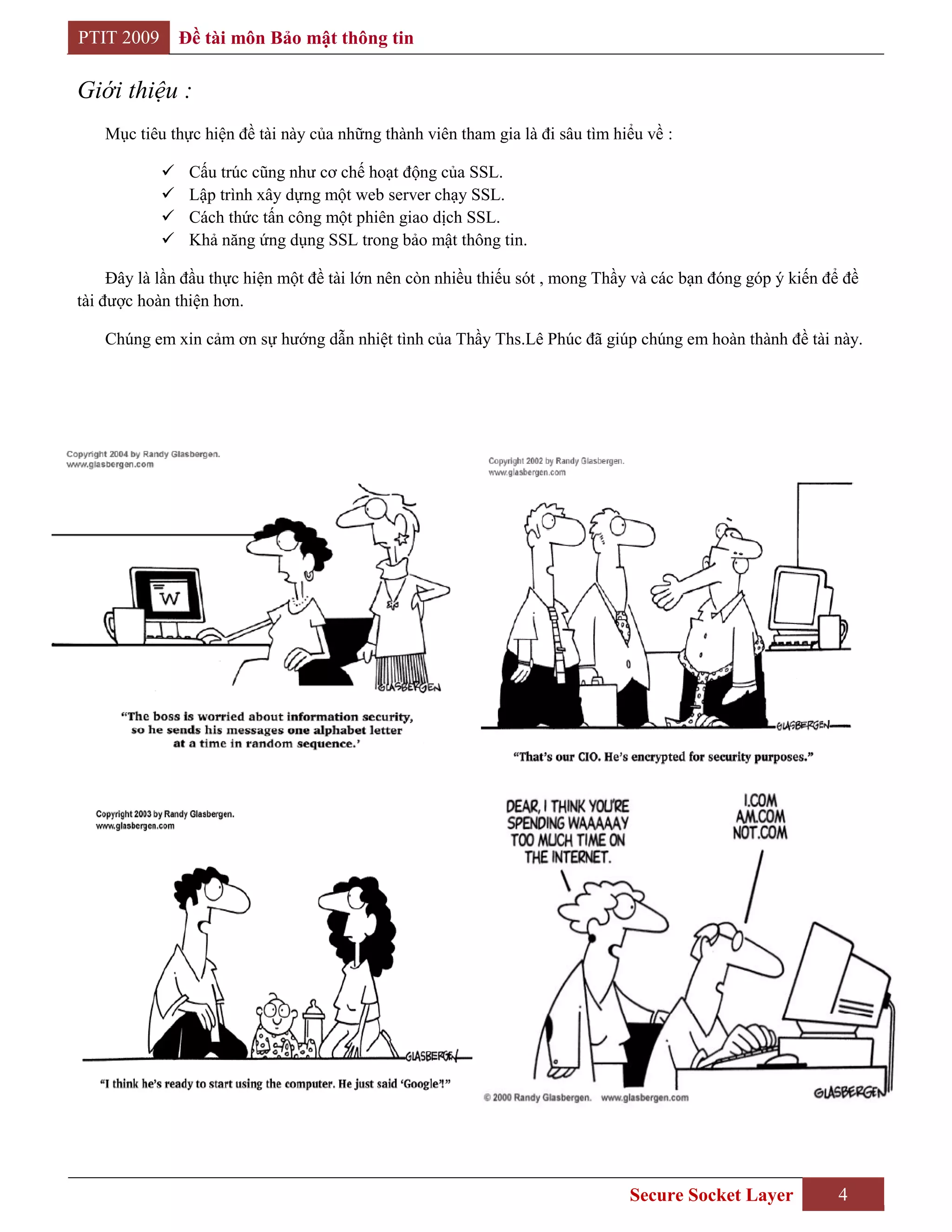 PTIT 2009       Đề tài môn Bảo mật thông tin

Giới thiệu :
    Mục tiêu thực hiện đề tài này của những thành viên tham gia là đi sâu tìm hiểu về :

                Cấu trúc cũng như cơ chế hoạt động của SSL.
                Lập trình xây dựng một web server chạy SSL.
                Cách thức tấn công một phiên giao dịch SSL.
                Khả năng ứng dụng SSL trong bảo mật thông tin.

     Đây là lần đầu thực hiện một đề tài lớn nên còn nhiều thiếu sót , mong Thầy và các bạn đóng góp ý kiến để đề
tài được hoàn thiện hơn.

    Chúng em xin cảm ơn sự hướng dẫn nhiệt tình của Thầy Ths.Lê Phúc đã giúp chúng em hoàn thành đề tài này.




                                                                                Secure Socket Layer           4
 