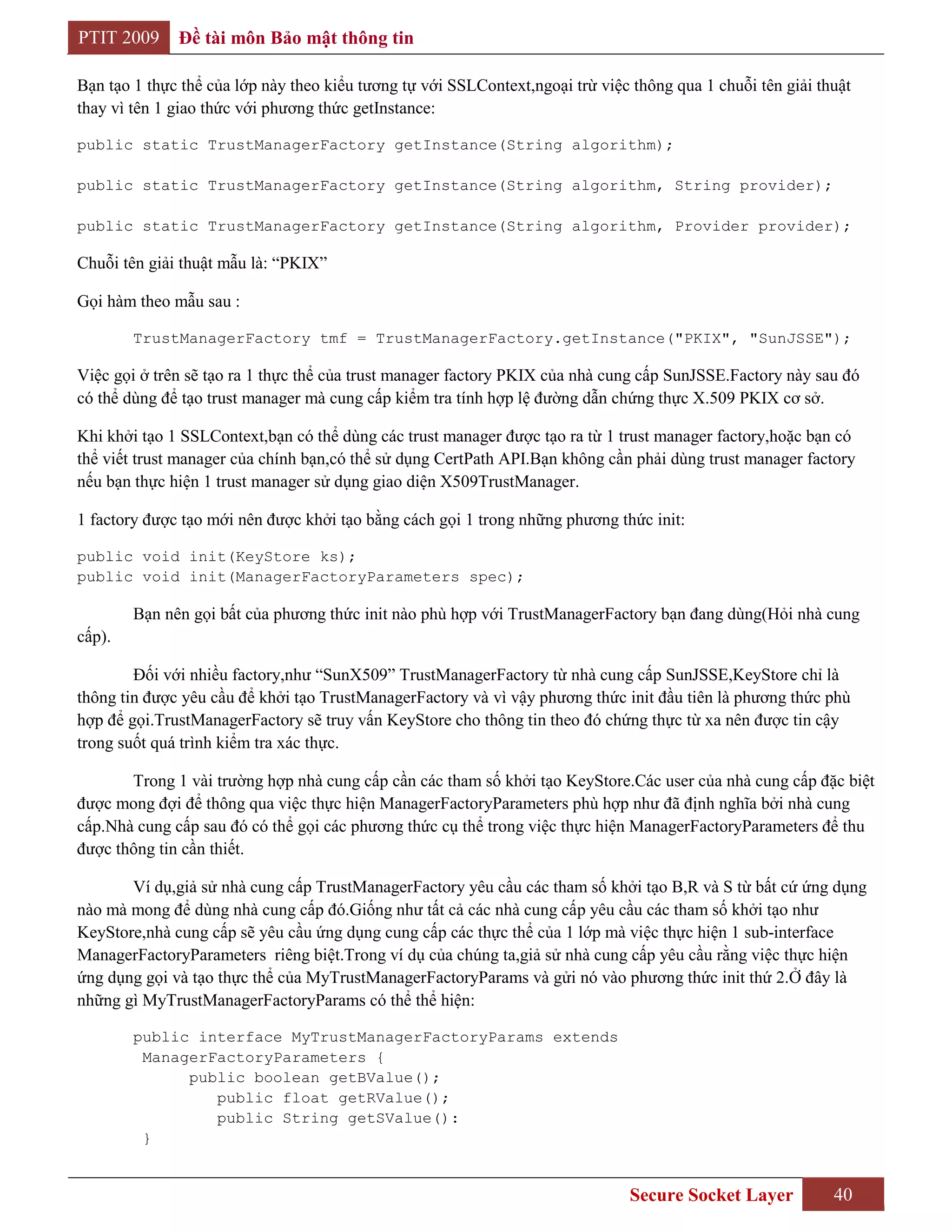 PTIT 2009     Đề tài môn Bảo mật thông tin

Bạn tạo 1 thực thể của lớp này theo kiểu tương tự với SSLContext,ngoại trừ việc thông qua 1 chuỗi tên giải thuật
thay vì tên 1 giao thức với phương thức getInstance:

public static TrustManagerFactory getInstance(String algorithm);

public static TrustManagerFactory getInstance(String algorithm, String provider);

public static TrustManagerFactory getInstance(String algorithm, Provider provider);

Chuỗi tên giải thuật mẫu là: “PKIX”

Gọi hàm theo mẫu sau :

        TrustManagerFactory tmf = TrustManagerFactory.getInstance("PKIX", "SunJSSE");

Việc gọi ở trên sẽ tạo ra 1 thực thể của trust manager factory PKIX của nhà cung cấp SunJSSE.Factory này sau đó
có thể dùng để tạo trust manager mà cung cấp kiểm tra tính hợp lệ đường dẫn chứng thực X.509 PKIX cơ sở.

Khi khởi tạo 1 SSLContext,bạn có thể dùng các trust manager được tạo ra từ 1 trust manager factory,hoặc bạn có
thể viết trust manager của chính bạn,có thể sử dụng CertPath API.Bạn không cần phải dùng trust manager factory
nếu bạn thực hiện 1 trust manager sử dụng giao diện X509TrustManager.

1 factory được tạo mới nên được khởi tạo bằng cách gọi 1 trong những phương thức init:

public void init(KeyStore ks);
public void init(ManagerFactoryParameters spec);

        Bạn nên gọi bất của phương thức init nào phù hợp với TrustManagerFactory bạn đang dùng(Hỏi nhà cung
cấp).

        Đối với nhiều factory,như “SunX509” TrustManagerFactory từ nhà cung cấp SunJSSE,KeyStore chỉ là
thông tin được yêu cầu để khởi tạo TrustManagerFactory và vì vậy phương thức init đầu tiên là phương thức phù
hợp để gọi.TrustManagerFactory sẽ truy vấn KeyStore cho thông tin theo đó chứng thực từ xa nên được tin cậy
trong suốt quá trình kiểm tra xác thực.

       Trong 1 vài trường hợp nhà cung cấp cần các tham số khởi tạo KeyStore.Các user của nhà cung cấp đặc biệt
được mong đợi để thông qua việc thực hiện ManagerFactoryParameters phù hợp như đã định nghĩa bởi nhà cung
cấp.Nhà cung cấp sau đó có thể gọi các phương thức cụ thể trong việc thực hiện ManagerFactoryParameters để thu
được thông tin cần thiết.

       Ví dụ,giả sử nhà cung cấp TrustManagerFactory yêu cầu các tham số khởi tạo B,R và S từ bất cứ ứng dụng
nào mà mong để dùng nhà cung cấp đó.Giống như tất cả các nhà cung cấp yêu cầu các tham số khởi tạo như
KeyStore,nhà cung cấp sẽ yêu cầu ứng dụng cung cấp các thực thể của 1 lớp mà việc thực hiện 1 sub-interface
ManagerFactoryParameters riêng biệt.Trong ví dụ của chúng ta,giả sử nhà cung cấp yêu cầu rằng việc thực hiện
ứng dụng gọi và tạo thực thể của MyTrustManagerFactoryParams và gửi nó vào phương thức init thứ 2.Ở đây là
những gì MyTrustManagerFactoryParams có thể thể hiện:

        public interface MyTrustManagerFactoryParams extends
         ManagerFactoryParameters {
              public boolean getBValue();
                 public float getRValue();
                 public String getSValue():
         }


                                                                               Secure Socket Layer           40
 