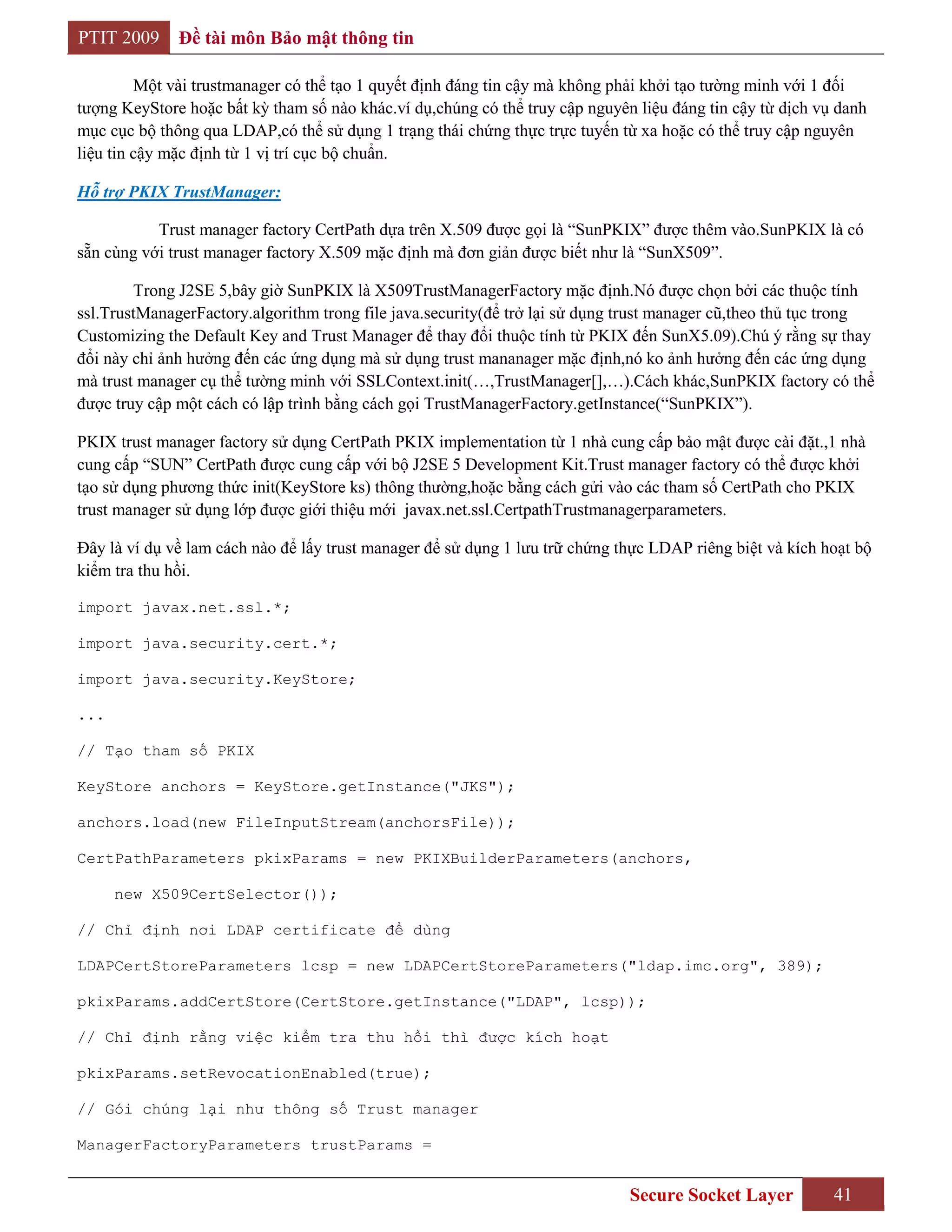 PTIT 2009     Đề tài môn Bảo mật thông tin

         Một vài trustmanager có thể tạo 1 quyết định đáng tin cậy mà không phải khởi tạo tường minh với 1 đối
tượng KeyStore hoặc bất kỳ tham số nào khác.ví dụ,chúng có thể truy cập nguyên liệu đáng tin cậy từ dịch vụ danh
mục cục bộ thông qua LDAP,có thể sử dụng 1 trạng thái chứng thực trực tuyến từ xa hoặc có thể truy cập nguyên
liệu tin cậy mặc định từ 1 vị trí cục bộ chuẩn.

Hỗ trợ PKIX TrustManager:

           Trust manager factory CertPath dựa trên X.509 được gọi là “SunPKIX” được thêm vào.SunPKIX là có
sẵn cùng với trust manager factory X.509 mặc định mà đơn giản được biết như là “SunX509”.

        Trong J2SE 5,bây giờ SunPKIX là X509TrustManagerFactory mặc định.Nó được chọn bởi các thuộc tính
ssl.TrustManagerFactory.algorithm trong file java.security(để trở lại sử dụng trust manager cũ,theo thủ tục trong
Customizing the Default Key and Trust Manager để thay đổi thuộc tính từ PKIX đến SunX5.09).Chú ý rằng sự thay
đổi này chỉ ảnh hưởng đến các ứng dụng mà sử dụng trust mananager mặc định,nó ko ảnh hưởng đến các ứng dụng
mà trust manager cụ thể tường minh với SSLContext.init(…,TrustManager[],…).Cách khác,SunPKIX factory có thể
được truy cập một cách có lập trình bằng cách gọi TrustManagerFactory.getInstance(“SunPKIX”).

PKIX trust manager factory sử dụng CertPath PKIX implementation từ 1 nhà cung cấp bảo mật được cài đặt.,1 nhà
cung cấp “SUN” CertPath được cung cấp với bộ J2SE 5 Development Kit.Trust manager factory có thể được khởi
tạo sử dụng phương thức init(KeyStore ks) thông thường,hoặc bằng cách gửi vào các tham số CertPath cho PKIX
trust manager sử dụng lớp được giới thiệu mới javax.net.ssl.CertpathTrustmanagerparameters.

Đây là ví dụ về lam cách nào để lấy trust manager để sử dụng 1 lưu trữ chứng thực LDAP riêng biệt và kích hoạt bộ
kiểm tra thu hồi.

import javax.net.ssl.*;

import java.security.cert.*;

import java.security.KeyStore;

...

// Tạo tham số PKIX

KeyStore anchors = KeyStore.getInstance("JKS");

anchors.load(new FileInputStream(anchorsFile));

CertPathParameters pkixParams = new PKIXBuilderParameters(anchors,

      new X509CertSelector());

// Chỉ định nơi LDAP certificate để dùng

LDAPCertStoreParameters lcsp = new LDAPCertStoreParameters("ldap.imc.org", 389);

pkixParams.addCertStore(CertStore.getInstance("LDAP", lcsp));

// Chỉ định rằng việc kiểm tra thu hồi thì được kích hoạt

pkixParams.setRevocationEnabled(true);

// Gói chúng lại như thông số Trust manager

ManagerFactoryParameters trustParams =


                                                                              Secure Socket Layer          41
 