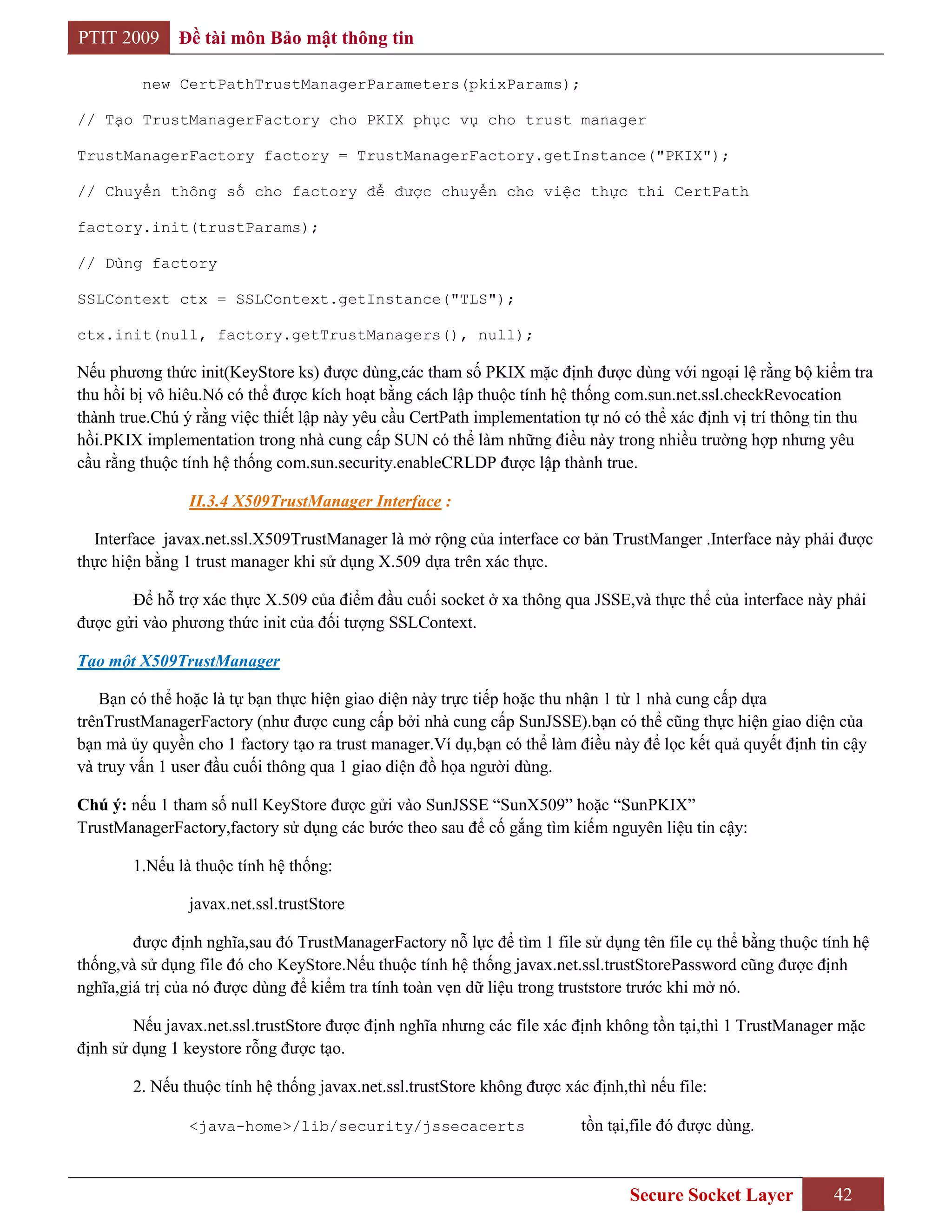 PTIT 2009     Đề tài môn Bảo mật thông tin

         new CertPathTrustManagerParameters(pkixParams);

// Tạo TrustManagerFactory cho PKIX phục vụ cho trust manager

TrustManagerFactory factory = TrustManagerFactory.getInstance("PKIX");

// Chuyển thông số cho factory để được chuyển cho việc thực thi CertPath

factory.init(trustParams);

// Dùng factory

SSLContext ctx = SSLContext.getInstance("TLS");

ctx.init(null, factory.getTrustManagers(), null);

Nếu phương thức init(KeyStore ks) được dùng,các tham số PKIX mặc định được dùng với ngoại lệ rằng bộ kiểm tra
thu hồi bị vô hiêu.Nó có thể được kích hoạt bằng cách lập thuộc tính hệ thống com.sun.net.ssl.checkRevocation
thành true.Chú ý rằng việc thiết lập này yêu cầu CertPath implementation tự nó có thể xác định vị trí thông tin thu
hồi.PKIX implementation trong nhà cung cấp SUN có thể làm những điều này trong nhiều trường hợp nhưng yêu
cầu rằng thuộc tính hệ thống com.sun.security.enableCRLDP được lập thành true.

                II.3.4 X509TrustManager Interface :

  Interface javax.net.ssl.X509TrustManager là mở rộng của interface cơ bản TrustManger .Interface này phải được
thực hiện bằng 1 trust manager khi sử dụng X.509 dựa trên xác thực.

       Để hỗ trợ xác thực X.509 của điểm đầu cuối socket ở xa thông qua JSSE,và thực thể của interface này phải
được gửi vào phương thức init của đối tượng SSLContext.

Tạo một X509TrustManager

   Bạn có thể hoặc là tự bạn thực hiện giao diện này trực tiếp hoặc thu nhận 1 từ 1 nhà cung cấp dựa
trênTrustManagerFactory (như được cung cấp bởi nhà cung cấp SunJSSE).bạn có thể cũng thực hiện giao diện của
bạn mà ủy quyền cho 1 factory tạo ra trust manager.Ví dụ,bạn có thể làm điều này để lọc kết quả quyết định tin cậy
và truy vấn 1 user đầu cuối thông qua 1 giao diện đồ họa người dùng.

Chú ý: nếu 1 tham số null KeyStore được gửi vào SunJSSE “SunX509” hoặc “SunPKIX”
TrustManagerFactory,factory sử dụng các bước theo sau để cố gắng tìm kiếm nguyên liệu tin cậy:

        1.Nếu là thuộc tính hệ thống:

                javax.net.ssl.trustStore

        được định nghĩa,sau đó TrustManagerFactory nỗ lực để tìm 1 file sử dụng tên file cụ thể bằng thuộc tính hệ
thống,và sử dụng file đó cho KeyStore.Nếu thuộc tính hệ thống javax.net.ssl.trustStorePassword cũng được định
nghĩa,giá trị của nó được dùng để kiểm tra tính toàn vẹn dữ liệu trong truststore trước khi mở nó.

        Nếu javax.net.ssl.trustStore được định nghĩa nhưng các file xác định không tồn tại,thì 1 TrustManager mặc
định sử dụng 1 keystore rỗng được tạo.

        2. Nếu thuộc tính hệ thống javax.net.ssl.trustStore không được xác định,thì nếu file:

                <java-home>/lib/security/jssecacerts                      tồn tại,file đó được dùng.



                                                                                 Secure Socket Layer         42
 