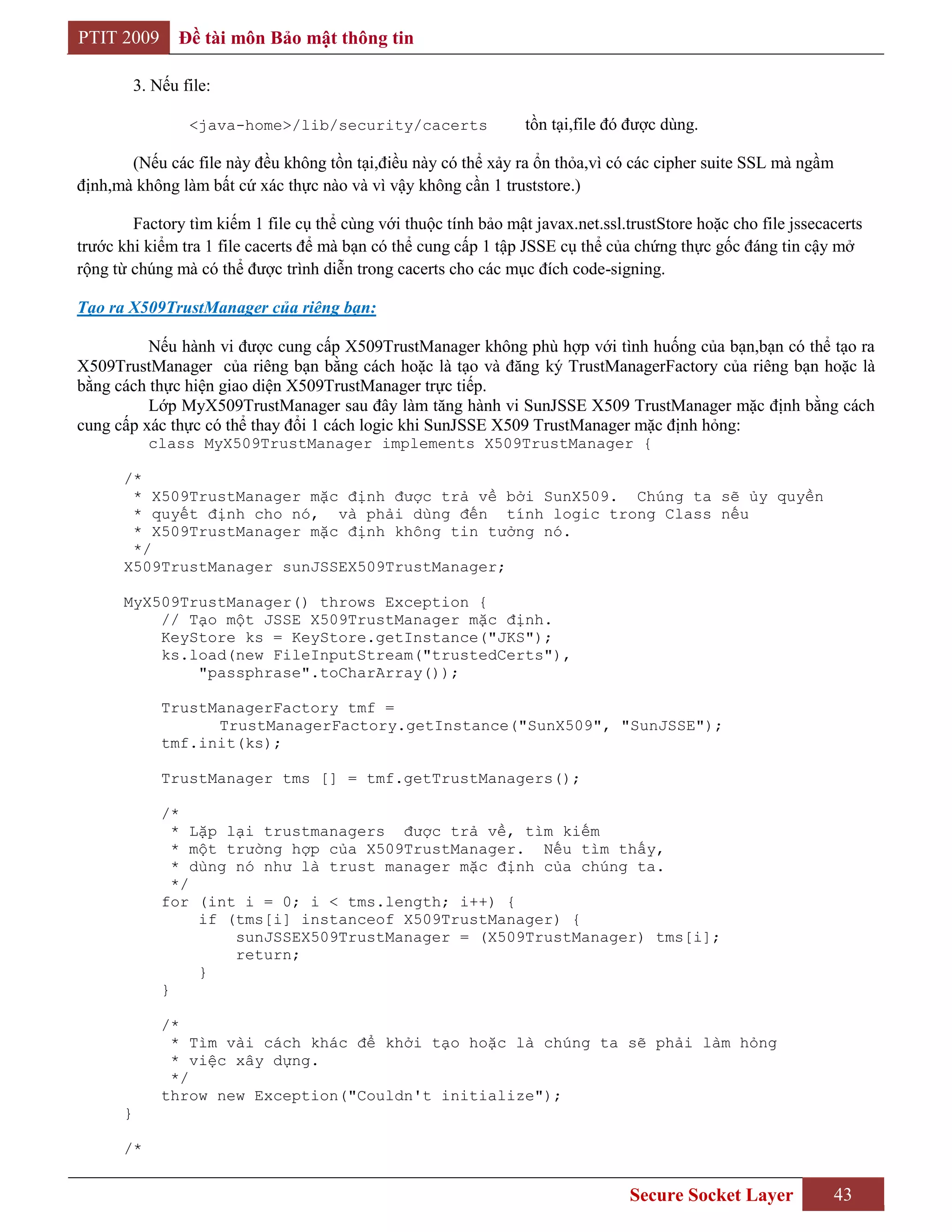 PTIT 2009        Đề tài môn Bảo mật thông tin

          3. Nếu file:

                  <java-home>/lib/security/cacerts                tồn tại,file đó được dùng.

       (Nếu các file này đều không tồn tại,điều này có thể xảy ra ổn thỏa,vì có các cipher suite SSL mà ngầm
định,mà không làm bất cứ xác thực nào và vì vậy không cần 1 truststore.)

        Factory tìm kiếm 1 file cụ thể cùng với thuộc tính bảo mật javax.net.ssl.trustStore hoặc cho file jssecacerts
trước khi kiểm tra 1 file cacerts để mà bạn có thể cung cấp 1 tập JSSE cụ thể của chứng thực gốc đáng tin cậy mở
rộng từ chúng mà có thể được trình diễn trong cacerts cho các mục đích code-signing.

Tạo ra X509TrustManager của riêng bạn:

          Nếu hành vi được cung cấp X509TrustManager không phù hợp với tình huống của bạn,bạn có thể tạo ra
X509TrustManager của riêng bạn bằng cách hoặc là tạo và đăng ký TrustManagerFactory của riêng bạn hoặc là
bằng cách thực hiện giao diện X509TrustManager trực tiếp.
          Lớp MyX509TrustManager sau đây làm tăng hành vi SunJSSE X509 TrustManager mặc định bằng cách
cung cấp xác thực có thể thay đổi 1 cách logic khi SunJSSE X509 TrustManager mặc định hỏng:
            class MyX509TrustManager implements X509TrustManager {

      /*
       * X509TrustManager mặc định được trả về bởi SunX509. Chúng ta sẽ ủy quyền
       * quyết định cho nó, và phải dùng đến tính logic trong Class nếu
       * X509TrustManager mặc định không tin tưởng nó.
       */
      X509TrustManager sunJSSEX509TrustManager;

      MyX509TrustManager() throws Exception {
          // Tạo một JSSE X509TrustManager mặc định.
          KeyStore ks = KeyStore.getInstance("JKS");
          ks.load(new FileInputStream("trustedCerts"),
              "passphrase".toCharArray());

              TrustManagerFactory tmf =
                    TrustManagerFactory.getInstance("SunX509", "SunJSSE");
              tmf.init(ks);

              TrustManager tms [] = tmf.getTrustManagers();

              /*
                * Lặp lại trustmanagers được trả về, tìm kiếm
                * một trường hợp của X509TrustManager. Nếu tìm thấy,
                * dùng nó như là trust manager mặc định của chúng ta.
                */
              for (int i = 0; i < tms.length; i++) {
                   if (tms[i] instanceof X509TrustManager) {
                       sunJSSEX509TrustManager = (X509TrustManager) tms[i];
                       return;
                   }
              }

              /*
               * Tìm vài cách khác để khởi tạo hoặc là chúng ta sẽ phải làm hỏng
               * việc xây dựng.
               */
              throw new Exception("Couldn't initialize");
      }

      /*


                                                                                  Secure Socket Layer           43
 