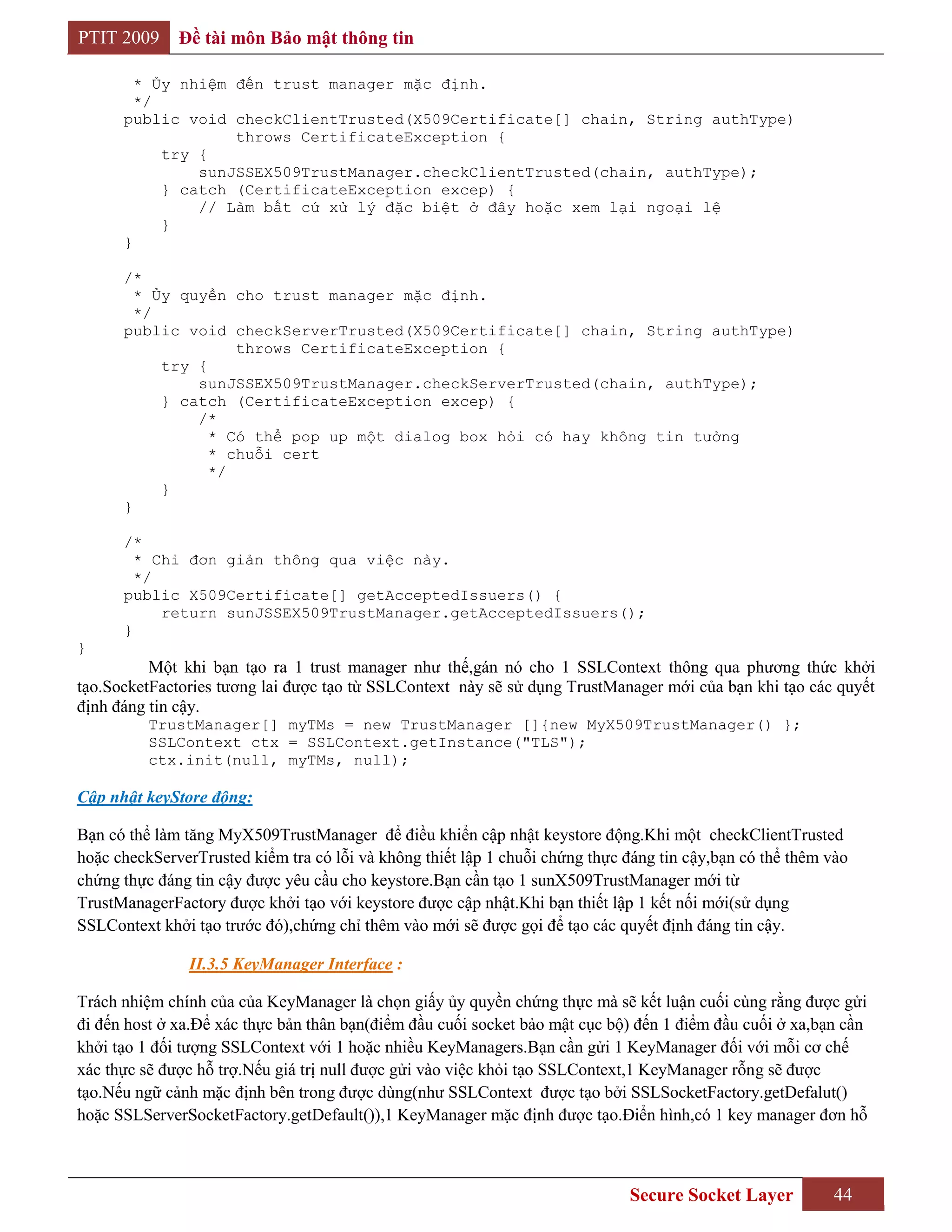 PTIT 2009     Đề tài môn Bảo mật thông tin

        * Ủy nhiệm đến trust manager mặc định.
        */
      public void checkClientTrusted(X509Certificate[] chain, String authType)
                   throws CertificateException {
           try {
               sunJSSEX509TrustManager.checkClientTrusted(chain, authType);
           } catch (CertificateException excep) {
               // Làm bất cứ xử lý đặc biệt ở đây hoặc xem lại ngoại lệ
           }
      }

      /*
        * Ủy quyền cho trust manager mặc định.
        */
      public void checkServerTrusted(X509Certificate[] chain, String authType)
                    throws CertificateException {
           try {
               sunJSSEX509TrustManager.checkServerTrusted(chain, authType);
           } catch (CertificateException excep) {
               /*
                 * Có thể pop up một dialog box hỏi có hay không tin tưởng
                 * chuỗi cert
                 */
           }
      }

      /*
        * Chỉ đơn giản thông qua việc này.
        */
      public X509Certificate[] getAcceptedIssuers() {
           return sunJSSEX509TrustManager.getAcceptedIssuers();
      }
}
          Một khi bạn tạo ra 1 trust manager như thế,gán nó cho 1 SSLContext thông qua phương thức khởi
tạo.SocketFactories tương lai được tạo từ SSLContext này sẽ sử dụng TrustManager mới của bạn khi tạo các quyết
định đáng tin cậy.
          TrustManager[] myTMs = new TrustManager []{new MyX509TrustManager() };
          SSLContext ctx = SSLContext.getInstance("TLS");
          ctx.init(null, myTMs, null);

Cập nhật keyStore động:

Bạn có thể làm tăng MyX509TrustManager để điều khiển cập nhật keystore động.Khi một checkClientTrusted
hoặc checkServerTrusted kiểm tra có lỗi và không thiết lập 1 chuỗi chứng thực đáng tin cậy,bạn có thể thêm vào
chứng thực đáng tin cậy được yêu cầu cho keystore.Bạn cần tạo 1 sunX509TrustManager mới từ
TrustManagerFactory được khởi tạo với keystore được cập nhật.Khi bạn thiết lập 1 kết nối mới(sử dụng
SSLContext khởi tạo trước đó),chứng chỉ thêm vào mới sẽ được gọi để tạo các quyết định đáng tin cậy.

               II.3.5 KeyManager Interface :

Trách nhiệm chính của của KeyManager là chọn giấy ủy quyền chứng thực mà sẽ kết luận cuối cùng rằng được gửi
đi đến host ở xa.Để xác thực bản thân bạn(điểm đầu cuối socket bảo mật cục bộ) đến 1 điểm đầu cuối ở xa,bạn cần
khởi tạo 1 đối tượng SSLContext với 1 hoặc nhiều KeyManagers.Bạn cần gửi 1 KeyManager đối với mỗi cơ chế
xác thực sẽ được hỗ trợ.Nếu giá trị null được gửi vào việc khỏi tạo SSLContext,1 KeyManager rỗng sẽ được
tạo.Nếu ngữ cảnh mặc định bên trong được dùng(như SSLContext được tạo bởi SSLSocketFactory.getDefalut()
hoặc SSLServerSocketFactory.getDefault()),1 KeyManager mặc định được tạo.Điển hình,có 1 key manager đơn hỗ



                                                                              Secure Socket Layer          44
 