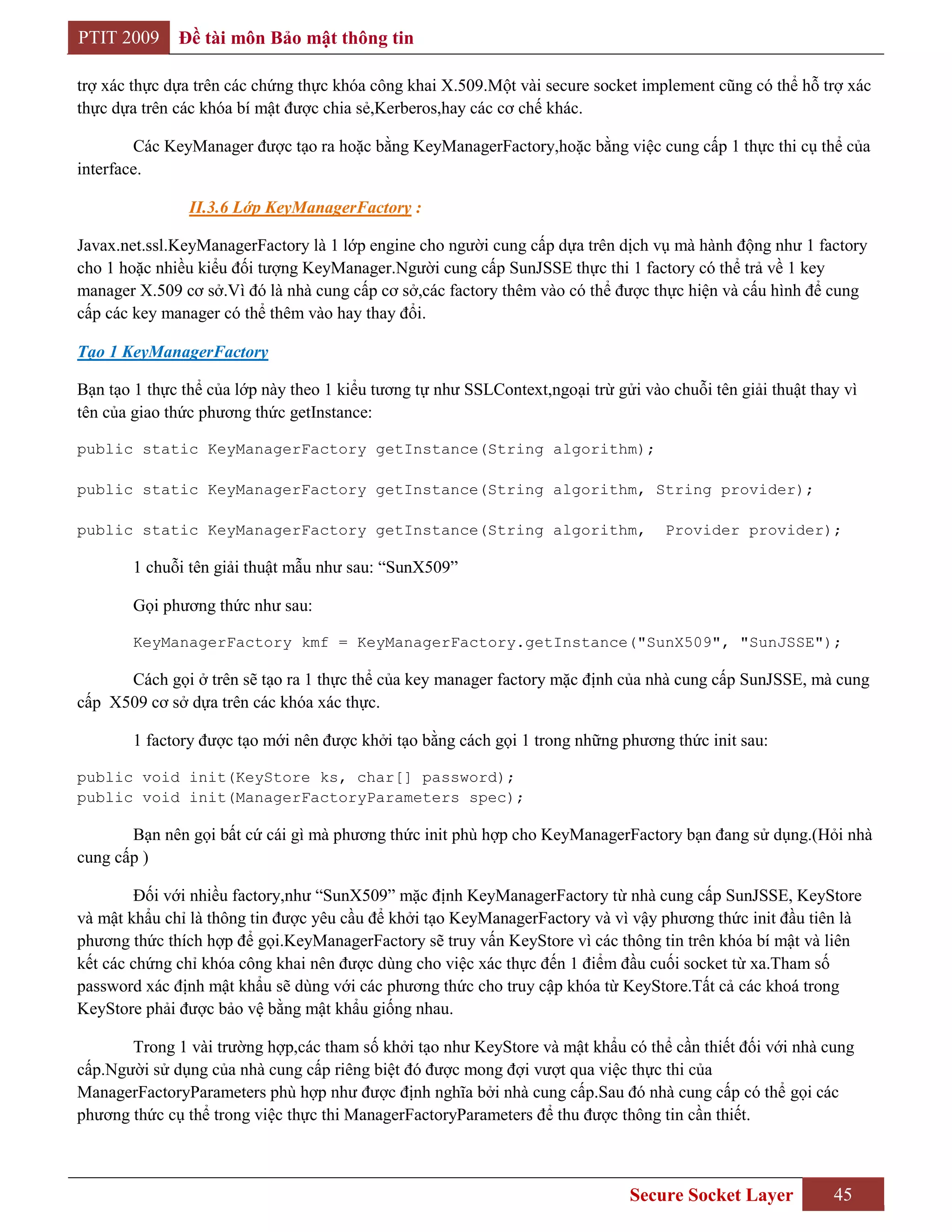 PTIT 2009     Đề tài môn Bảo mật thông tin

trợ xác thực dựa trên các chứng thực khóa công khai X.509.Một vài secure socket implement cũng có thể hỗ trợ xác
thực dựa trên các khóa bí mật được chia sẻ,Kerberos,hay các cơ chế khác.

        Các KeyManager được tạo ra hoặc bằng KeyManagerFactory,hoặc bằng việc cung cấp 1 thực thi cụ thể của
interface.

                II.3.6 Lớp KeyManagerFactory :

Javax.net.ssl.KeyManagerFactory là 1 lớp engine cho người cung cấp dựa trên dịch vụ mà hành động như 1 factory
cho 1 hoặc nhiều kiểu đối tượng KeyManager.Người cung cấp SunJSSE thực thi 1 factory có thể trả về 1 key
manager X.509 cơ sở.Vì đó là nhà cung cấp cơ sở,các factory thêm vào có thể được thực hiện và cấu hình để cung
cấp các key manager có thể thêm vào hay thay đổi.

Tạo 1 KeyManagerFactory

Bạn tạo 1 thực thể của lớp này theo 1 kiểu tương tự như SSLContext,ngoại trừ gửi vào chuỗi tên giải thuật thay vì
tên của giao thức phương thức getInstance:

public static KeyManagerFactory getInstance(String algorithm);

public static KeyManagerFactory getInstance(String algorithm, String provider);

public static KeyManagerFactory getInstance(String algorithm,                        Provider provider);

        1 chuỗi tên giải thuật mẫu như sau: “SunX509”

        Gọi phương thức như sau:

        KeyManagerFactory kmf = KeyManagerFactory.getInstance("SunX509", "SunJSSE");

      Cách gọi ở trên sẽ tạo ra 1 thực thể của key manager factory mặc định của nhà cung cấp SunJSSE, mà cung
cấp X509 cơ sở dựa trên các khóa xác thực.

        1 factory được tạo mới nên được khởi tạo bằng cách gọi 1 trong những phương thức init sau:

public void init(KeyStore ks, char[] password);
public void init(ManagerFactoryParameters spec);

       Bạn nên gọi bất cứ cái gì mà phương thức init phù hợp cho KeyManagerFactory bạn đang sử dụng.(Hỏi nhà
cung cấp )

        Đối với nhiều factory,như “SunX509” mặc định KeyManagerFactory từ nhà cung cấp SunJSSE, KeyStore
và mật khẩu chỉ là thông tin được yêu cầu để khởi tạo KeyManagerFactory và vì vậy phương thức init đầu tiên là
phương thức thích hợp để gọi.KeyManagerFactory sẽ truy vấn KeyStore vì các thông tin trên khóa bí mật và liên
kết các chứng chỉ khóa công khai nên được dùng cho việc xác thực đến 1 điểm đầu cuối socket từ xa.Tham số
password xác định mật khẩu sẽ dùng với các phương thức cho truy cập khóa từ KeyStore.Tất cả các khoá trong
KeyStore phải được bảo vệ bằng mật khẩu giống nhau.

       Trong 1 vài trường hợp,các tham số khởi tạo như KeyStore và mật khẩu có thể cần thiết đối với nhà cung
cấp.Người sử dụng của nhà cung cấp riêng biệt đó được mong đợi vượt qua việc thực thi của
ManagerFactoryParameters phù hợp như được định nghĩa bởi nhà cung cấp.Sau đó nhà cung cấp có thể gọi các
phương thức cụ thể trong việc thực thi ManagerFactoryParameters để thu được thông tin cần thiết.



                                                                                Secure Socket Layer          45
 