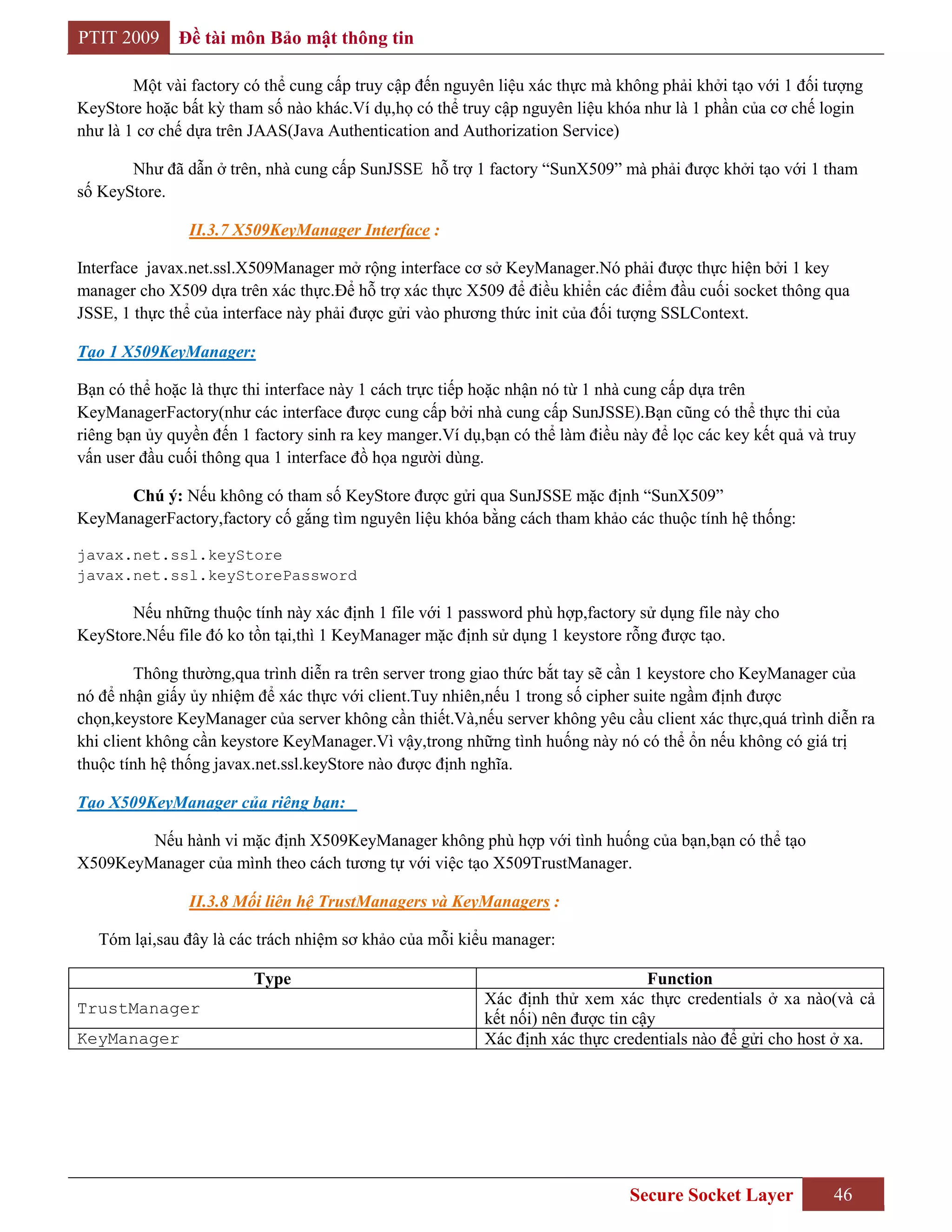 PTIT 2009     Đề tài môn Bảo mật thông tin

        Một vài factory có thể cung cấp truy cập đến nguyên liệu xác thực mà không phải khởi tạo với 1 đối tượng
KeyStore hoặc bất kỳ tham số nào khác.Ví dụ,họ có thể truy cập nguyên liệu khóa như là 1 phần của cơ chế login
như là 1 cơ chế dựa trên JAAS(Java Authentication and Authorization Service)

       Như đã dẫn ở trên, nhà cung cấp SunJSSE hỗ trợ 1 factory “SunX509” mà phải được khởi tạo với 1 tham
số KeyStore.

                II.3.7 X509KeyManager Interface :

Interface javax.net.ssl.X509Manager mở rộng interface cơ sở KeyManager.Nó phải được thực hiện bởi 1 key
manager cho X509 dựa trên xác thực.Để hỗ trợ xác thực X509 để điều khiển các điểm đầu cuối socket thông qua
JSSE, 1 thực thể của interface này phải được gửi vào phương thức init của đối tượng SSLContext.

Tạo 1 X509KeyManager:

Bạn có thể hoặc là thực thi interface này 1 cách trực tiếp hoặc nhận nó từ 1 nhà cung cấp dựa trên
KeyManagerFactory(như các interface được cung cấp bởi nhà cung cấp SunJSSE).Bạn cũng có thể thực thi của
riêng bạn ủy quyền đến 1 factory sinh ra key manger.Ví dụ,bạn có thể làm điều này để lọc các key kết quả và truy
vấn user đầu cuối thông qua 1 interface đồ họa người dùng.

      Chú ý: Nếu không có tham số KeyStore được gửi qua SunJSSE mặc định “SunX509”
KeyManagerFactory,factory cố gắng tìm nguyên liệu khóa bằng cách tham khảo các thuộc tính hệ thống:

javax.net.ssl.keyStore
javax.net.ssl.keyStorePassword

       Nếu những thuộc tính này xác định 1 file với 1 password phù hợp,factory sử dụng file này cho
KeyStore.Nếu file đó ko tồn tại,thì 1 KeyManager mặc định sử dụng 1 keystore rỗng được tạo.

         Thông thường,qua trình diễn ra trên server trong giao thức bắt tay sẽ cần 1 keystore cho KeyManager của
nó để nhận giấy ủy nhiệm để xác thực với client.Tuy nhiên,nếu 1 trong số cipher suite ngầm định được
chọn,keystore KeyManager của server không cần thiết.Và,nếu server không yêu cầu client xác thực,quá trình diễn ra
khi client không cần keystore KeyManager.Vì vậy,trong những tình huống này nó có thể ổn nếu không có giá trị
thuộc tính hệ thống javax.net.ssl.keyStore nào được định nghĩa.

Tạo X509KeyManager của riêng bạn:

        Nếu hành vi mặc định X509KeyManager không phù hợp với tình huống của bạn,bạn có thể tạo
X509KeyManager của mình theo cách tương tự với việc tạo X509TrustManager.

                II.3.8 Mối liên hệ TrustManagers và KeyManagers :

   Tóm lại,sau đây là các trách nhiệm sơ khảo của mỗi kiểu manager:

                         Type                                                     Function
                                                          Xác định thử xem xác thực credentials ở xa nào(và cả
TrustManager
                                                          kết nối) nên được tin cậy
KeyManager                                                Xác định xác thực credentials nào để gửi cho host ở xa.




                                                                               Secure Socket Layer          46
 