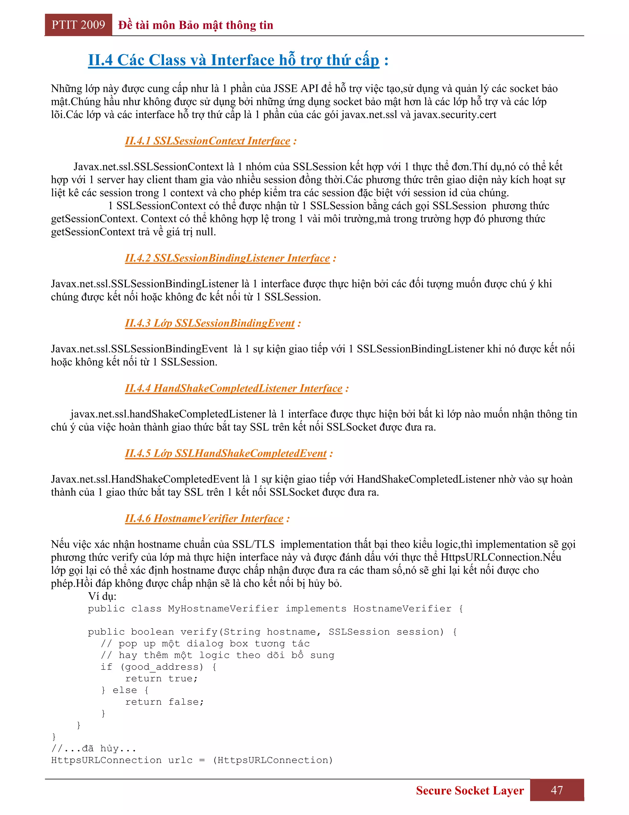 PTIT 2009     Đề tài môn Bảo mật thông tin

        II.4 Các Class và Interface hỗ trợ thứ cấp :
Những lớp này được cung cấp như là 1 phần của JSSE API để hỗ trợ việc tạo,sử dụng và quản lý các socket bảo
mật.Chúng hầu như không được sử dụng bởi những ứng dụng socket bảo mật hơn là các lớp hỗ trợ và các lớp
lõi.Các lớp và các interface hỗ trợ thứ cấp là 1 phần của các gói javax.net.ssl và javax.security.cert

                II.4.1 SSLSessionContext Interface :

      Javax.net.ssl.SSLSessionContext là 1 nhóm của SSLSession kết hợp với 1 thực thể đơn.Thí dụ,nó có thể kết
hợp với 1 server hay client tham gia vào nhiều session đồng thời.Các phương thức trên giao diện này kích hoạt sự
liệt kê các session trong 1 context và cho phép kiểm tra các session đặc biệt với session id của chúng.
              1 SSLSessionContext có thể được nhận từ 1 SSLSession bằng cách gọi SSLSession phương thức
getSessionContext. Context có thể không hợp lệ trong 1 vài môi trường,mà trong trường hợp đó phương thức
getSessionContext trả về giá trị null.

                II.4.2 SSLSessionBindingListener Interface :

Javax.net.ssl.SSLSessionBindingListener là 1 interface được thực hiện bởi các đối tượng muốn được chú ý khi
chúng được kết nối hoặc không đc kết nối từ 1 SSLSession.

                II.4.3 Lớp SSLSessionBindingEvent :

Javax.net.ssl.SSLSessionBindingEvent là 1 sự kiện giao tiếp với 1 SSLSessionBindingListener khi nó được kết nối
hoặc không kết nối từ 1 SSLSession.

                II.4.4 HandShakeCompletedListener Interface :

    javax.net.ssl.handShakeCompletedListener là 1 interface được thực hiện bởi bất kì lớp nào muốn nhận thông tin
chú ý của việc hoàn thành giao thức bắt tay SSL trên kết nối SSLSocket được đưa ra.

                II.4.5 Lớp SSLHandShakeCompletedEvent :

Javax.net.ssl.HandShakeCompletedEvent là 1 sự kiện giao tiếp với HandShakeCompletedListener nhờ vào sự hoàn
thành của 1 giao thức bắt tay SSL trên 1 kết nối SSLSocket được đưa ra.

                II.4.6 HostnameVerifier Interface :

Nếu việc xác nhận hostname chuẩn của SSL/TLS implementation thất bại theo kiểu logic,thì implementation sẽ gọi
phương thức verify của lớp mà thực hiện interface này và được đánh dấu với thực thể HttpsURLConnection.Nếu
lớp gọi lại có thể xác định hostname được chấp nhận được đưa ra các tham số,nó sẽ ghi lại kết nối được cho
phép.Hồi đáp không được chấp nhận sẽ là cho kết nối bị hủy bỏ.
         Ví dụ:
        public class MyHostnameVerifier implements HostnameVerifier {

        public boolean verify(String hostname, SSLSession session) {
          // pop up một dialog box tương tác
          // hay thêm một logic theo dõi bổ sung
          if (good_address) {
              return true;
          } else {
              return false;
          }
    }
}
//...đã hủy...
HttpsURLConnection urlc = (HttpsURLConnection)


                                                                               Secure Socket Layer          47
 