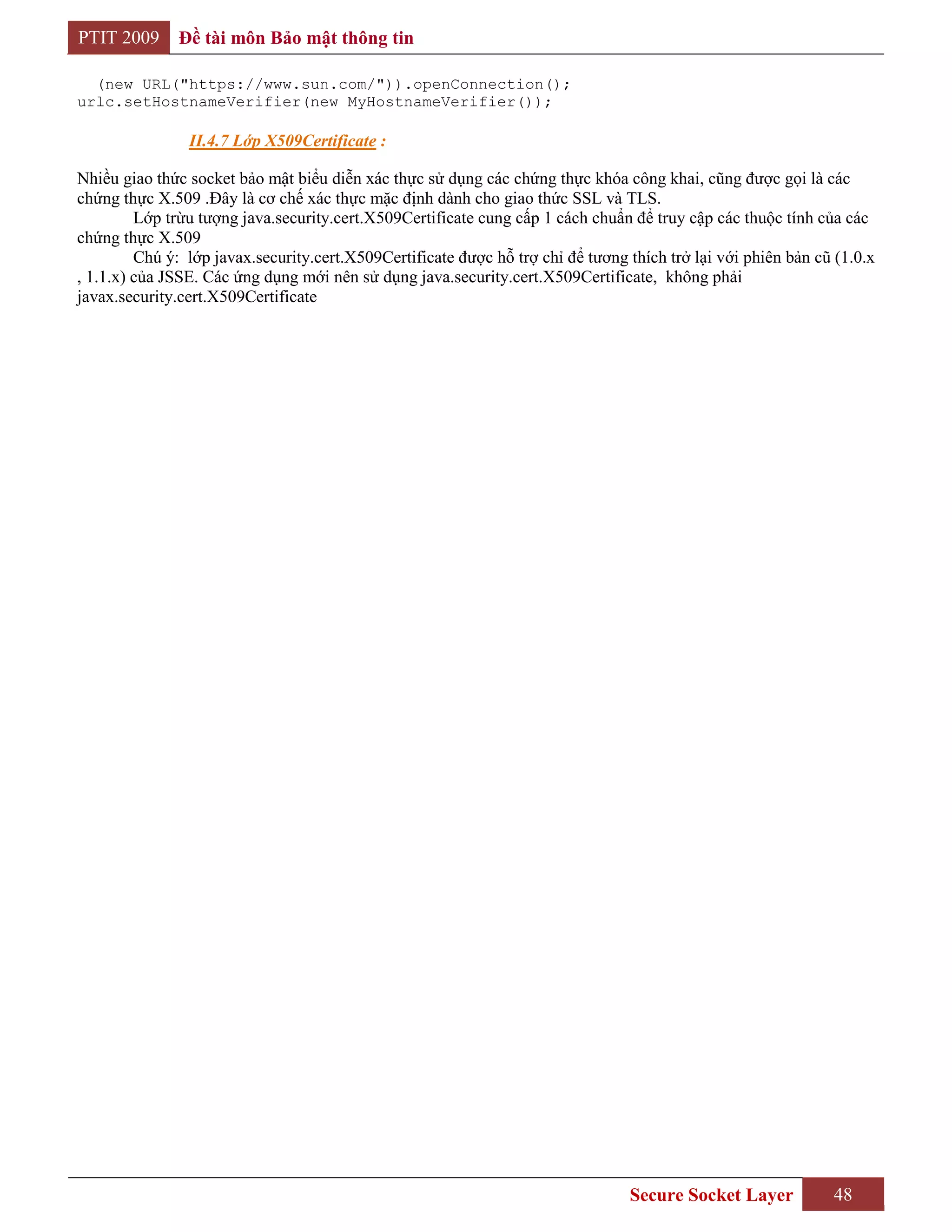 PTIT 2009      Đề tài môn Bảo mật thông tin

  (new URL("https://www.sun.com/")).openConnection();
urlc.setHostnameVerifier(new MyHostnameVerifier());

                II.4.7 Lớp X509Certificate :

Nhiều giao thức socket bảo mật biểu diễn xác thực sử dụng các chứng thực khóa công khai, cũng được gọi là các
chứng thực X.509 .Đây là cơ chế xác thực mặc định dành cho giao thức SSL và TLS.
         Lớp trừu tượng java.security.cert.X509Certificate cung cấp 1 cách chuẩn để truy cập các thuộc tính của các
chứng thực X.509
         Chú ý: lớp javax.security.cert.X509Certificate được hỗ trợ chỉ để tương thích trở lại với phiên bản cũ (1.0.x
, 1.1.x) của JSSE. Các ứng dụng mới nên sử dụng java.security.cert.X509Certificate, không phải
javax.security.cert.X509Certificate




                                                                                 Secure Socket Layer           48
 