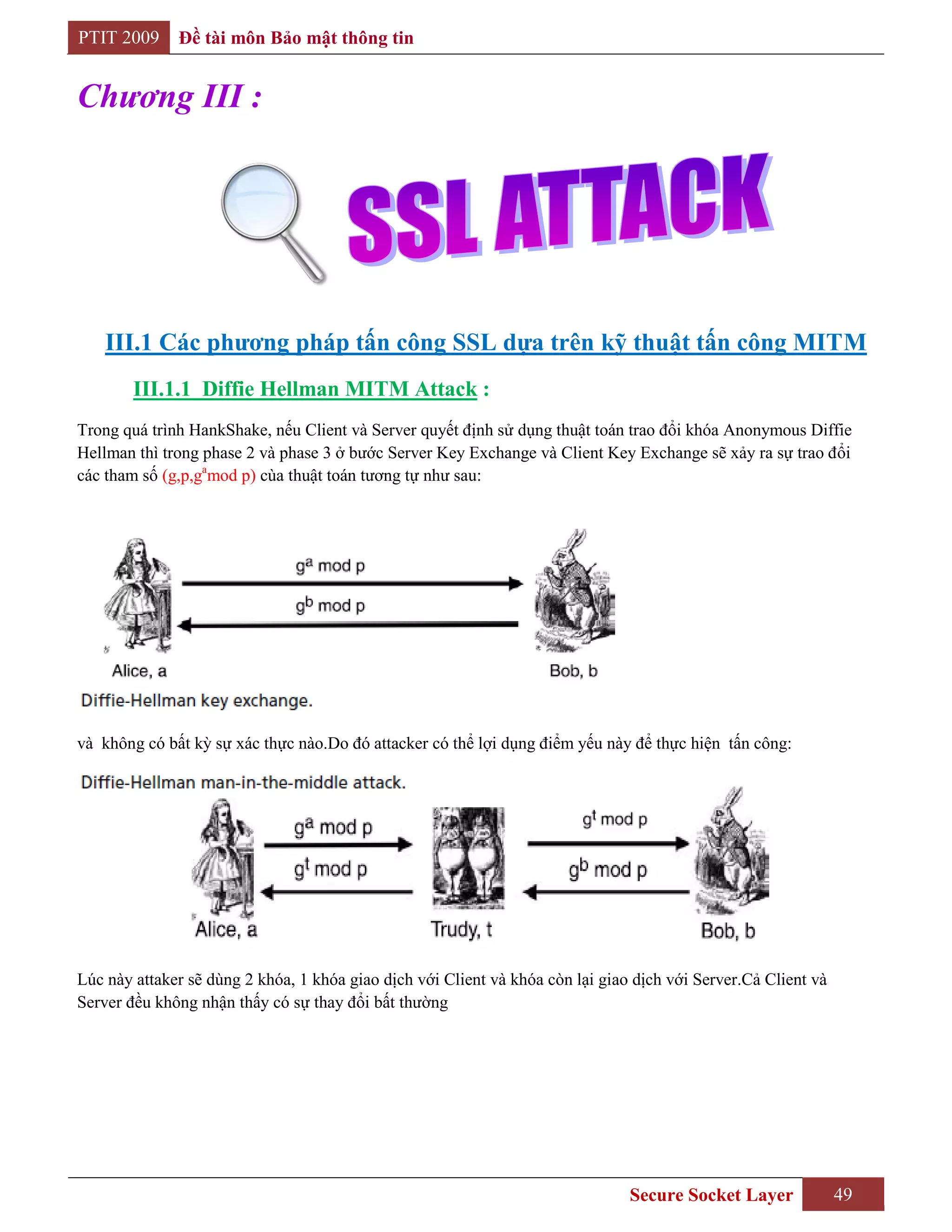PTIT 2009     Đề tài môn Bảo mật thông tin


Chương III :




    III.1 Các phƣơng pháp tấn công SSL dựa trên kỹ thuật tấn công MITM
        III.1.1 Diffie Hellman MITM Attack :
Trong quá trình HankShake, nếu Client và Server quyết định sử dụng thuật toán trao đổi khóa Anonymous Diffie
Hellman thì trong phase 2 và phase 3 ở bước Server Key Exchange và Client Key Exchange sẽ xảy ra sự trao đổi
các tham số (g,p,gamod p) cùa thuật toán tương tự như sau:




và không có bất kỳ sự xác thực nào.Do đó attacker có thể lợi dụng điểm yếu này để thực hiện tấn công:




Lúc này attaker sẽ dùng 2 khóa, 1 khóa giao dịch với Client và khóa còn lại giao dịch với Server.Cả Client và
Server đều không nhận thấy có sự thay đổi bất thường




                                                                                Secure Socket Layer             49
 