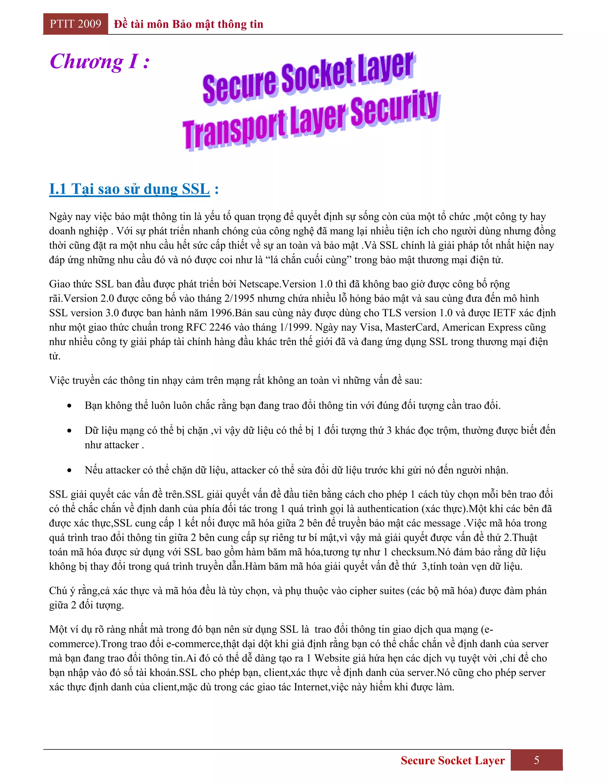 PTIT 2009     Đề tài môn Bảo mật thông tin


Chương I :




I.1 Tại sao sử dụng SSL :
Ngày nay việc bảo mật thông tin là yếu tố quan trọng để quyết định sự sống còn của một tổ chức ,một công ty hay
doanh nghiệp . Với sự phát triển nhanh chóng của công nghệ đã mang lại nhiều tiện ích cho người dùng nhưng đồng
thời cũng đặt ra một nhu cầu hết sức cấp thiết về sự an toàn và bảo mật .Và SSL chính là giải pháp tốt nhất hiện nay
đáp ứng những nhu cầu đó và nó được coi như là “lá chắn cuối cùng” trong bảo mật thương mại điện tử.

Giao thức SSL ban đầu được phát triển bởi Netscape.Version 1.0 thì đã không bao giờ được công bố rộng
rãi.Version 2.0 được công bố vào tháng 2/1995 nhưng chứa nhiều lỗ hỏng bảo mật và sau cùng đưa đến mô hình
SSL version 3.0 được ban hành năm 1996.Bản sau cùng này được dùng cho TLS version 1.0 và được IETF xác định
như một giao thức chuẩn trong RFC 2246 vào tháng 1/1999. Ngày nay Visa, MasterCard, American Express cũng
như nhiều công ty giải pháp tài chính hàng đầu khác trên thế giới đã và đang ứng dụng SSL trong thương mại điện
tử.

Việc truyền các thông tin nhạy cảm trên mạng rất không an toàn vì những vấn đề sau:

        Bạn không thể luôn luôn chắc rằng bạn đang trao đổi thông tin với đúng đối tượng cần trao đổi.

        Dữ liệu mạng có thể bị chặn ,vì vậy dữ liệu có thể bị 1 đối tượng thứ 3 khác đọc trộm, thường được biết đến
        như attacker .

        Nếu attacker có thể chặn dữ liệu, attacker có thể sửa đổi dữ liệu trước khi gửi nó đến người nhận.

SSL giải quyết các vấn đề trên.SSL giải quyết vấn đề đầu tiên bằng cách cho phép 1 cách tùy chọn mỗi bên trao đổi
có thể chắc chắn về định danh của phía đối tác trong 1 quá trình gọi là authentication (xác thực).Một khi các bên đã
được xác thực,SSL cung cấp 1 kết nối được mã hóa giữa 2 bên để truyền bảo mật các message .Việc mã hóa trong
quá trình trao đổi thông tin giữa 2 bên cung cấp sự riêng tư bí mật,vì vậy mà giải quyết được vấn đề thứ 2.Thuật
toán mã hóa được sử dụng với SSL bao gồm hàm băm mã hóa,tương tự như 1 checksum.Nó đảm bảo rằng dữ liệu
không bị thay đổi trong quá trình truyền dẫn.Hàm băm mã hóa giải quyết vấn đề thứ 3,tính toàn vẹn dữ liệu.

Chú ý rằng,cả xác thực và mã hóa đều là tùy chọn, và phụ thuộc vào cipher suites (các bộ mã hóa) được đàm phán
giữa 2 đối tượng.

Một ví dụ rõ ràng nhất mà trong đó bạn nên sử dụng SSL là trao đổi thông tin giao dịch qua mạng (e-
commerce).Trong trao đổi e-commerce,thật dại dột khi giả định rằng bạn có thể chắc chắn về định danh của server
mà bạn đang trao đổi thông tin.Ai đó có thể dễ dàng tạo ra 1 Website giả hứa hẹn các dịch vụ tuyệt vời ,chỉ để cho
bạn nhập vào đó số tài khoản.SSL cho phép bạn, client,xác thực về định danh của server.Nó cũng cho phép server
xác thực định danh của client,mặc dù trong các giao tác Internet,việc này hiếm khi được làm.




                                                                                 Secure Socket Layer           5
 