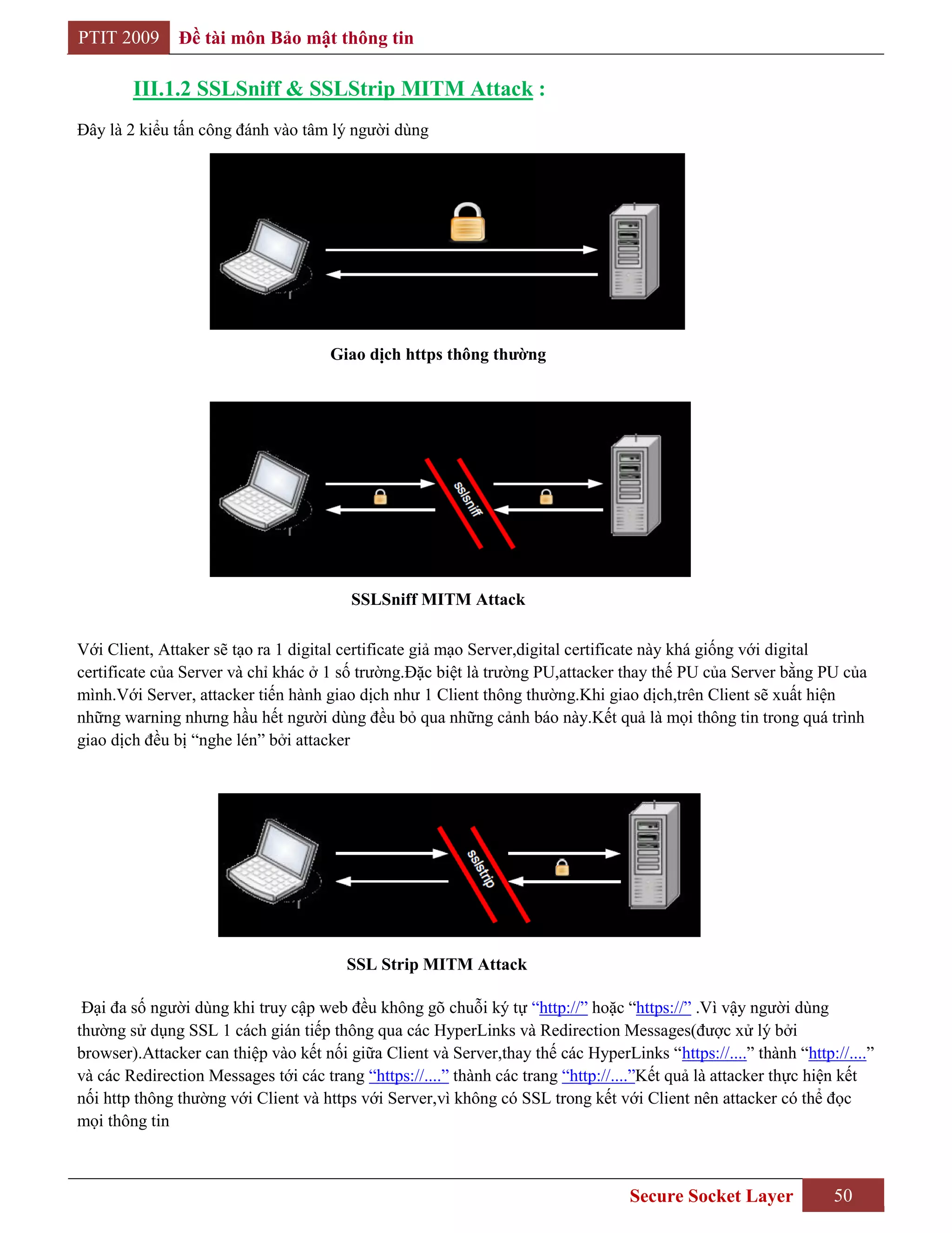 PTIT 2009      Đề tài môn Bảo mật thông tin

        III.1.2 SSLSniff & SSLStrip MITM Attack :
Đây là 2 kiểu tấn công đánh vào tâm lý người dùng




                                      Giao dịch https thông thƣờng




                                         SSLSniff MITM Attack

Với Client, Attaker sẽ tạo ra 1 digital certificate giả mạo Server,digital certificate này khá giống với digital
certificate của Server và chỉ khác ở 1 số trường.Đặc biệt là trường PU,attacker thay thế PU của Server bằng PU của
mình.Với Server, attacker tiến hành giao dịch như 1 Client thông thường.Khi giao dịch,trên Client sẽ xuất hiện
những warning nhưng hầu hết người dùng đều bỏ qua những cảnh báo này.Kết quả là mọi thông tin trong quá trình
giao dịch đều bị “nghe lén” bởi attacker




                                        SSL Strip MITM Attack

 Đại đa số người dùng khi truy cập web đều không gõ chuỗi ký tự “http://” hoặc “https://” .Vì vậy người dùng
thường sử dụng SSL 1 cách gián tiếp thông qua các HyperLinks và Redirection Messages(được xử lý bởi
browser).Attacker can thiệp vào kết nối giữa Client và Server,thay thế các HyperLinks “https://....” thành “http://....”
và các Redirection Messages tới các trang “https://....” thành các trang “http://....”Kết quả là attacker thực hiện kết
nối http thông thường với Client và https với Server,vì không có SSL trong kết với Client nên attacker có thể đọc
mọi thông tin



                                                                                   Secure Socket Layer           50
 