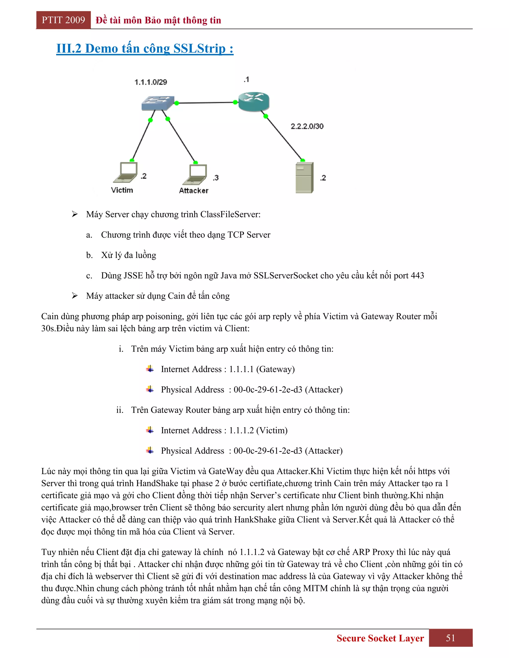 PTIT 2009     Đề tài môn Bảo mật thông tin

    III.2 Demo tấn công SSLStrip :




         Máy Server chạy chương trình ClassFileServer:

            a. Chương trình được viết theo dạng TCP Server

            b. Xử lý đa luồng

            c. Dùng JSSE hỗ trợ bởi ngôn ngữ Java mở SSLServerSocket cho yêu cầu kết nối port 443

         Máy attacker sử dụng Cain để tấn công

Cain dùng phương pháp arp poisoning, gởi liên tục các gói arp reply về phía Victim và Gateway Router mỗi
30s.Điều này làm sai lệch bảng arp trên victim và Client:

                     i. Trên máy Victim bảng arp xuất hiện entry có thông tin:

                                Internet Address : 1.1.1.1 (Gateway)

                                Physical Address : 00-0c-29-61-2e-d3 (Attacker)

                    ii. Trên Gateway Router bảng arp xuất hiện entry có thông tin:

                                Internet Address : 1.1.1.2 (Victim)

                                Physical Address : 00-0c-29-61-2e-d3 (Attacker)

Lúc này mọi thông tin qua lại giữa Victim và GateWay đều qua Attacker.Khi Victim thực hiện kết nối https với
Server thì trong quá trình HandShake tại phase 2 ở bước certifiate,chương trình Cain trên máy Attacker tạo ra 1
certificate giả mạo và gởi cho Client đồng thời tiếp nhận Server‟s certificate như Client bình thường.Khi nhận
certificate giả mạo,browser trên Client sẽ thông báo sercurity alert nhưng phần lớn người dùng đều bỏ qua dẫn đến
việc Attacker có thể dễ dàng can thiệp vào quá trình HankShake giữa Client và Server.Kết quả là Attacker có thể
đọc được mọi thông tin mã hóa của Client và Server.

Tuy nhiên nếu Client đặt địa chỉ gateway là chính nó 1.1.1.2 và Gateway bật cơ chế ARP Proxy thì lúc này quá
trình tấn công bị thất bại . Attacker chỉ nhận được những gói tin từ Gateway trả về cho Client ,còn những gói tin có
địa chỉ đích là webserver thì Client sẽ gửi đi với destination mac address là của Gateway vì vậy Attacker không thể
thu được.Nhìn chung cách phòng tránh tốt nhất nhằm hạn chế tấn công MITM chính là sự thận trọng của người
dùng đầu cuối và sự thường xuyên kiểm tra giám sát trong mạng nội bộ.



                                                                                 Secure Socket Layer           51
 
