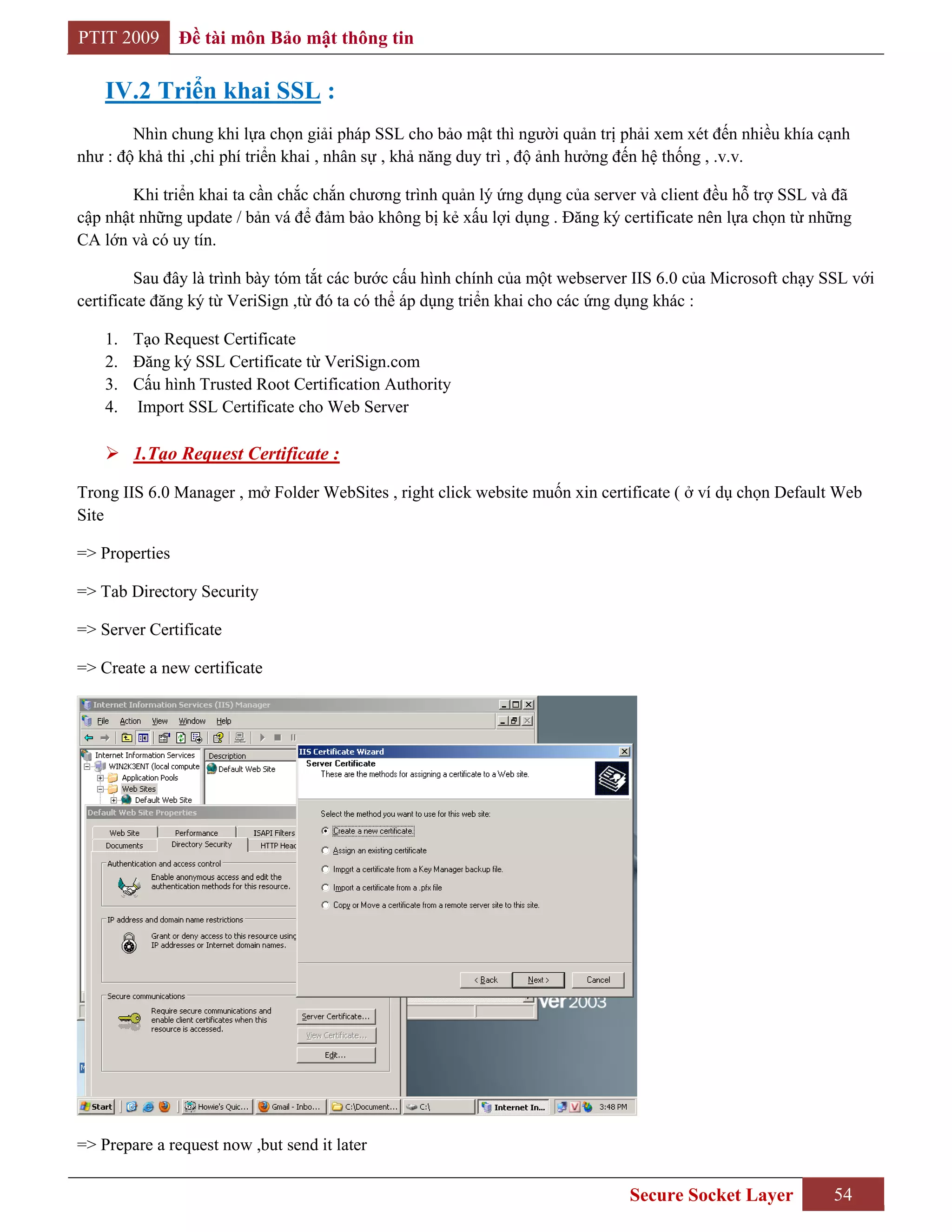 PTIT 2009       Đề tài môn Bảo mật thông tin

    IV.2 Triển khai SSL :
        Nhìn chung khi lựa chọn giải pháp SSL cho bảo mật thì người quản trị phải xem xét đến nhiều khía cạnh
như : độ khả thi ,chi phí triển khai , nhân sự , khả năng duy trì , độ ảnh hưởng đến hệ thống , .v.v.

        Khi triển khai ta cần chắc chắn chương trình quản lý ứng dụng của server và client đều hỗ trợ SSL và đã
cập nhật những update / bản vá để đảm bảo không bị kẻ xấu lợi dụng . Đăng ký certificate nên lựa chọn từ những
CA lớn và có uy tín.

         Sau đây là trình bày tóm tắt các bước cấu hình chính của một webserver IIS 6.0 của Microsoft chạy SSL với
certificate đăng ký từ VeriSign ,từ đó ta có thể áp dụng triển khai cho các ứng dụng khác :

    1. Tạo Request Certificate
    2. Đăng ký SSL Certificate từ VeriSign.com
    3. Cấu hình Trusted Root Certification Authority
    4. Import SSL Certificate cho Web Server

     1.Tạo Request Certificate :

Trong IIS 6.0 Manager , mở Folder WebSites , right click website muốn xin certificate ( ở ví dụ chọn Default Web
Site

=> Properties

=> Tab Directory Security

=> Server Certificate

=> Create a new certificate




=> Prepare a request now ,but send it later

                                                                               Secure Socket Layer          54
 