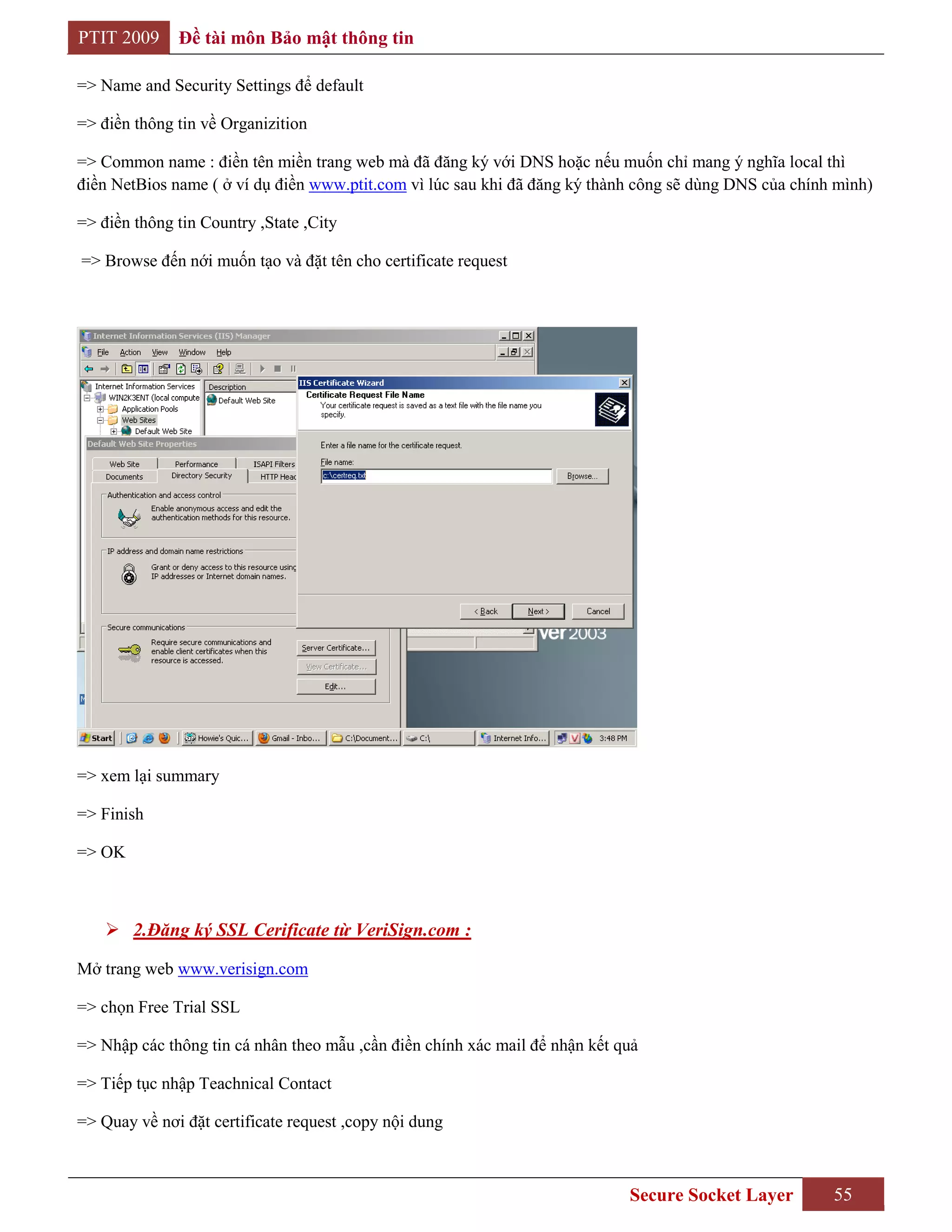 PTIT 2009     Đề tài môn Bảo mật thông tin

=> Name and Security Settings để default

=> điền thông tin về Organizition

=> Common name : điền tên miền trang web mà đã đăng ký với DNS hoặc nếu muốn chỉ mang ý nghĩa local thì
điền NetBios name ( ở ví dụ điền www.ptit.com vì lúc sau khi đã đăng ký thành công sẽ dùng DNS của chính mình)

=> điền thông tin Country ,State ,City

=> Browse đến nới muốn tạo và đặt tên cho certificate request




=> xem lại summary

=> Finish

=> OK



     2.Đăng ký SSL Cerificate từ VeriSign.com :

Mở trang web www.verisign.com

=> chọn Free Trial SSL

=> Nhập các thông tin cá nhân theo mẫu ,cần điền chính xác mail để nhận kết quả

=> Tiếp tục nhập Teachnical Contact

=> Quay về nơi đặt certificate request ,copy nội dung



                                                                             Secure Socket Layer        55
 