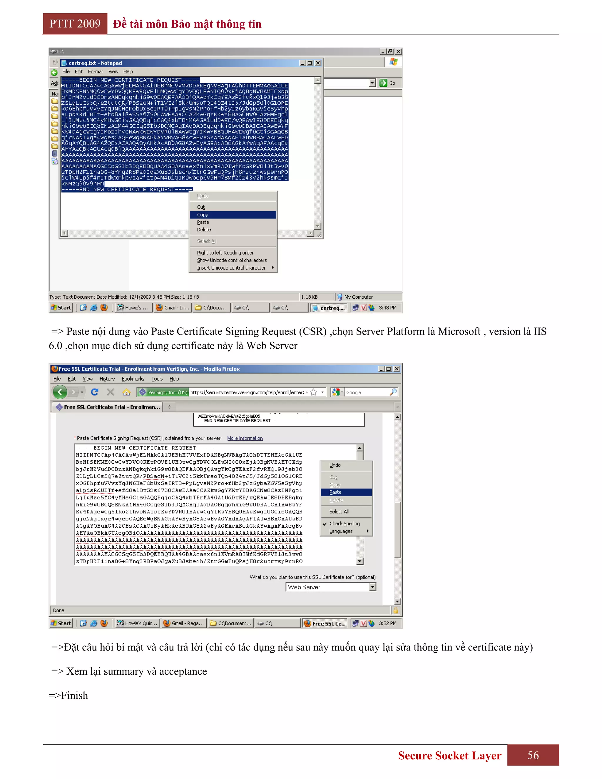 PTIT 2009     Đề tài môn Bảo mật thông tin




 => Paste nội dung vào Paste Certificate Signing Request (CSR) ,chọn Server Platform là Microsoft , version là IIS
6.0 ,chọn mục đích sử dụng certificate này là Web Server




=>Đặt câu hỏi bí mật và câu trả lời (chỉ có tác dụng nếu sau này muốn quay lại sửa thông tin về certificate này)

=> Xem lại summary và acceptance

=>Finish




                                                                                Secure Socket Layer           56
 