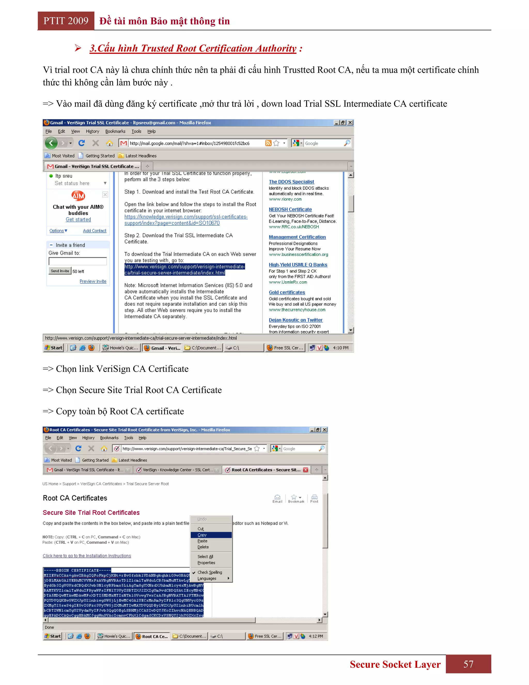 PTIT 2009     Đề tài môn Bảo mật thông tin

         3.Cấu hình Trusted Root Certification Authority :

Vì trial root CA này là chưa chính thức nên ta phải đi cấu hình Trustted Root CA, nếu ta mua một certificate chính
thức thì không cần làm bước này .

=> Vào mail đã dùng đăng ký certificate ,mở thư trả lời , down load Trial SSL Intermediate CA certificate




=> Chọn link VeriSign CA Certificate

=> Chọn Secure Site Trial Root CA Certificate

=> Copy toàn bộ Root CA certificate




                                                                                Secure Socket Layer          57
 