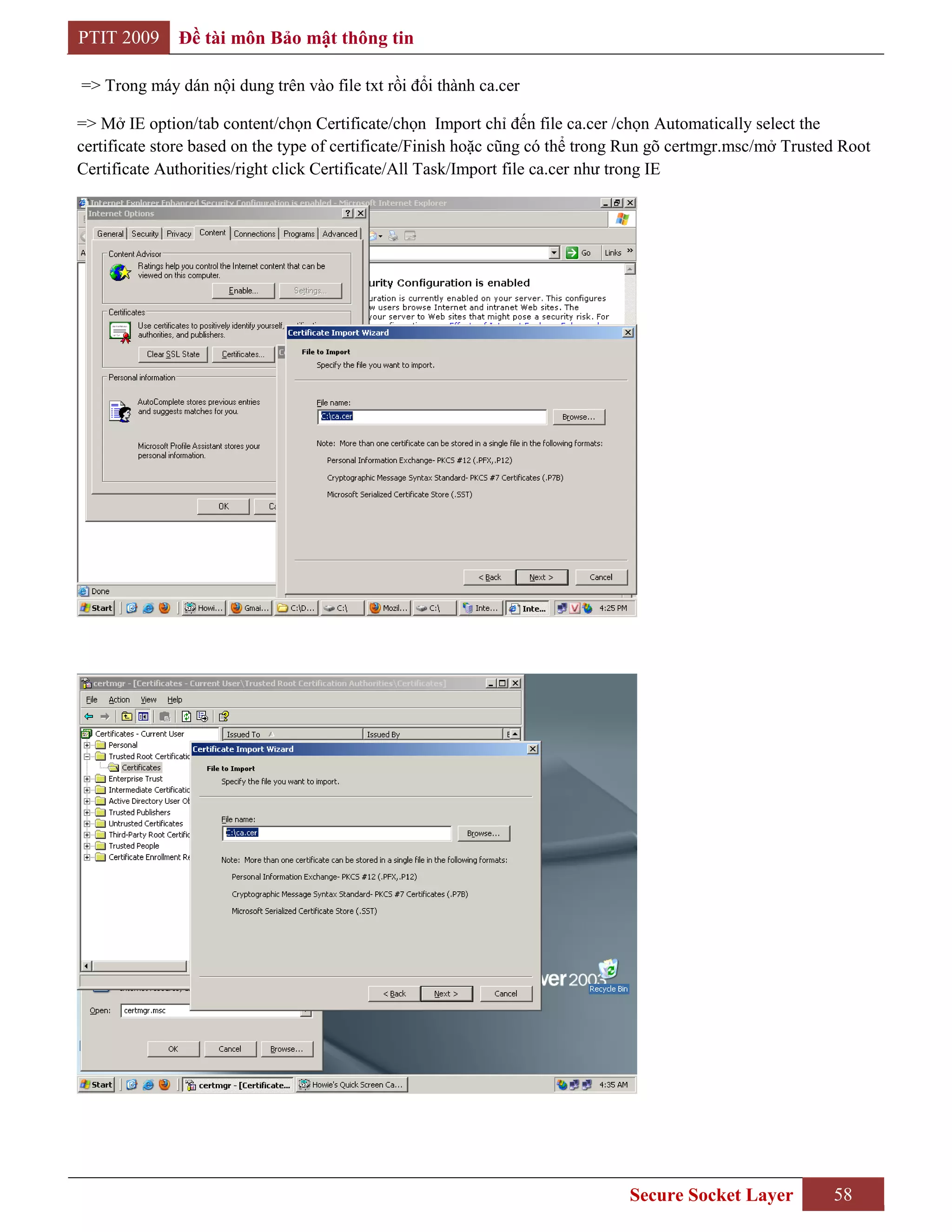 PTIT 2009     Đề tài môn Bảo mật thông tin

=> Trong máy dán nội dung trên vào file txt rồi đổi thành ca.cer

=> Mở IE option/tab content/chọn Certificate/chọn Import chỉ đến file ca.cer /chọn Automatically select the
certificate store based on the type of certificate/Finish hoặc cũng có thể trong Run gõ certmgr.msc/mở Trusted Root
Certificate Authorities/right click Certificate/All Task/Import file ca.cer như trong IE




                                                                                Secure Socket Layer          58
 