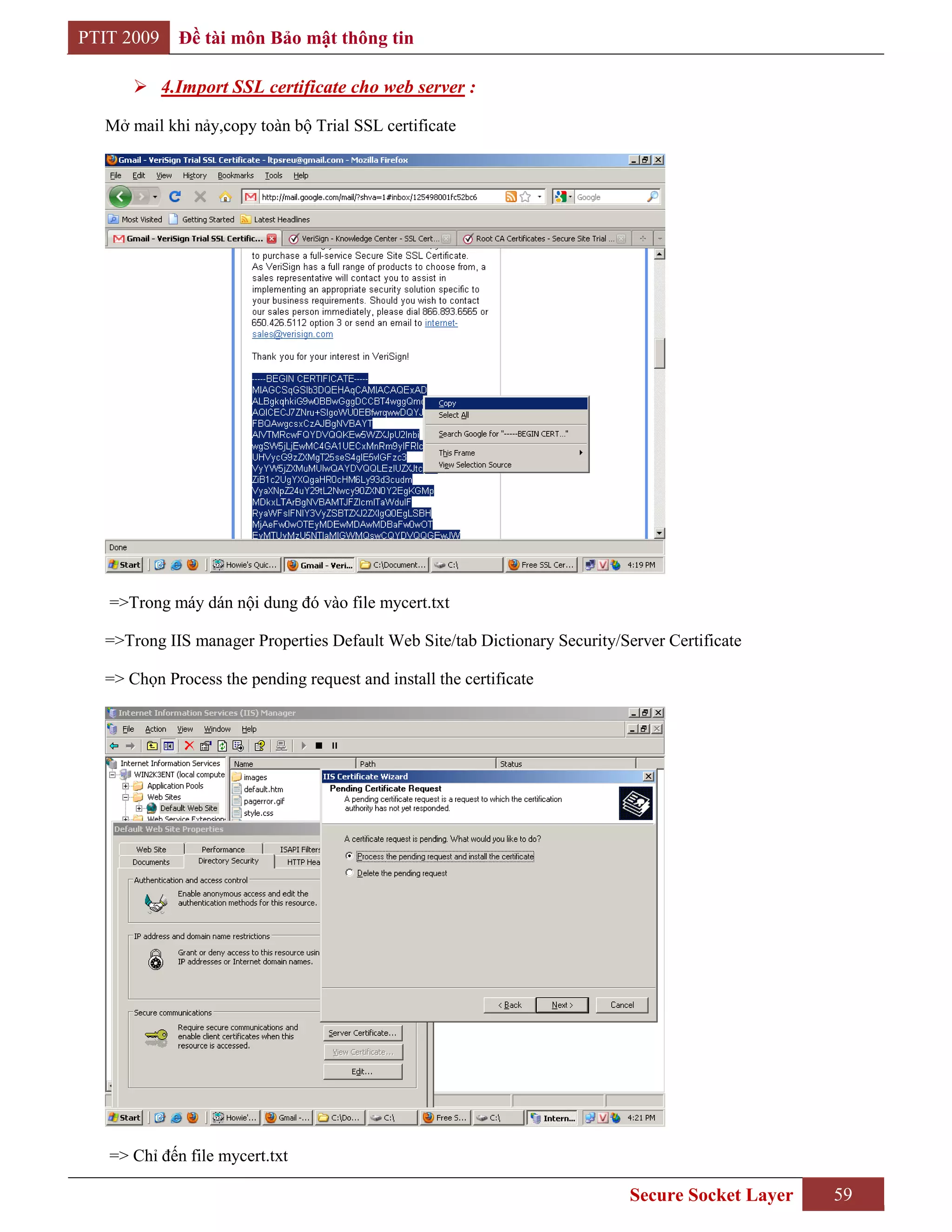 PTIT 2009    Đề tài môn Bảo mật thông tin

       4.Import SSL certificate cho web server :

  Mở mail khi nảy,copy toàn bộ Trial SSL certificate




   =>Trong máy dán nội dung đó vào file mycert.txt

  =>Trong IIS manager Properties Default Web Site/tab Dictionary Security/Server Certificate

  => Chọn Process the pending request and install the certificate




   => Chỉ đến file mycert.txt

                                                                            Secure Socket Layer   59
 