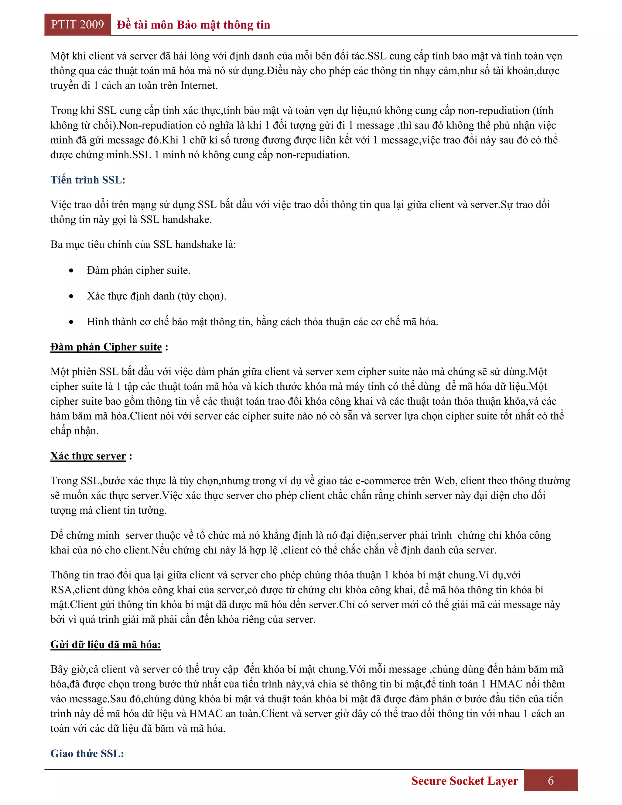 PTIT 2009      Đề tài môn Bảo mật thông tin

Một khi client và server đã hài lòng với định danh của mỗi bên đối tác.SSL cung cấp tính bảo mật và tính toàn vẹn
thông qua các thuật toán mã hóa mà nó sử dụng.Điều này cho phép các thông tin nhạy cảm,như số tài khoản,được
truyền đi 1 cách an toàn trên Internet.

Trong khi SSL cung cấp tính xác thực,tính bảo mật và toàn vẹn dự liệu,nó không cung cấp non-repudiation (tính
không từ chối).Non-repudiation có nghĩa là khi 1 đối tượng gửi đi 1 message ,thì sau đó không thể phủ nhận việc
mình đã gửi message đó.Khi 1 chữ kí số tương đương được liên kết với 1 message,việc trao đổi này sau đó có thể
được chứng minh.SSL 1 mình nó không cung cấp non-repudiation.

Tiến trình SSL:

Việc trao đổi trên mạng sử dụng SSL bắt đầu với việc trao đổi thông tin qua lại giữa client và server.Sự trao đổi
thông tin này gọi là SSL handshake.

Ba mục tiêu chính của SSL handshake là:

        Đàm phán cipher suite.

        Xác thực định danh (tùy chọn).

        Hình thành cơ chế bảo mật thông tin, bằng cách thỏa thuận các cơ chế mã hóa.

Đàm phán Cipher suite :

Một phiên SSL bắt đầu với việc đàm phán giữa client và server xem cipher suite nào mà chúng sẽ sử dùng.Một
cipher suite là 1 tập các thuật toán mã hóa và kích thước khóa mà máy tính có thể dùng để mã hóa dữ liệu.Một
cipher suite bao gồm thông tin về các thuật toán trao đổi khóa công khai và các thuật toán thỏa thuận khóa,và các
hàm băm mã hóa.Client nói với server các cipher suite nào nó có sẵn và server lựa chọn cipher suite tốt nhất có thể
chấp nhận.

Xác thực server :

Trong SSL,bước xác thực là tùy chọn,nhưng trong ví dụ về giao tác e-commerce trên Web, client theo thông thường
sẽ muốn xác thực server.Việc xác thực server cho phép client chắc chắn rằng chính server này đại diện cho đối
tượng mà client tin tưởng.

Để chứng minh server thuộc về tổ chức mà nó khẳng định là nó đại diện,server phải trình chứng chỉ khóa công
khai của nó cho client.Nếu chứng chỉ này là hợp lệ ,client có thể chắc chắn về định danh của server.

Thông tin trao đổi qua lại giữa client và server cho phép chúng thỏa thuận 1 khóa bí mật chung.Ví dụ,với
RSA,client dùng khóa công khai của server,có được từ chứng chỉ khóa công khai, để mã hóa thông tin khóa bí
mật.Client gửi thông tin khóa bí mật đã được mã hóa đến server.Chỉ có server mới có thể giải mã cái message này
bởi vì quá trình giải mã phải cần đến khóa riêng của server.

Gửi dữ liệu đã mã hóa:

Bây giờ,cả client và server có thể truy cập đến khóa bí mật chung.Với mỗi message ,chúng dùng đến hàm băm mã
hóa,đã được chọn trong bước thứ nhất của tiến trình này,và chia sẻ thông tin bí mật,để tính toán 1 HMAC nối thêm
vào message.Sau đó,chúng dùng khóa bí mật và thuật toán khóa bí mật đã được đàm phán ở bước đầu tiên của tiến
trình này để mã hóa dữ liệu và HMAC an toàn.Client và server giờ đây có thể trao đổi thông tin với nhau 1 cách an
toàn với các dữ liệu đã băm và mã hóa.

Giao thức SSL:

                                                                                 Secure Socket Layer            6
 
